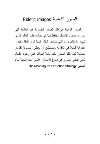‫ﺍﻟﺼﻭﺭ ﺍﻟﺫﻫﻨﻴﺔ ‪Eidetic Images‬‬

‫ﺍﻟﺼﻭﺭ ﺍﻟﺫﻫﻨﻴﺔ ﻫﻲ ﺘﻠﻙ ﺍﻟﺼﻭﺭ ﺍﻟﺒﺼﺭﻴﺔ ﻏﻴﺭ ﺍﻟﻌﺎﺩﻴﺔ ﺍﻟﺘﻲ‬
‫ﻴﺒﺩﻭ ﺃﻥ ﺒﻌﺽ ﺍﻷﻁﻔﺎل ﻴﺤﺘﻔﻅ ﺒﻬﺎ ﻓﻲ ﺨﻴﺎﻟﻪ ﻋﻘﺏ ﺍﻟﻨﻅﺭ ﺇﻟـﻰ‬
‫ﺸﻲﺀ ﻤﺎ ﻜﺎﻟﺼﻭﺭ، ﺍﻟﺘﻲ ﻴﺴﺘﻤﺭ ﺍﻟﻨﻅﺭ ﺇﻟﻴﻬﺎ ﺜﻭﺍﻥ ﻗﻠﻴﻠﺔ ﻴﺨﺘﺯﻥ‬
‫ﺍﺨﺘﺯﺍﻨﺎ ﻜﺎﻤﻼ ﻓﻲ ﺫﺍﻜﺭﺘﻪ ﻭﻴﺴﺘﻁﻴﻊ ﺃﻥ ﻴﻌﻁﻲ ﻭﺼـﻔﺎ ﺃﻜﺜـﺭ‬
      ‫ﹰ‬                               ‫ﹰ‬    ‫ﹰ‬
‫ﺘﻔﺼﻴﻼ ﻟﻬﺎ، ﺘﻠﻙ ﺍﻟﺼﻭﺭ ﺘﻘﺩﻡ ﺩﻟﻴﻼ ﺇﻀﺎﻓﻴﺎ ﻋﻠﻰ ﻭﺠﻭﺩ ﺍﻨﻘﺴﺎﻡ‬
                ‫ﹰ‬      ‫ﹰ‬                        ‫ﹰ‬
‫ﺜﻨﺎﺌﻲ ﻟﻔﻅﻲ ﺒﺼﺭﻱ ﻓﻲ ﺩﻤﺎﻍ ﺍﻹﻨﺴﺎﻥ. /ﺃﻨﻅﺭ ﺍﺴﺘﺭﺍﺘﻴﺠﻴﺔ ﺒﻨﺎﺀ‬
          ‫ﺍﻟﻤﻌﻨﻰ ‪The Meaning Construction Strategy‬‬




                       ‫- ٩١٤ -‬
 