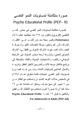 ‫ﺼﻭﺭﺓ ﻤﺘﻜﺎﻤﻠﺔ ﻟﻤﺴﺘﻭﻴﺎﺕ ﺍﻟﻨﻤﻭ ﺍﻟﻨﻔﺴﻲ‬
 ‫)‪Psycho Educational Profile (PEP- R‬‬

‫ﺍﻟﺼﻭﺭﺓ ﻤﺘﻜﺎﻤﻠﺔ ﻟﻤﺴﺘﻭﻴﺎﺕ ﺍﻟﻨﻤﻭ ﺍﻟﻨﻔﺴﻲ ﻫﻲ ﻤﺤﺎﻭﺭ ﺍﻟﻨﻤـﻭ‬
‫ﺍﻟﺘﻌﻠﻴﻤﻲ )ﺍﻟﺘﺭﺒﻭﻱ( ﻭﺘﺘﻜﻭﻥ ﻤﻥ ٤٧١ ﺒﻨﺩﺍ ﻤﻌﻅﻤﻬﺎ ﻋﻤﻠﻴـﺔ ﺃﺩﺍﺀ‬
‫‪ Performance‬ﻭﺘﻘﻴﺱ ﺴﺒﻌﺔ ﻤﺤـﺎﻭﺭ ﻟﻠﻨﻤـﻭ ﻫـﻲ: ﺍﻟﺘﻘﻠﻴـﺩ،‬
‫ﺍﻹﺩﺭﺍﻙ، ﺘﺂﺯﺭ ﺍﻟﻴﺩ ﻭﺍﻟﻌﻴﻥ، ﺤﺭﻜﺔ ﺍﻟﻌﻀﻼﺕ ﺍﻟﻜﺒﻴـﺭﺓ، ﺤﺭﻜـﺔ‬
‫ﺍﻟﻌﻀـﻼﺕ ﺍﻟﺼـﻐﻴﺭﺓ، ﺍﻹﺩﺭﺍﻙ ﺍﻟﻤﻌﺭﻓـﻲ ﺍﻟﻠﻔﻅـﻲ، ﺍﻹﺩﺭﺍﻙ‬
         ‫ـ‬       ‫ـ‬                   ‫ـ‬      ‫ـ‬
‫ﺍﻟﻤﻌﺭﻓﻲ ﺍﻟﻌﻤﻠﻲ، ﻭﺘﺅﺍﺯﺭﻫﺎ ﺃﺭﺒﻌﺔ ﻤﺤﺎﻭﺭ ﻟﻠﺴﻠﻭﻙ ﻫﻲ ﺍﻻﺭﺘﺒﺎﻁ‬
‫ﺍﻟﻭﺠﺩﺍﻨﻲ، ﻭﺍﻟﻠﻌﺏ، ﻭﺍﻻﺴﺘﺠﺎﺒﺎﺕ ﺍﻟﺤﺴﻴﺔ، ﻭﺍﻟﻠﻐﺔ، ﺒﺎﻹﻀﺎﻓﺔ ﺇﻟﻰ‬
‫ﺒﺭﻨﺎﻤﺞ ﻤﺘﻜﺎﻤل ﻤﻭﺠﻪ ﻟﻶﺒﺎﺀ ﻭﺍﻟﻤﺩﺭﺴﻴﻥ ﻟﺘﺄﻫﻴل ﺍﻟﻁﻔل ﻭﺘﺩﺭﻴﺒـﻪ‬
‫ﻭﺍﻟﺘﺩﺨل ﺍﻟﻌﻼﺠﻲ ﻟﻠﺴﻭﻜﻴﺎﺕ ﺍﻟﺸﺎﺫﺓ، ﻭﺘﺴـﻤﻰ ﻫـﺫﻩ ﺍﻟﺼـﻭﺭﺓ‬
‫ﻟﻤﺴﺘﻭﻴﺎﺕ ﺍﻟﻨﻤﻭ ﺍﻟﻨﻔﺴﻲ: ﺘﻌﺩﻴﻼﺕ ﻗﺎﺌﻤﺔ ﺸﻜﻭﺒﻠﺭ ﻟﻌـﺎﻡ ٨٩٩١ﻡ‬
‫ﻓﻲ ﺘﺸﺨﻴﺹ ﺤﺎﻻﺕ ﺍﻟﺘﻭﺤﺩ ﺍﻟﺸﺩﻴﺩ ﺍﻥ ﻭﺘﺴﺘﺨﺩﻡ ﻤﻊ ﺃﻁﻔﺎل ﻤـﻥ‬
‫ﺴﻥ ٦ ﺸﻬﻭﺭ ﺇﻟﻰ ﺴﺒﻊ ﺴﻨﻭﺍﺕ، ﻭﻴﻤﻜﻥ ﺍﺴـﺘﺨﺩﺍﻤﻪ ﺤﺘـﻰ ٢١‬
‫ﺴﻨﺔ، ﻜﻤﺎ ﺃﻥ ﻟﻪ ﺼﻭﺭﺓ ﺃﺨﺭﻯ ﺘﺴﺘﺨﺩﻡ ﻤﻊ ﺍﻷﻁﻔﺎل ﺍﻟﻤـﺭﺍﻫﻘﻴﻥ‬
‫ﻭﺍﻟﺒﺎﻟﻐﻴﻥ ﻤﺎ ﻓﻭﻕ ٢١ ﻋﺎﻤـﺎ ‪Psycho Educational Profile‬‬
                           ‫ﹰ‬
                ‫)‪.For Adolescents & Adults (PEP-AA‬‬


                       ‫- ٠٢٤ -‬
 