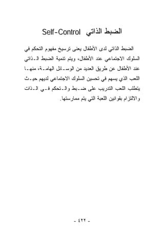 ‫ﺍﻟﻀﺒﻁ ﺍﻟﺫﺍﺘﻲ ‪Self-Control‬‬

‫ﺍﻟﻀﺒﻁ ﺍﻟﺫﺍﺘﻲ ﻟﺩﻯ ﺍﻷﻁﻔﺎل ﻴﻌﻨﻰ ﺘﺭﺴﻴﺦ ﻤﻔﻬﻭﻡ ﺍﻟﺘﺤﻜﻡ ﻓﻲ‬
‫ﺍﻟﺴﻠﻭﻙ ﺍﻻﺠﺘﻤﺎﻋﻲ ﻋﻨﺩ ﺍﻷﻁﻔﺎل، ﻭﻴﺘﻡ ﺘﻨﻤﻴﺔ ﺍﻟﻀﺒﻁ ﺍﻟـﺫﺍﺘﻲ‬
‫ﻋﻨﺩ ﺍﻷﻁﻔﺎل ﻋﻥ ﻁﺭﻴﻕ ﺍﻟﻌﺩﻴﺩ ﻤﻥ ﺍﻟﻭﺴـﺎﺌل ﺍﻟﻬﺎﻤـﺔ، ﻤﻨﻬـﺎ‬
‫ﺍﻟﻠﻌﺏ ﺍﻟﺫﻱ ﻴﺴﻬﻡ ﻓﻲ ﺘﺤﺴﻴﻥ ﺍﻟﺴﻠﻭﻙ ﺍﻻﺠﺘﻤﺎﻋﻲ ﻟﺩﻴﻬﻡ ﺤﻴـﺙ‬
‫ﻴﺘﻁﻠﺏ ﺍﻟﻠﻌﺏ ﺍﻟﺘﺩﺭﻴﺏ ﻋﻠﻰ ﻀـﺒﻁ ﻭﺍﻟـﺘﺤﻜﻡ ﻓـﻲ ﺍﻟـﺫﺍﺕ‬
                ‫ﻭﺍﻻﻟﺘﺯﺍﻡ ﺒﻘﻭﺍﻨﻴﻥ ﺍﻟﻠﻌﺒﺔ ﺍﻟﺘﻲ ﻴﺘﻡ ﻤﻤﺎﺭﺴﺘﻬﺎ.‬




                       ‫- ٢٢٤ -‬
 