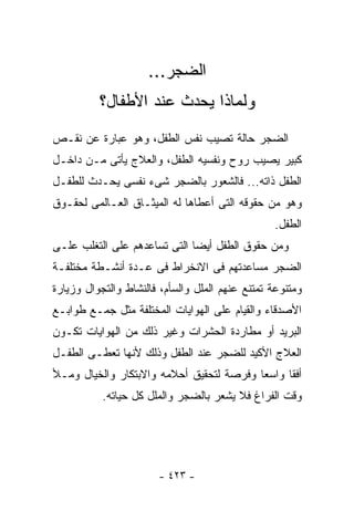 ‫ﺍﻟﻀﺠﺭ...‬
          ‫ﻭﻟﻤﺎﺫﺍ ﻴﺤﺩﺙ ﻋﻨﺩ ﺍﻷﻁﻔﺎل؟‬
‫ﺍﻟﻀﺠﺭ ﺤﺎﻟﺔ ﺘﺼﻴﺏ ﻨﻔﺱ ﺍﻟﻁﻔل، ﻭﻫﻭ ﻋﺒﺎﺭﺓ ﻋﻥ ﻨﻘـﺹ‬
‫ﻜﺒﻴﺭ ﻴﺼﻴﺏ ﺭﻭﺡ ﻭﻨﻔﺴﻴﻪ ﺍﻟﻁﻔل، ﻭﺍﻟﻌﻼﺝ ﻴﺄﺘﻰ ﻤـﻥ ﺩﺍﺨـل‬
‫ﺍﻟﻁﻔل ﺫﺍﺘﻪ... ﻓﺎﻟﺸﻌﻭﺭ ﺒﺎﻟﻀﺠﺭ ﺸﻰﺀ ﻨﻔﺴﻰ ﻴﺤـﺩﺙ ﻟﻠﻁﻔـل‬
‫ﻭﻫﻭ ﻤﻥ ﺤﻘﻭﻗﻪ ﺍﻟﺘﻰ ﺃﻋﻁﺎﻫﺎ ﻟﻪ ﺍﻟﻤﻴﺜـﺎﻕ ﺍﻟﻌـﺎﻟﻤﻰ ﻟﺤﻘـﻭﻕ‬
                                                 ‫ﺍﻟﻁﻔل.‬
‫ﻭﻤﻥ ﺤﻘﻭﻕ ﺍﻟﻁﻔل ﺃﻴﻀﺎ ﺍﻟﺘﻰ ﺘﺴﺎﻋﺩﻫﻡ ﻋﻠﻰ ﺍﻟﺘﻐﻠﺏ ﻋﻠـﻰ‬
‫ﺍﻟﻀﺠﺭ ﻤﺴﺎﻋﺩﺘﻬﻡ ﻓﻰ ﺍﻻﻨﺨﺭﺍﻁ ﻓﻰ ﻋـﺩﺓ ﺃﻨﺸـﻁﺔ ﻤﺨﺘﻠﻔـﺔ‬
‫ﻭﻤﺘﻨﻭﻋﺔ ﺘﻤﺘﻨﻊ ﻋﻨﻬﻡ ﺍﻟﻤﻠل ﻭﺍﻟﺴﺄﻡ، ﻓﺎﻟﻨﺸﺎﻁ ﻭﺍﻟﺘﺠﻭﺍل ﻭﺯﻴﺎﺭﺓ‬
‫ﺍﻷﺼﺩﻗﺎﺀ ﻭﺍﻟﻘﻴﺎﻡ ﻋﻠﻰ ﺍﻟﻬﻭﺍﻴﺎﺕ ﺍﻟﻤﺨﺘﻠﻔﺔ ﻤﺜل ﺠﻤـﻊ ﻁﻭﺍﺒـﻊ‬
‫ﺍﻟﺒﺭﻴﺩ ﺃﻭ ﻤﻁﺎﺭﺩﺓ ﺍﻟﺤﺸﺭﺍﺕ ﻭﻏﻴﺭ ﺫﻟﻙ ﻤﻥ ﺍﻟﻬﻭﺍﻴﺎﺕ ﺘﻜـﻭﻥ‬
‫ﺍﻟﻌﻼﺝ ﺍﻷﻜﻴﺩ ﻟﻠﻀﺠﺭ ﻋﻨﺩ ﺍﻟﻁﻔل ﻭﺫﻟﻙ ﻷﻨﻬﺎ ﺘﻌﻁـﻰ ﺍﻟﻁﻔـل‬
‫ﺃﻓﻘﺎ ﻭﺍﺴﻌﺎ ﻭﻓﺭﺼﺔ ﻟﺘﺤﻘﻴﻕ ﺃﺤﻼﻤﻪ ﻭﺍﻻﺒﺘﻜﺎﺭ ﻭﺍﻟﺨﻴﺎل ﻭﻤـﻸ‬
           ‫ﻭﻗﺕ ﺍﻟﻔﺭﺍﻍ ﻓﻼ ﻴﺸﻌﺭ ﺒﺎﻟﻀﺠﺭ ﻭﺍﻟﻤﻠل ﻜل ﺤﻴﺎﺘﻪ.‬




                       ‫- ٣٢٤ -‬
 