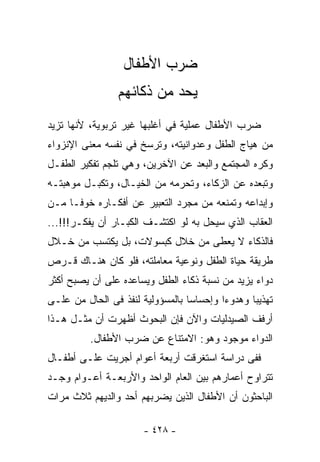 ‫ﻀﺭﺏ ﺍﻷﻁﻔﺎل‬
                ‫ﻴﺤﺩ ﻤﻥ ﺫﻜﺎﺌﻬﻡ‬
‫ﻀﺭﺏ ﺍﻷﻁﻔﺎل ﻋﻤﻠﻴﺔ ﻓﻲ ﺃﻏﻠﺒﻬﺎ ﻏﻴﺭ ﺘﺭﺒﻭﻴﺔ، ﻷﻨﻬﺎ ﺘﺯﻴﺩ‬
‫ﻤﻥ ﻫﻴﺎﺝ ﺍﻟﻁﻔل ﻭﻋﺩﻭﺍﻨﻴﺘﻪ، ﻭﺘﺭﺴﺦ ﻓﻲ ﻨﻔﺴﻪ ﻤﻌﻨﻰ ﺍﻹﻨﺯﻭﺍﺀ‬
‫ﻭﻜﺭﻩ ﺍﻟﻤﺠﺘﻤﻊ ﻭﺍﻟ ‪‬ﻌﺩ ﻋﻥ ﺍﻵﺨﺭﻴﻥ، ﻭﻫﻲ ﺘﹼﺠﻡ ﺘﻔﻜﻴﺭ ﺍﻟﻁﻔـل‬
               ‫ﻠ‬                   ‫ﺒ‬
‫ﻭﺘﺒﻌﺩﻩ ﻋﻥ ﺍﻟﺯﻜﺎﺀ، ﻭﺘﺤﺭﻤﻪ ﻤﻥ ﺍﻟﺨﻴـﺎل، ﻭﺘﻜﺒـل ﻤﻭﻫﺒﺘـﻪ‬
‫ﻭﺇﺒﺩﺍﻋﻪ ﻭﺘﻤﻨﻌﻪ ﻤﻥ ﻤﺠﺭﺩ ﺍﻟﺘﻌﺒﻴﺭ ﻋﻥ ﺃﻓﻜـﺎﺭﻩ ﺨﻭﻓـﺎ ﻤـﻥ‬
    ‫ﹰ‬
‫ﺍﻟﻌﻘﺎﺏ ﺍﻟﺫﻱ ﺴﻴﺤل ﺒﻪ ﻟﻭ ﺍﻜﺘﺸـﻑ ﺍﻟﻜﺒـﺎﺭ ﺃﻥ ﻴﻔﻜـﺭ!!!...‬
‫ﻓﺎﻟﺫﻜﺎﺀ ﻻ ﻴﻌﻁﻰ ﻤﻥ ﺨﻼل ﻜﺒﺴﻭﻻﺕ، ﺒل ﻴﻜﺘﺴﺏ ﻤﻥ ﺨـﻼل‬
‫ﻁﺭﻴﻘﺔ ﺤﻴﺎﺓ ﺍﻟﻁﻔل ﻭﻨﻭﻋﻴﺔ ﻤﻌﺎﻤﻠﺘﻪ، ﻓﻠﻭ ﻜﺎﻥ ﻫﻨـﺎﻙ ﻗـﺭﺹ‬
‫ﺩﻭﺍﺀ ﻴﺯﻴﺩ ﻤﻥ ﻨﺴﺒﺔ ﺫﻜﺎﺀ ﺍﻟﻁﻔل ﻭﻴﺴﺎﻋﺩﻩ ﻋﻠﻰ ﺃﻥ ﻴﺼﺒﺢ ﺃﻜﺜﺭ‬
‫ﺘﻬﺫﻴﺒﺎ ﻭﻫﺩﻭﺀﺍ ﻭﺇﺤﺴﺎﺴﺎ ﺒﺎﻟﻤﺴﺅﻭﻟﻴﺔ ﻟﻨﻔﺫ ﻓﻰ ﺍﻟﺤﺎل ﻤﻥ ﻋﻠـﻰ‬
‫ﺃﺭﻓﻑ ﺍﻟﺼﻴﺩﻟﻴﺎﺕ ﻭﺍﻵﻥ ﻓﺈﻥ ﺍﻟﺒﺤﻭﺙ ﺃﻅﻬﺭﺕ ﺃﻥ ﻤﺜـل ﻫـﺫﺍ‬
          ‫ﺍﻟﺩﻭﺍﺀ ﻤﻭﺠﻭﺩ ﻭﻫﻭ: ﺍﻻﻤﺘﻨﺎﻉ ﻋﻥ ﻀﺭﺏ ﺍﻷﻁﻔﺎل.‬
‫ﻓﻔﻰ ﺩﺭﺍﺴﺔ ﺍﺴﺘﻐﺭﻗﺕ ﺃﺭﺒﻌﺔ ﺃﻋﻭﺍﻡ ﺃﺠﺭﻴﺕ ﻋﻠـﻰ ﺃﻁﻔـﺎل‬
‫ﺘﺘﺭﺍﻭﺡ ﺃﻋﻤﺎﺭﻫﻡ ﺒﻴﻥ ﺍﻟﻌﺎﻡ ﺍﻟﻭﺍﺤﺩ ﻭﺍﻷﺭﺒﻌـﺔ ﺃﻋـﻭﺍﻡ ﻭﺠـﺩ‬
‫ﺍﻟﺒﺎﺤﺜﻭﻥ ﺃﻥ ﺍﻷﻁﻔﺎل ﺍﻟﺫﻴﻥ ﻴﻀﺭﺒﻬﻡ ﺃﺤﺩ ﻭﺍﻟﺩﻴﻬﻡ ﺜﻼﺙ ﻤﺭﺍﺕ‬

                       ‫- ٨٢٤ -‬
 