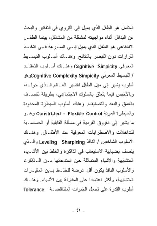 ‫ﺍﻟﻤﺘﺄﻤل ﻫﻭ ﺍﻟﻁﻔل ﺍﻟﺫﻱ ﻴﻤﻴل ﺇﻟﻰ ﺍﻟﺘﺭﻭﻱ ﻓﻲ ﺍﻟﺘﻔﻜﻴﺭ ﻭﺍﻟﺒﺤﺙ‬
‫ﻋﻥ ﺍﻟﺒﺩﺍﺌل ﺃﺜﻨﺎﺀ ﻤﻭﺍﺠﻬﺘﻪ ﻟﻤﺸﻜﻠﺔ ﻤﻥ ﺍﻟﻤﺸﺎﻜل، ﺒﻴﻨﻤﺎ ﺍﻟﻁﻔـل‬
‫ﺍﻻﻨﺩﻓﺎﻋﻲ ﻫﻭ ﺍﻟﻁﻔل ﺍﻟﺫﻱ ﻴﻤﻴل ﺇﻟـﻰ ﺍﻟﺴـﺭﻋﺔ ﻓـﻲ ﺍﺘﺨـﺎﺫ‬
‫ﺍﻟﻘﺭﺍﺭﺍﺕ ﺩﻭﻥ ﺍﻟﺘﺒﺼﺭ ﺒﺎﻟﻨﺘﺎﺌﺞ. ﻭﻫﻨـﺎﻙ ﺃﺴـﻠﻭﺏ ﺍﻟﺘﺒﺴـﻴﻁ‬
‫ﺍﻟﻤﻌﺭﻓﻲ ‪ Cognitive Simpicity‬ﻭﻫﻨـﺎﻙ ﺃﺴـﻠﻭﺏ ﺍﻟﺘﻌﻘﻴـﺩ‬
‫/ ﺍﻟﺘﺒﺴﻴﻁ ﺍﻟﻤﻌﺭﻓﻲ ‪Cognitive Complexity Simpicity‬ﻭﻫﻭ‬
‫ﺃﺴﻠﻭﺏ ﻴﺸﻴﺭ ﺇﻟﻰ ﻤﻴل ﺍﻟﻁﻔل ﻟﺘﻔﺴﻴﺭ ﺍﻟﻌـﺎﻟﻡ ﺍﻟـﺫﻱ ﺤﻭﻟـﻪ،‬
‫ﻭﺒﺎﻷﺨﺹ ﻓﻴﻤﺎ ﻴﺘﻌﻠﻕ ﺒﺎﻟﺴﻠﻭﻙ ﺍﻻﺠﺘﻤﺎﻋﻲ، ﺒﻁﺭﻴﻘﺔ ﺘﺘﺼـﻑ‬
‫ﺒﺎﻟﻌﻤﻕ ﻭﺍﻟ ‪‬ﻌﺩ ﻭﺍﻟﺘﺼﻨﻴﻑ. ﻭﻫﻨﺎﻙ ﺃﺴﻠﻭﺏ ﺍﻟﺴﻴﻁﺭﺓ ﺍﻟﻤﺤﺩﻭﺩﺓ‬
                                         ‫ﺒ‬
‫ﻭﺍﻟﺴﻴﻁﺭﺓ ﺍﻟﻤﺭﻨﺔ ‪ Constricted - Flexible Control‬ﻭﻫـﻭ‬
‫ﻤﺎ ﻴﺸﻴﺭ ﺇﻟﻰ ﺍﻟﻔﺭﻭﻕ ﺍﻟﻔﺭﺩﻴﺔ ﻓﻲ ﻤﺴﺄﻟﺔ ﺍﻟﻘﺎﺒﻠﻴﺔ ﺃﻭ ﺍﻟﺤﺴﺎﺴـﻴﺔ‬
‫ﻟﻠﺘﺩﺍﺨﻼﺕ ﻭﺍﻻﻀﻁﺭﺍﺒﺎﺕ ﺍﻟﻤﻌﺭﻓﻴﺔ ﻋﻨﺩ ﺍﻷﻁﻔـﺎل. ﻭﻫﻨـﺎﻙ‬
‫ﺍﻷﺴﻠﻭﺏ ﺍﻟﺸﺎﺨﺹ / ﺍﻟﻨﺎﻓﺫ ‪ Leveling Sharpining‬ﻭﺍﻟـﺫﻱ‬
‫ﻴﺘﺼﻑ ﺒﻀﺒﺎﺒﻴﺔ ﺍﻻﺴﺘﻴﻌﺎﺏ ﻓﻲ ﺍﻟﺫﺍﻜﺭﺓ ﻭﺍﻟﺨﻠﻁ ﺒﻴﻥ ﺍﻷﺸـﻴﺎﺀ‬
‫ﺍﻟﻤﺘﺸﺎﺒﻬﺔ ﻭﺍﻷﺸﻴﺎﺀ ﺍﻟﻤﺘﻤﺎﺜﻠﺔ ﺤﻴﻥ ﺍﺴﺘﺩﻋﺎﺌﻬﺎ ﻤـﻥ ﺍﻟـﺫﺍﻜﺭﺓ،‬
‫ﻭﺍﻷﺴﻠﻭﺏ ﺍﻟﻨﺎﻓﺫ ﻴﻜﻭﻥ ﺃﻗل ﻋﺭﻀﺔ ﻟﻠﺨﻠـﻁ ﺒـﻴﻥ ﺍﻟﻤﺜﻴـﺭﺍﺕ‬
‫ﺍﻟﻤﺘﺸﺎﺒﻬﺔ، ﻭﺃﻜﺜﺭ ﺍﻋﺘﻤﺎﺩﺍ ﻋﻠﻰ ﺍﻟﻤﻘﺎﺭﻨﺔ ﺒﻴﻥ ﺍﻷﺸﻴﺎﺀ. ﻭﻫﻨـﺎﻙ‬
                                ‫ﹰ‬
‫‪Tolerance‬‬    ‫ﺃﺴﻠﻭﺏ ﺍﻟﻘﺩﺭﺓ ﻋﻠﻰ ﺘﺤﻤل ﺍﻟﺨﺒﺭﺍﺕ ﺍﻟﻤﺘﻨﺎﻗﻀـﺔ‬


                         ‫- ٢٤ -‬
 