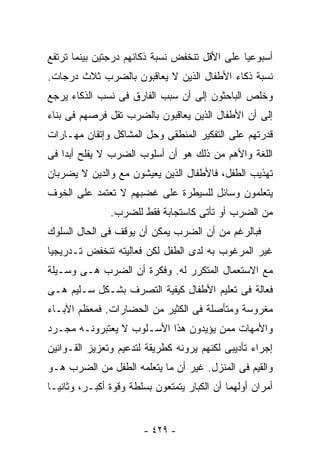 ‫ﺃﺴﺒﻭﻋﻴﺎ ﻋﻠﻰ ﺍﻷﻗل ﺘﻨﺨﻔﺽ ﻨﺴﺒﺔ ﺫﻜﺎﺌﻬﻡ ﺩﺭﺠﺘﻴﻥ ﺒﻴﻨﻤﺎ ﺘﺭﺘﻔﻊ‬
‫ﻨﺴﺒﺔ ﺫﻜﺎﺀ ﺍﻷﻁﻔﺎل ﺍﻟﺫﻴﻥ ﻻ ﻴﻌﺎﻗﺒﻭﻥ ﺒﺎﻟﻀﺭﺏ ﺜﻼﺙ ﺩﺭﺠﺎﺕ.‬
‫ﻭﺨﻠﺹ ﺍﻟﺒﺎﺤﺜﻭﻥ ﺇﻟﻰ ﺃﻥ ﺴﺒﺏ ﺍﻟﻔﺎﺭﻕ ﻓﻰ ﻨﺴﺏ ﺍﻟﺫﻜﺎﺀ ﻴﺭﺠﻊ‬
‫ﺇﻟﻰ ﺃﻥ ﺍﻷﻁﻔﺎل ﺍﻟﺫﻴﻥ ﻴﻌﺎﻗﺒﻭﻥ ﺒﺎﻟﻀﺭﺏ ﺘﻘل ﻓﺭﺼﻬﻡ ﻓﻰ ﺒﻨﺎﺀ‬
‫ﻗﺩﺭﺘﻬﻡ ﻋﻠﻰ ﺍﻟﺘﻔﻜﻴﺭ ﺍﻟﻤﻨﻁﻘﻰ ﻭﺤل ﺍﻟﻤﺸﺎﻜل ﻭﺇﺘﻘﺎﻥ ﻤﻬـﺎﺭﺍﺕ‬
‫ﺍﻟﻠﻐﺔ ﻭﺍﻷﻫﻡ ﻤﻥ ﺫﻟﻙ ﻫﻭ ﺃﻥ ﺃﺴﻠﻭﺏ ﺍﻟﻀﺭﺏ ﻻ ﻴﻔﻠﺢ ﺃﺒﺩﺍ ﻓﻰ‬
‫ﺘﻬﺫﻴﺏ ﺍﻟﻁﻔل، ﻓﺎﻷﻁﻔﺎل ﺍﻟﺫﻴﻥ ﻴﻌﻴﺸﻭﻥ ﻤﻊ ﻭﺍﻟﺩﻴﻥ ﻻ ﻴﻀﺭﺒﺎﻥ‬
‫ﻴﺘﻌﻠﻤﻭﻥ ﻭﺴﺎﺌل ﻟﻠﺴﻴﻁﺭﺓ ﻋﻠﻰ ﻏﻀﺒﻬﻡ ﻻ ﺘﻌﺘﻤﺩ ﻋﻠﻰ ﺍﻟﺨﻭﻑ‬
               ‫ﻤﻥ ﺍﻟﻀﺭﺏ ﺃﻭ ﺘﺄﺘﻰ ﻜﺎﺴﺘﺠﺎﺒﺔ ﻓﻘﻁ ﻟﻠﻀﺭﺏ.‬
‫ﻓﺒﺎﻟﺭﻏﻡ ﻤﻥ ﺃﻥ ﺍﻟﻀﺭﺏ ﻴﻤﻜﻥ ﺃﻥ ﻴﻭﻗﻑ ﻓﻰ ﺍﻟﺤﺎل ﺍﻟﺴﻠﻭﻙ‬
‫ﻏﻴﺭ ﺍﻟﻤﺭﻏﻭﺏ ﺒﻪ ﻟﺩﻯ ﺍﻟﻁﻔل ﻟﻜﻥ ﻓﻌﺎﻟﻴﺘﻪ ﺘﻨﺨﻔﺽ ﺘـﺩﺭﻴﺠﻴﺎ‬
‫ﻤﻊ ﺍﻻﺴﺘﻌﻤﺎل ﺍﻟﻤﺘﻜﺭﺭ ﻟﻪ. ﻭﻓﻜﺭﺓ ﺃﻥ ﺍﻟﻀﺭﺏ ﻫـﻰ ﻭﺴـﻴﻠﺔ‬
‫ﻓﻌﺎﻟﺔ ﻓﻰ ﺘﻌﻠﻴﻡ ﺍﻷﻁﻔﺎل ﻜﻴﻔﻴﺔ ﺍﻟﺘﺼﺭﻑ ﺒﺸـﻜل ﺴـﻠﻴﻡ ﻫـﻰ‬
‫ﻤﻐﺭﻭﺴﺔ ﻭﻤﺘﺄﺼﻠﺔ ﻓﻰ ﺍﻟﻜﺜﻴﺭ ﻤﻥ ﺍﻟﺤﻀﺎﺭﺍﺕ. ﻓﻤﻌﻅﻡ ﺍﻵﺒـﺎﺀ‬
‫ﻭﺍﻷﻤﻬﺎﺕ ﻤﻤﻥ ﻴﺅﻴﺩﻭﻥ ﻫﺫﺍ ﺍﻷﺴـﻠﻭﺏ ﻻ ﻴﻌﺘﺒﺭﻭﻨـﻪ ﻤﺠـﺭﺩ‬
‫ﺇﺠﺭﺍﺀ ﺘﺄﺩﻴﺒﻰ ﻟﻜﻨﻬﻡ ﻴﺭﻭﻨﻪ ﻜﻁﺭﻴﻘﺔ ﻟﺘﺩﻋﻴﻡ ﻭﺘﻌﺯﻴﺯ ﺍﻟﻘـﻭﺍﻨﻴﻥ‬
‫ﻭﺍﻟﻘﻴﻡ ﻓﻰ ﺍﻟﻤﻨﺯل. ﻏﻴﺭ ﺃﻥ ﻤﺎ ﻴﺘﻌﻠﻤﻪ ﺍﻟﻁﻔل ﻤﻥ ﺍﻟﻀﺭﺏ ﻫـﻭ‬
‫ﺃﻤﺭﺍﻥ ﺃﻭﻟﻬﻤﺎ ﺃﻥ ﺍﻟﻜﺒﺎﺭ ﻴﺘﻤﺘﻌﻭﻥ ﺒﺴﻠﻁﺔ ﻭﻗﻭﺓ ﺃﻜﺒـﺭ، ﻭﺜﺎﻨﻴـﺎ‬


                       ‫- ٩٢٤ -‬
 