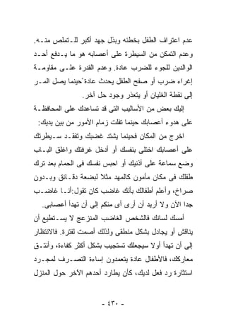 ‫ﻋﺩﻡ ﺍﻋﺘﺭﺍﻑ ﺍﻟﻁﻔل ﺒﺨﻁﺌﻪ ﻭﺒﺫل ﺠﻬﺩ ﺃﻜﺒﺭ ﻟﻠـﺘﻤﻠﺹ ﻤﻨـﻪ.‬
‫ﻭﻋﺩﻡ ﺍﻟﺘﻤﻜﻥ ﻤﻥ ﺍﻟﺴﻴﻁﺭﺓ ﻋﻠﻰ ﺃﻋﺼﺎﺒﻪ ﻫﻭ ﻤﺎ ﻴـﺩﻓﻊ ﺃﺤـﺩ‬
‫ﺍﻟﻭﺍﻟﺩﻴﻥ ﻟﻠﺠﻭﺀ ﻟﻠﻀﺭﺏ ﻋﺎﺩﺓ. ﻭﻋﺩﻡ ﺍﻟﻘﺩﺭﺓ ﻋﻠـﻰ ﻤﻘﺎﻭﻤـﺔ‬
‫ﺇﻏﺭﺍﺀ ﻀﺭﺏ ﺃﻭ ﺼﻔﺢ ﺍﻟﻁﻔل ﻴﺤﺩﺙ ﻋﺎﺩﺓ ًﺤﻴﻨﻤﺎ ﻴﺼل ﺍﻟﻤـﺭ‬
                ‫ﺇﻟﻰ ﻨﻘﻁﺔ ﺍﻟﻐﻠﻴﺎﻥ ﺃﻭ ﻴﺘﻌﺫﺭ ﻭﺠﻭﺩ ﺤل ﺁﺨﺭ.‬
‫ﺇﻟﻴﻙ ﺒﻌﺽ ﻤﻥ ﺍﻷﺴﺎﻟﻴﺏ ﺍﻟﺘﻰ ﻗﺩ ﺘﺴﺎﻋﺩﻙ ﻋﻠﻰ ﺍﻟﻤﺤﺎﻓﻅـﺔ‬
 ‫ﻋﻠﻰ ﻫﺩﻭﺀ ﺃﻋﺼﺎﺒﻙ ﺤﻴﻨﻤﺎ ﺘﻔﻠﺕ ﺯﻤﺎﻡ ﺍﻷﻤﻭﺭ ﻤﻥ ﺒﻴﻥ ﻴﺩﻴﻙ:‬
‫ﺍﺨﺭﺝ ﻤﻥ ﺍﻟﻤﻜﺎﻥ ﻓﺤﻴﻨﻤﺎ ﻴﺸﺘﺩ ﻏﻀﺒﻙ ﻭﺘﻔﻘـﺩ ﺴـﻴﻁﺭﺘﻙ‬
‫ﻋﻠﻰ ﺃﻋﺼﺎﺒﻙ ﺍﺨﺘﻠﻰ ﺒﻨﻔﺴﻙ ﺃﻭ ﺃﺩﺨل ﻏﺭﻓﺘﻙ ﻭﺍﻏﻠﻕ ﺍﻟﺒـﺎﺏ‬
‫ﻭﻀﻊ ﺴﻤﺎﻋﺔ ﻋﻠﻰ ﺃﺫﻨﻴﻙ ﺃﻭ ﺍﺤﺒﺱ ﻨﻔﺴﻙ ﻓﻰ ﺍﻟﺤﻤﺎﻡ ﺒﻌﺩ ﺘﺭﻙ‬
‫ﻁﻔﻠﻙ ﻓﻰ ﻤﻜﺎﻥ ﻤﺄﻤﻭﻥ ﻜﺎﻟﻤﻬﺩ ﻤﺜﻼ ﻟﺒﻀﻌﺔ ﺩﻗـﺎﺌﻕ ﻭﺒـﺩﻭﻥ‬
                    ‫ﹰ‬
‫ﺼﺭﺍﺥ، ﻭﺃﻋﻠﻡ ﺃﻁﻔﺎﻟﻙ ﺒﺄﻨﻙ ﻏﺎﻀﺏ ﻜﺎﻥ ﺘﻘﻭل:ﺃﻨـﺎ ﻏﺎﻀـﺏ‬
  ‫ﺠﺩﺍ ﺍﻵﻥ ﻭﻻ ﺃﺭﻴﺩ ﺃﻥ ﺃﺭﻯ ﺃﻯ ﻤﻨﻜﻡ ﺇﻟﻰ ﺃﻥ ﺘﻬﺩﺃ ﺃﻋﺼﺎﺒﻰ.‬
‫ﺃﻤﺴﻙ ﻟﺴﺎﻨﻙ ﻓﺎﻟﺸﺨﺹ ﺍﻟﻐﺎﻀﺏ ﺍﻟﻤﻨﺯﻋﺞ ﻻ ﻴﺴـﺘﻁﻴﻊ ﺃﻥ‬
‫ﻴﻨﺎﻗﺵ ﺃﻭ ﻴﺠﺎﺩل ﺒﺸﻜل ﻤﻨﻁﻘﻰ ﻭﻟﺫﻟﻙ ﺃﺼﻤﺕ ﻟﻔﺘﺭﺓ. ﻓﺎﻻﻨﺘﻅﺎﺭ‬
‫ﺇﻟﻰ ﺃﻥ ﺘﻬﺩﺃ ﺃﻭﻻ ﺴﻴﺠﻌﻠﻙ ﺘﺴﺘﺠﻴﺏ ﺒﺸﻜل ﺃﻜﺜﺭ ﻜﻔﺎﺀﺓ، ﻭﺃﻨﺘـﻕ‬
                                      ‫ﹰ‬
‫ﻤﻌﺎﺭﻜﻙ، ﻓﺎﻷﻁﻔﺎل ﻋﺎﺩﺓ ﻴﺘﻌﻤﺩﻭﻥ ﺇﺴﺎﺀﺓ ﺍﻟﺘﺼـﺭﻑ ﻟﻤﺠـﺭﺩ‬
‫ﺍﺴﺘﺜﺎﺭﺓ ﺭﺩ ﻓﻌل ﻟﺩﻴﻙ، ﻜﺄﻥ ﻴﻁﺎﺭﺩ ﺃﺤﺩﻫﻡ ﺍﻵﺨﺭ ﺤﻭل ﺍﻟﻤﻨﺯل‬


                      ‫- ٠٣٤ -‬
 