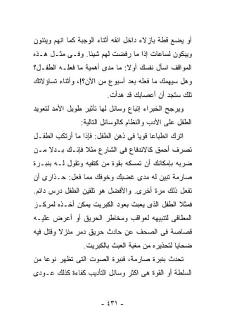 ‫ﺃﻭ ﻴﻀﻊ ﻗﻁﺔ ﺒﺎﺯﻻﺀ ﺩﺍﺨل ﺍﻨﻔﻪ ﺃﺜﻨﺎﺀ ﺍﻟﻭﺠﺒﺔ ﻜﻤﺎ ﺍﻨﻬﻡ ﻭﻴﺌﻨﻭﻥ‬
‫ﻭﻴﺒﻜﻭﻥ ﻟﺴﺎﻋﺎﺕ ﺇﺫﺍ ﻤﺎ ﺭﻓﻀﺕ ﻟﻬﻡ ﺸﻴﺌﺎ. ﻭﻓـﻰ ﻤﺜـل ﻫـﺫﻩ‬
                ‫ﹰ‬
‫ﺍﻟﻤﻭﺍﻗﻑ ﺍﺴﺄل ﻨﻔﺴﻙ ﺃﻭﻻ: ﻤﺎ ﻤﺩﻯ ﺃﻫﻤﻴﺔ ﻤﺎ ﻓﻌﻠـﻪ ﺍﻟﻁﻔـل؟‬
‫ﻭﻫل ﺴﻴﻬﻤﻙ ﻤﺎ ﻓﻌﻠﻪ ﺒﻌﺩ ﺃﺴﺒﻭﻉ ﻤﻥ ﺍﻵﻥ؟!، ﻭﺃﺜﻨﺎﺀ ﺘﺴﺎﺅﻻﺘﻙ‬
                         ‫ﺘﻠﻙ ﺴﺘﺠﺩ ﺃﻥ ﺃﻋﺼﺎﺒﻙ ﻗﺩ ﻫﺩﺃﺕ.‬
‫ﻭﻴﺭﺠﺢ ﺍﻟﺨﺒﺭﺍﺀ ﺇﺘﺒﺎﻉ ﻭﺴﺎﺌل ﻟﻬﺎ ﺘﺄﺜﻴﺭ ﻁﻭﻴل ﺍﻷﻤﺩ ﻟﺘﻌﻭﻴﺩ‬
                ‫ﺍﻟﻁﻔل ﻋﻠﻰ ﺍﻷﺩﺏ ﻭﺍﻟﻨﻅﺎﻡ ﻜﺎﻟﻭﺴﺎﺌل ﺍﻟﺘﺎﻟﻴﺔ:‬
‫ﺍﺘﺭﻙ ﺍﻨﻁﺒﺎﻋﺎ ﻗﻭﻴﺎ ﻓﻰ ﺫﻫﻥ ﺍﻟﻁﻔل: ﻓﺈﺫﺍ ﻤﺎ ﺃﺭﺘﻜﺏ ﺍﻟﻁﻔـل‬
                                   ‫ﹰ ﹰ‬
‫ﺘﺼﺭﻑ ﺃﺤﻤﻕ ﻜﺎﻻﻨﺩﻓﺎﻉ ﻓﻰ ﺍﻟﺸﺎﺭﻉ ﻤﺜﻼ ﻓﺈﻨـﻙ ﺒـﺩﻻ ﻤـﻥ‬
    ‫ﹰ‬          ‫ﹰ‬
‫ﻀﺭﺒﻪ ﺒﺈﻤﻜﺎﻨﻙ ﺃﻥ ﺘﻤﺴﻜﻪ ﺒﻘﻭﺓ ﻤﻥ ﻜﺘﻔﻴﻪ ﻭﺘﻘﻭل ﻟـﻪ ﺒﻨﺒـﺭﺓ‬
‫ﺼﺎﺭﻤﺔ ﺘﺒﻴﻥ ﻟﻪ ﻤﺩﻯ ﻏﻀﺒﻙ ﻭﺨﻭﻓﻙ ﻤﻤﺎ ﻓﻌل: ﺤـﺫﺍﺭﻯ ﺃﻥ‬
‫ﺘﻔﻌل ﺫﻟﻙ ﻤﺭﺓ ﺃﺨﺭﻯ. ﻭﺍﻷﻓﻀل ﻫﻭ ﺘﻠﻘﻴﻥ ﺍﻟﻁﻔل ﺩﺭﺱ ﺩﺍﺌﻡ.‬
‫ﻓﻤﺜﻼ ﺍﻟﻁﻔل ﺍﻟﺫﻯ ﻴﻌﺒﺙ ﺒﻌﻭﺩ ﺍﻟﻜﺒﺭﻴﺕ ﻴﻤﻜﻥ ﺃﺨـﺫﻩ ﻟﻤﺭﻜـﺯ‬
                                               ‫ﹰ‬
‫ﺍﻟﻤﻁﺎﻓﻰ ﻟﺘﻨﺒﻴﻬﻪ ﻟﻌﻭﺍﻗﺏ ﻭﻤﺨﺎﻁﺭ ﺍﻟﺤﺭﻴﻕ ﺃﻭ ﺃﻋﺭﺽ ﻋﻠﻴـﻪ‬
‫ﻗﺼﺎﺼﺔ ﻓﻰ ﺍﻟﺼﺤﻑ ﻋﻥ ﺤﺎﺩﺙ ﺤﺭﻴﻕ ﺩﻤﺭ ﻤﻨﺯﻻ ﻭﻗﺘل ﻓﻴﻪ‬
         ‫ﹰ‬
                 ‫ﻀﺤﺎﻴﺎ ﻟﺘﺤﺫﻴﺭﻩ ﻤﻥ ﻤﻐﺒﺔ ﺍﻟﻌﺒﺙ ﺒﺎﻟﻜﺒﺭﻴﺕ.‬
‫ﺘﺤﺩﺙ ﺒﻨﺒﺭﺓ ﺼﺎﺭﻤﺔ، ﻓﻨﺒﺭﺓ ﺍﻟﺼﻭﺕ ﺍﻟﺘﻰ ﺘﻅﻬﺭ ﻨﻭﻋﺎ ﻤﻥ‬
   ‫ﹰ‬
‫ﺍﻟﺴﻠﻁﺔ ﺃﻭ ﺍﻟﻘﻭﺓ ﻫﻰ ﺍﻜﺜﺭ ﻭﺴﺎﺌل ﺍﻟﺘﺄﺩﻴﺏ ﻜﻔﺎﺀﺓ ﻜﺫﻟﻙ ﻋـﻭﺩﻯ‬


                       ‫- ١٣٤ -‬
 