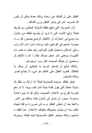 ‫ﺍﻟﻁﻔل ﻋﻠﻰ ﺃﻥ ﻜﻠﻤﺘﻙ ﻫﻰ ﻭﺍﺤﺩﺓ ﻭﺒﺄﻨﻙ ﺒﻌﺩﻫﺎ ﻴﻤﻜﻥ ﺃﻥ ﻴﻜﻭﻥ‬
           ‫ﻟﻙ ﺘﺼﺭﻑ ﺁﺨﺭ ﻜﻰ ﻴﺸﻌﺭ ﺍﻟﻁﻔل ﺒﻭﺯﻥ ﻜﻠﻤﺎﺘﻙ.‬
‫ﺃﺯل ﺍﻟﻤﻐﺭﻴﺎﺕ ﺍﻟﺘﻰ ﺘﺩﻓﻊ ﻁﻔﻠﻙ ﻟﻠﺴﻠﻭﻙ ﺍﻟﺨﺎﻁﺊ ﻤﻥ ﻁﺭﻴﻘﻪ‬
‫ﻓﻤﺜﻼ ﺍﺭﻓﻊ ﺍﻷﺸﻴﺎﺀ ﺍﻟﺘﻰ ﻻ ﺘﺭﻴﺩ ﺃﻥ ﻴﻠﻤﺴﻬﺎ ﻁﻔﻠﻙ ﻤﻥ ﻤﺘﻨﺎﻭل‬
                                                 ‫ﹰ‬
‫ﻴﺩﻩ ﻭﻀﻊ ﻓﻰ ﺍﻋﺘﺒﺎﺭﻙ ﺃﻥ ﺍﻷﻁﻔﺎل ﺍﻟﺭﻀﻊ ﻴﻀﻌﻭﻥ ﻜل ﻤـل‬
‫ﻴﺠﺩﻭﻨﻪ ﺃﻤﺎﻤﻬﻡ ﻓﻰ ﺃﻓﻭﺍﻫﻬﻡ، ﺜﺒﺕ ﺒﻭﺍﺒﺎﺕ ﺃﻤﺎﻥ ﺃﻤﺎﻡ ﺍﻷﺒـﻭﺍﺏ‬
‫ﻭﻋﻠﻰ ﺍﻟﺴﻼﻟﻡ ﻭﺍﺴﺘﻌﻤل ﻗﻔﻭل ﻟﻠﺩﻭﺍﻟﻴﺏ ﻭﻗﻡ ﺒﻐﻁـﺎﺀ ﻓﺘﺤـﺎﺕ‬
‫ﺍﻟﻜﻬﺭﺒﺎﺀ ﻭﺒﻤﻌﻨﻰ ﺁﺨﺭ ﺍﺠﻌل ﻤﻨﺯﻟﻙ ﻤﻜﺎﻨـﺎ ﺁﻤﻨـﺎ ﻟﻸﻁﻔـﺎل‬
        ‫ﹰ‬     ‫ﹰ‬
         ‫ﻭﺴﺘﺠﺩﻴﻥ ﺃﻥ ﺤﻴﺎﺘﻙ ﺃﺼﺒﺤﺕ ﺍﻜﺜﺭ ﻴﺴﺭﺍ ﺒﻭﺠﻭﺩﻫﻡ.‬
                  ‫ﹰ‬
‫ﻭﻜﺫﻟﻙ ﺘﻭﻗﻊ ﺃﻥ ﺘﻀﻁﺭ ﻟﺘﺭﺩﻴﺩ ﻤﺎ ﺘﺘﻭﻗﻌﻴﻥ ﺃﻥ ﻴﻤﺘﺜل ﺒﻪ‬
‫ﺃﻁﻔﺎﻟﻙ. ﻓﺘﻌﻭﻴﺩ ﺍﻟﻁﻔل ﻋﻠﻰ ﺍﻟﻨﻅﺎﻡ ﻫﻭ ﺸﻲﺀ ﻻ ﻴﺤﺘﺎﺝ ﻟﺼﺒﺭ‬
                                     ‫ﻭﻭﻗﺕ ﻁﻭﻴﻠﻴﻥ.‬
‫ﺍﺠﻌل ﻁﻔﻠﻙ ﻋﺭﻀﺔ ﻟﻠﻤﺤﺎﺴﺒﺔ ﻓﻤﺜﻼ ﺇﺫﺍ ﺃﺭﺘﻜـﺏ ﻁﻔﻠـﻙ‬
                 ‫ﹰ‬
‫ﺴﻠﻭﻜﺎ ﺨﺎﻁﺌﺎ ﻜﺄﻥ ﻴﻘﻭل ﻜﻠﻤﺔ ﺒﺫﻴﺌﺔ ﺃﻤﺎﻡ ﺍﻟﻀـﻴﻭﻑ ﻻ ﺘﻨـﺩﻓﻊ‬
                                          ‫ﹰ‬     ‫ﹰ‬
‫ﻟﻀﺭﺒﻪ ﻜﻨﻭﻉ ﻤﻥ ﺍﻻﻋﺘﺫﺍﺭ ﻟﻠﻀﻴﻭﻑ ﻭﻟﻜﻥ ﻗل ﻟﻪ ﺒﻨﺒﺭﺓ ﻫﺎﺩﺌﺔ‬
‫ﻭﺤﺎﺯﻤﺔ: ﺒﻤﺠﺭﺩ ﺃﻥ ﻨﺼل ﺇﻟﻰ ﺍﻟﻤﻨﺯل ﻓﺈﻨﻨﺎ ﺴﻨﺘﻜﻠﻡ ﻓﻰ ﺍﻷﻤﺭ.‬
‫ﻭﻻﺤﻘﺎ ﺒﻌﺩ ﺃﻥ ﺘﻌﻁﻰ ﺍﻟﻁﻔل ﺩﺭﺴﺎ ﻓﻰ ﻀﺭﻭﺭﺓ ﻤﺭﺍﻗﺒﺔ ﻟﻬﺠﺘﻪ‬
                      ‫ﹰ‬                      ‫ﹰ‬
‫ﺍﻁﻠﺏ ﻤﻨﻪ ﺃﻥ ﻴﺘﺼل ﺒﻀﻴﻭﻓﻙ ﺒﺎﻟﻬﺎﺘﻑ ﻟﻼﻋﺘﺫﺍﺭ ﻋﻤﺎ ﺘﻠﻔﻅـﻪ‬
‫ﺃﻤﺎﻤﻬﻡ، ﻭﺒﺫﻟﻙ ﺴﻴﺸﻌﺭ ﺍﻟﻁﻔل ﺒﺎﻟﻤﺴﺌﻭﻟﻴﺔ ﺘﺠﺎﻩ ﺃﻓﻌﺎﻟﻪ ﻭﺴﻴﺩﺭﻙ‬

                       ‫- ٢٣٤ -‬
 