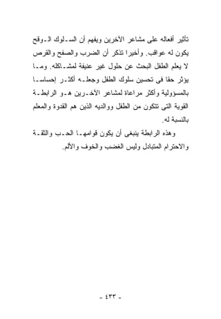 ‫ﺘﺄﺜﻴﺭ ﺃﻓﻌﺎﻟﻪ ﻋﻠﻰ ﻤﺸﺎﻋﺭ ﺍﻵﺨﺭﻴﻥ ﻭﻴﻔﻬﻡ ﺃﻥ ﺍﻟﺴـﻠﻭﻙ ﺍﻟـﻭﻗﺢ‬
‫ﻴﻜﻭﻥ ﻟﻪ ﻋﻭﺍﻗﺏ. ﻭﺃﺨﻴﺭﺍ ﺘﺫﻜﺭ ﺃﻥ ﺍﻟﻀﺭﺏ ﻭﺍﻟﺼﻔﺢ ﻭﺍﻟﻘﺭﺹ‬
                            ‫ﹰ‬
‫ﻻ ﻴﻌﻠﻡ ﺍﻟﻁﻔل ﺍﻟﺒﺤﺙ ﻋﻥ ﺤﻠﻭل ﻏﻴﺭ ﻋﻨﻴﻔﺔ ﻟﻤﺸـﺎﻜﻠﻪ. ﻭﻤـﺎ‬
‫ﻴﺅﺜﺭ ﺤﻘﺎ ﻓﻰ ﺘﺤﺴﻴﻥ ﺴﻠﻭﻙ ﺍﻟﻁﻔل ﻭﺠﻌﻠـﻪ ﺃﻜﺜـﺭ ﺇﺤﺴﺎﺴـﺎ‬
‫ﹰ‬                                        ‫ﹰ‬
‫ﺒﺎﻟﻤﺴﺅﻭﻟﻴﺔ ﻭﺃﻜﺜﺭ ﻤﺭﺍﻋﺎﺓ ﻟﻤﺸﺎﻋﺭ ﺍﻵﺨـﺭﻴﻥ ﻫـﻭ ﺍﻟﺭﺍﺒﻁـﺔ‬
‫ﺍﻟﻘﻭﻴﺔ ﺍﻟﺘﻰ ﺘﺘﻜﻭﻥ ﻤﻥ ﺍﻟﻁﻔل ﻭﻭﺍﻟﺩﻴﻪ ﺍﻟﺫﻴﻥ ﻫﻡ ﺍﻟﻘﺩﻭﺓ ﻭﺍﻟﻤﻌﻠﻡ‬
                                                ‫ﺒﺎﻟﻨﺴﺒﺔ ﻟﻪ.‬
‫ﻭﻫﺫﻩ ﺍﻟﺭﺍﺒﻁﺔ ﻴﻨﺒﻐﻰ ﺃﻥ ﻴﻜﻭﻥ ﻗﻭﺍﻤﻬـﺎ ﺍﻟﺤـﺏ ﻭﺍﻟﺜﻘـﺔ‬
          ‫ﻭﺍﻻﺤﺘﺭﺍﻡ ﺍﻟﻤﺘﺒﺎﺩل ﻭﻟﻴﺱ ﺍﻟﻐﻀﺏ ﻭﺍﻟﺨﻭﻑ ﻭﺍﻷﻟﻡ.‬




                        ‫- ٣٣٤ -‬
 