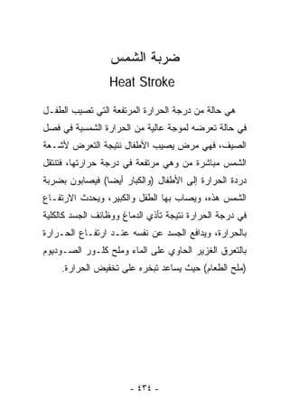 ‫ﻀﺭﺒﺔ ﺍﻟﺸﻤﺱ‬
                 ‫‪Heat Stroke‬‬

‫ﻫﻲ ﺤﺎﻟﺔ ﻤﻥ ﺩﺭﺠﺔ ﺍﻟﺤﺭﺍﺭﺓ ﺍﻟﻤﺭﺘﻔﻌﺔ ﺍﻟﺘﻲ ﺘﺼﻴﺏ ﺍﻟﻁﻔـل‬
‫ﻓﻲ ﺤﺎﻟﺔ ﺘﻌﺭﻀﻪ ﻟﻤﻭﺠﺔ ﻋﺎﻟﻴﺔ ﻤﻥ ﺍﻟﺤﺭﺍﺭﺓ ﺍﻟﺸﻤﺴﻴﺔ ﻓﻲ ﻓﺼل‬
‫ﺍﻟﺼﻴﻑ، ﻓﻬﻲ ﻤﺭﺽ ﻴﺼﻴﺏ ﺍﻷﻁﻔﺎل ﻨﺘﻴﺠﺔ ﺍﻟﺘﻌﺭﺽ ﻷﺸـﻌﺔ‬
‫ﺍﻟﺸﻤﺱ ﻤﺒﺎﺸﺭﺓ ﻤﻥ ﻭﻫﻲ ﻤﺭﺘﻔﻌﺔ ﻓﻲ ﺩﺭﺠﺔ ﺤﺭﺍﺭﺘﻬﺎ، ﻓﺘﻨﺘﻘل‬
‫ﺩﺭﺩﺓ ﺍﻟﺤﺭﺍﺭﺓ ﺇﻟﻰ ﺍﻷﻁﻔﺎل )ﻭﺍﻟﻜﺒﺎﺭ ﺃﻴﻀﺎ( ﻓﻴﺼﺎﺒﻭﻥ ﺒﻀﺭﺒﺔ‬
               ‫ﹰ‬
‫ﺍﻟﺸﻤﺱ ﻫﺫﻩ، ﻭﻴﺼﺎﺏ ﺒﻬﺎ ﺍﻟﻁﻔل ﻭﺍﻟﻜﺒﻴﺭ، ﻭﻴﺤﺩﺙ ﺍﻻﺭﺘﻔـﺎﻉ‬
‫ﻓﻲ ﺩﺭﺠﺔ ﺍﻟﺤﺭﺍﺭﺓ ﻨﺘﻴﺠﺔ ﺘﺄﺫﻱ ﺍﻟﺩﻤﺎﻍ ﻭﻭﻅﺎﺌﻑ ﺍﻟﺠﺴﺩ ﻜﺎﻟﻜﻠﻴﺔ‬
‫ﺒﺎﻟﺤﺭﺍﺭﺓ، ﻭﻴﺩﺍﻓﻊ ﺍﻟﺠﺴﺩ ﻋﻥ ﻨﻔﺴﻪ ﻋﻨـﺩ ﺍﺭﺘﻔـﺎﻉ ﺍﻟﺤـﺭﺍﺭﺓ‬
‫ﺒﺎﻟﺘﻌﺭﻕ ﺍﻟﻐﺯﻴﺭ ﺍﻟﺤﺎﻭﻱ ﻋﻠﻰ ﺍﻟﻤﺎﺀ ﻭﻤﻠﺢ ﻜﻠـﻭﺭ ﺍﻟﺼـﻭﺩﻴﻭﻡ‬
    ‫)ﻤﻠﺢ ﺍﻟﻁﻌﺎﻡ( ﺤﻴﺙ ﻴﺴﺎﻋﺩ ﺘﺒﺨﺭﻩ ﻋﻠﻰ ﺘﺨﻔﻴﺽ ﺍﻟﺤﺭﺍﺭﺓ.‬




                       ‫- ٤٣٤ -‬
 