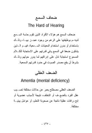 ‫ﻀﻌﺎﻑ ﺍﻟﺴﻤﻊ‬
            ‫‪The Hard of Hearing‬‬

‫ﻀﻌﺎﻑ ﺍﻟﺴﻤﻊ ﻫﻡ ﻫﺅﻻﺀ ﺍﻷﻓﺭﺍﺩ ﺍﻟﺫﻴﻥ ﺘﻘﻭﻡ ﺤﺎﺴﺔ ﺍﻟﺴـﻤﻊ‬
‫ﻟﺩﻴﻪ-ﻡ ﺒﻭﻅﻴﻔﺘﻬﺎ ﻋﻠﻰ ﺍﻟﺭﻏﻡ ﻤﻥ ﻭﺠﻭﺩ ﻋﺠـﺯ ﺒﻬـﺎ، ﻭﺫﻟـﻙ‬
‫ﺒﺎﺴﺘﺨﺩﺍﻡ ﺃﻭ ﺒﺩﻭﻥ ﺍﺴﺘﺨﺩﺍﻡ ﺍﻟﻤﻌﻴﻨﺎﺕ ﺍﻟﺴـﻤﻌﻴﺔ، ﻓﻬـﻡ ﺍﻟـﺫﻴﻥ‬
‫ﻴﺸﻜﻭﻥ ﻀﻌﻔﺎ ﻓﻲ ﺍﻟﺴﻤﻊ ﻭﻓﻲ ﻗﺩﺭﺘﻬﻡ ﻋﻠﻰ ﺍﻻﺴﺘﺠﺎﺒﺔ ﻟﻠﻜـﻼﻡ‬
                                        ‫ﹰ‬
‫ﺍﻟﻤﺴﻤﻭﻉ ﺍﺴﺘﺠﺎﺒﺔ ﺘﺩل ﻋﻠﻰ ﺇﺩﺭﺍﻜﻬﻡ ﻟﻤﺎ ﻴﺩﻭﺭ ﺤﻭﻟﻬﻡ ﻭﺫﻟـﻙ‬
    ‫ﺒﺸﺭﻁ ﺃﻥ ﻴﻘﻊ ﻤﺼﺩﺭ ﺍﻟﺼﻭﺕ ﻓﻲ ﺤﺩﻭﺩ ﻗﺩﺭﺘﻬﻡ ﺍﻟﺴﻤﻌﻴﺔ.‬


                  ‫ﺍﻟﻀﻌﻑ ﺍﻟﻌﻘﻠﻰ‬
      ‫)‪Amentia (mental deficiency‬‬

‫ﺍﻟﻀﻌﻑ ﺍﻟﻌﻘﻠﻲ ﻤﺼﻁﻠﺢ ﻴﻌﺒﺭ ﻋﻥ ﺤﺎﻻﺕ ﻤﺨﺘﻠﻔﺔ ﺘﺼـﻴﺏ‬
‫ﻋﻘل ﺍﻟﻔﺭﺩ ﺒﺎﻟﻀﻊ-ﻑ ﺃﻭ ﺍﻟﺘﺨﻠﻑ، ﻨﺘﻴﺠﺔ ﻷﺴﺒﺎﺏ ﻋﻀﻭﻴﺔ ﺃﻭ‬
‫ﺇﻨﺢ-ﺭﺍﻓﺎﺕ ﻋﻘﻠﻴﺔ ﻨﺎﺘﺠﺔ ﻋﻥ ﺼﻌﻭﺒﺔ ﺍﻟﺘﻌﻠﻡ، ﺃﻭ ﻋﻭﺍﻤل ﺒﻴﺌﻴـﺔ‬
                                                ‫ﻤﺨﺘﻠﻔﺔ.‬




                       ‫- ٥٣٤ -‬
 