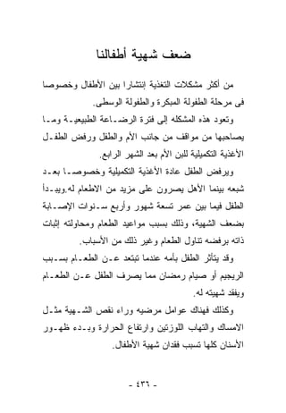 ‫ﻀﻌﻑ ﺸﻬﻴﺔ ﺃﻁﻔﺎﻟﻨﺎ‬
‫ﻤﻥ ﺃﻜﺜﺭ ﻤﺸﻜﻼﺕ ﺍﻟﺘﻐﺫﻴﺔ ﺇﻨﺘﺸﺎﺭﺍ ﺒﻴﻥ ﺍﻷﻁﻔﺎل ﻭﺨﺼﻭﺼﺎ‬
             ‫ﻓﻰ ﻤﺭﺤﻠﺔ ﺍﻟﻁﻔﻭﻟﺔ ﺍﻟﻤﺒﻜﺭﺓ ﻭﺍﻟﻁﻔﻭﻟﺔ ﺍﻟﻭﺴﻁﻰ.‬
‫ﻭﺘﻌﻭﺩ ﻫﺫﻩ ﺍﻟﻤﺸﻜﻠﻪ ﺇﻟﻰ ﻓﺘﺭﺓ ﺍﻟﺭﻀـﺎﻋﺔ ﺍﻟﻁﺒﻴﻌﻴـﺔ ﻭﻤـﺎ‬
‫ﻴﺼﺎﺤﺒﻬﺎ ﻤﻥ ﻤﻭﺍﻗﻑ ﻤﻥ ﺠﺎﻨﺏ ﺍﻷﻡ ﻭﺍﻟﻁﻔل ﻭﺭﻓﺽ ﺍﻟﻁﻔـل‬
              ‫ﺍﻷﻏﺫﻴﺔ ﺍﻟﺘﻜﻤﻴﻠﻴﺔ ﻟﻠﺒﻥ ﺍﻷﻡ ﺒﻌﺩ ﺍﻟﺸﻬﺭ ﺍﻟﺭﺍﺒﻊ.‬
‫ﻭﻴﺭﻓﺽ ﺍﻟﻁﻔل ﻋﺎﺩﺓ ﺍﻷﻏﺫﻴﺔ ﺍﻟﺘﻜﻤﻴﻠﻴﺔ ﻭﺨﺼﻭﺼـﺎ ﺒﻌـﺩ‬
‫ﺸﺒﻌﻪ ﺒﻴﻨﻤﺎ ﺍﻷﻫل ﻴﺼﺭﻭﻥ ﻋﻠﻰ ﻤﺯﻴﺩ ﻤﻥ ﺍﻻﻁﻌﺎﻡ ﻟﻪ.ﻭﻴﺒـﺩﺃ‬
‫ﺍﻟﻁﻔل ﻓﻴﻤﺎ ﺒﻴﻥ ﻋﻤﺭ ﺘﺴﻌﺔ ﺸﻬﻭﺭ ﻭﺃﺭﺒﻊ ﺴـﻨﻭﺍﺕ ﺍﻹﺼـﺎﺒﺔ‬
‫ﺒﻀﻌﻑ ﺍﻟﺸﻬﻴﺔ، ﻭﺫﻟﻙ ﺒﺴﺒﺏ ﻤﻭﺍﻋﻴﺩ ﺍﻟﻁﻌﺎﻡ ﻭﻤﺤﺎﻭﻟﺘﻪ ﺇﺜﺒﺎﺕ‬
         ‫ﺫﺍﺘﻪ ﺒﺭﻓﻀﻪ ﺘﻨﺎﻭل ﺍﻟﻁﻌﺎﻡ ﻭﻏﻴﺭ ﺫﻟﻙ ﻤﻥ ﺍﻷﺴﺒﺎﺏ.‬
‫ﻭﻗﺩ ﻴﺘﺄﺜﺭ ﺍﻟﻁﻔل ﺒﺄﻤﻪ ﻋﻨﺩﻤﺎ ﺘﺒﺘﻌﺩ ﻋـﻥ ﺍﻟﻁﻌـﺎﻡ ﺒﺴـﺒﺏ‬
‫ﺍﻟﺭﻴﺠﻴﻡ ﺃﻭ ﺼﻴﺎﻡ ﺭﻤﻀﺎﻥ ﻤﻤﺎ ﻴﺼﺭﻑ ﺍﻟﻁﻔل ﻋـﻥ ﺍﻟﻁﻌـﺎﻡ‬
                                         ‫ﻭﻴﻔﻘﺩ ﺸﻬﻴﺘﻪ ﻟﻪ.‬
‫ﻭﻜﺫﻟﻙ ﻓﻬﻨﺎﻙ ﻋﻭﺍﻤل ﻤﺭﻀﻴﻪ ﻭﺭﺍﺀ ﻨﻘﺹ ﺍﻟﺸـﻬﻴﺔ ﻤﺜـل‬
‫ﺍﻻﻤﺴﺎﻙ ﻭﺍﻟﺘﻬﺎﺏ ﺍﻟﻠﻭﺯﺘﻴﻥ ﻭﺍﺭﺘﻔﺎﻉ ﺍﻟﺤﺭﺍﺭﺓ ﻭﺒـﺩﺀ ﻅﻬـﻭﺭ‬
                  ‫ﺍﻷﺴﻨﺎﻥ ﻜﻠﻬﺎ ﺘﺴﺒﺏ ﻓﻘﺩﺍﻥ ﺸﻬﻴﺔ ﺍﻷﻁﻔﺎل.‬


                      ‫- ٦٣٤ -‬
 