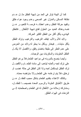 ‫ﻜﻤﺎ ﺃﻥ ﺍﻟﺒﻴﺌﺔ ﺘﺅﺜﺭ ﻓﻰ ﺍﻟﺤﺩ ﻤﻥ ﺸﻬﻴﺔ ﺍﻟﻁﻔل ﻤﺜـل ﻋـﺩﻡ‬
‫ﻨﻅﺎﻓﺔ ﺍﻟﻤﺴﻜﻥ ﻭﺍﻟﻤﻨﺯل ﻏﻴﺭ ﺍﻟﺼﺤﻰ ﻭﻋﺩﻡ ﻭﺠﻭﺩ ﻫﻭﺍﺀ ﻁﻠﻕ‬
‫ﻭﺘﻘﻴﻴﺩ ﺤﺭﻜﺔ ﺍﻟﻁﻔل ﻭﻋﺩﻡ ﺍﻋﻁﺎﺌـﻪ ﻓﺭﺼـﺔ ﻟﻠﺘﻌﺒﻴـﺭ ﻋـﻥ‬
‫ﻨﻔﺴﻪ.ﻭﻫﻨﺎﻙ ﺍﻟﻌﺩﻴﺩ ﻤﻥ ﺍﻟﺤﻠﻭل ﻟﻔﺘﺢ ﺸﻬﻴﺔ ﺍﻷﻁﻔﺎل... ﻓﺎﻟﻁﻔل‬
              ‫ﺍﻟﻬﺎﺩﻯﺀ ﻴﺄﻜل ﺃﻜﺜﺭ ﻤﻥ ﺍﻟﻁﻔل ﺍﻟﻜﺜﻴﺭ ﺍﻟﺤﺭﻜﻪ.‬
‫ﻭﻻﺒﺩ ﻟﻸﻡ ﻭﺍﻷﺏ ﺍﻴﻘﺎﻑ ﺍﻟﺘﺭﻫﻴﺏ ﻭﺍﻟﺘﺭﻏﻴﺏ ﻭﺘﺭﻙ ﺍﻟﻁﻔل‬
‫ﻴﺄﻜل ﻤﺎﻴﺸﺎﺀ... ﻓﻴﺨﺘﺎﺭ ﻭﻴﺄﻜل ﻤﺎ ﻴﺤﻠﻭ ﻟﻪ.ﻭﻻﺒﺩ ﻤﻥ ﺍﻟﺤﺭﺹ‬
‫ﻋﻠﻰ ﻋﺩﻡ ﺍﻟﻨﻅﺭ ﺇﻟﻰ ﻁﺒﻘﺔ ﺒﺎﻫﺘﻤﺎﻡ ﻭﻗﻠﻕ، ﻭﺍﻷﻓﻀل ﺃﻻ ﻴﺄﻜـل‬
                 ‫ﺍﻟﻁﻔل ﺍﻟﺤﻠﻭﻴﺎﺕ ﻭﺍﻟﺴﻜﺭﻴﺎﺕ ﺒﻴﻥ ﺍﻟﻭﺠﺒﺎﺕ.‬
‫ﻭﺃﻴﻀﺎ ﻴﻨﺼﺢ ﺒﺎﻟﻤﺭﻭﻨﻪ ﻓﻰ ﻤﻭﺍﻋﻴﺩ ﺍﻟﻁﻌﺎﻡ ﻓﻼ ﻴﺭﻏﻡ ﺍﻟﻁﻔل‬
‫ﻋﻠﻰ ﺘﺭﻙ ﻟﻌﺒﻪ ﻭﺃﻟﻌﺎﺒﻪ ﻟﻴﺫﻫﺏ ﺇﻟﻰ ﻤﺎﺌﺩﺓ ﺍﻟﻁﻌـﺎﻡ ﻭﺍﻷﻓﻀـل‬
‫ﺘﺭﻙ ﺍﻟﻁﻔل ﻟﻴﺴﺘﻜﻤل ﻟﻌﺒﻪ.ﻭﺇﺫﺍ ﻜﺎﻥ ﺍﻟﻁﻔل ﻓﻰ ﺤﺎﻟﺔ ﻏﻀﺏ ﺃﻭ‬
   ‫ﺇﺭﻫﺎﻕ، ﻓﻼ ﻴﺘﻡ ﺇﺭﻏﺎﻤﻪ ﻋﻠﻰ ﺍﻟﻁﻌﺎﻡ ﻭﺇﻻ ﺴﺘﺭﻓﻀﻪ ﻤﻌﺩﺘﻪ.‬
‫ﻭﻜﺫﻟﻙ ﺍﻻﻋﺘﻨﺎﺀ ﺒﺘﻘﺩﻴﻡ ﺍﻟﻁﻌﺎﻡ ﺒﺸﻜل ﻤﺤﺒﺏ ﻟﻠﻁﻔـل ﻋـﻥ‬
‫ﻁﺭﻴﻕ ﺍﻷﻁﺒﺎﻕ ﺍﻟﻤﻠﻭﻨﺔ ﻭﺍﻟﺭﺴﻭﻡ ﺍﻟﻤﻌﺩﺓ ﺨﺼﻴﺼـﺎ ﻟﻠﻁﻔـل،‬
‫ﻭﻤﺸﺎﺭﻜﻪ ﺯﻤﻼﺌﻪ ﻤﻥ ﺍﻷﻁﻔﺎل ﻟﻪ ﻓﻰ ﺍﻟﻁﻌﺎﻡ ﻭﺍﺼﻁﺤﺎﺒﻪ ﺇﻟـﻰ‬
                              ‫ﺍﻟﻨﺯﻫﺎﺕ ﻓﻰ ﺍﻟﻬﻭﺍﺀ ﺍﻟﻁﻠﻕ.‬




                       ‫- ٧٣٤ -‬
 