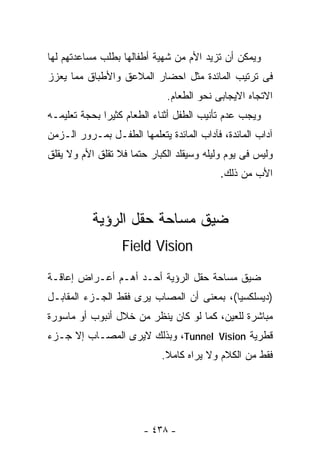 ‫ﻭﻴﻤﻜﻥ ﺃﻥ ﺘﺯﻴﺩ ﺍﻷﻡ ﻤﻥ ﺸﻬﻴﺔ ﺃﻁﻔﺎﻟﻬﺎ ﺒﻁﻠﺏ ﻤﺴﺎﻋﺩﺘﻬﻡ ﻟﻬﺎ‬
‫ﻓﻰ ﺘﺭﺘﻴﺏ ﺍﻟﻤﺎﺌﺩﺓ ﻤﺜل ﺍﺤﻀﺎﺭ ﺍﻟﻤﻼﻋﻕ ﻭﺍﻷﻁﺒﺎﻕ ﻤﻤﺎ ﻴﻌﺯﺯ‬
                             ‫ﺍﻻﺘﺠﺎﻩ ﺍﻻﻴﺠﺎﺒﻰ ﻨﺤﻭ ﺍﻟﻁﻌﺎﻡ.‬
‫ﻭﻴﺠﺏ ﻋﺩﻡ ﺘﺄﻨﻴﺏ ﺍﻟﻁﻔل ﺃﺜﻨﺎﺀ ﺍﻟﻁﻌﺎﻡ ﻜﺜﻴﺭﺍ ﺒﺤﺠﺔ ﺘﻌﻠﻴﻤـﻪ‬
‫ﺁﺩﺍﺏ ﺍﻟﻤﺎﺌﺩﺓ، ﻓﺂﺩﺍﺏ ﺍﻟﻤﺎﺌﺩﺓ ﻴﺘﻌﻠﻤﻬﺎ ﺍﻟﻁﻔـل ﺒﻤـﺭﻭﺭ ﺍﻟـﺯﻤﻥ‬
‫ﻭﻟﻴﺱ ﻓﻰ ﻴﻭﻡ ﻭﻟﻴﻠﻪ ﻭﺴﻴﻘﻠﺩ ﺍﻟﻜﺒﺎﺭ ﺤﺘﻤﺎ ﻓﻼ ﺘﻘﻠﻕ ﺍﻷﻡ ﻭﻻ ﻴﻘﻠﻕ‬
                                          ‫ﺍﻷﺏ ﻤﻥ ﺫﻟﻙ.‬



           ‫ﻀﻴﻕ ﻤﺴﺎﺤﺔ ﺤﻘل ﺍﻟﺭﺅﻴﺔ‬
                  ‫‪Field Vision‬‬

‫ﻀﻴﻕ ﻤﺴﺎﺤﺔ ﺤﻘل ﺍﻟﺭﺅﻴﺔ ﺃﺤـﺩ ﺃﻫـﻡ ﺃﻋـﺭﺍﺽ ﺇﻋﺎﻗـﺔ‬
‫)ﺩﻴﺴﻠﻜﺴﻴﺎ(، ﺒﻤﻌﻨﻰ ﺃﻥ ﺍﻟﻤﺼﺎﺏ ﻴﺭﻯ ﻓﻘﻁ ﺍﻟﺠـﺯﺀ ﺍﻟﻤﻘﺎﺒـل‬
‫ﻤﺒﺎﺸﺭﺓ ﻟﻠﻌﻴﻥ، ﻜﻤﺎ ﻟﻭ ﻜﺎﻥ ﻴﻨﻅﺭ ﻤﻥ ﺨﻼل ﺃﻨﺒﻭﺏ ﺃﻭ ﻤﺎﺴﻭﺭﺓ‬
‫ﻗﻁﺭﻴﺔ ‪ ،Tunnel Vision‬ﻭﺒﺫﻟﻙ ﻻﻴﺭﻯ ﺍﻟﻤﺼـﺎﺏ ﺇﻻ ﺠـﺯﺀ‬
                            ‫ﻓﻘﻁ ﻤﻥ ﺍﻟﻜﻼﻡ ﻭﻻ ﻴﺭﺍﻩ ﻜﺎﻤﻼ.‬
                             ‫ﹰ‬




                       ‫- ٨٣٤ -‬
 