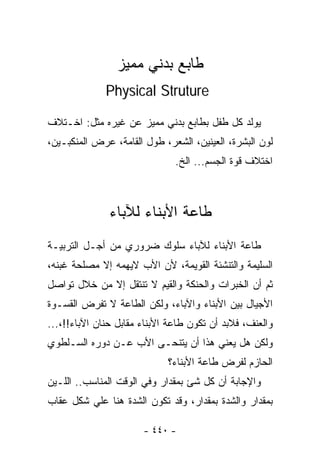 ‫ﻁﺎﺒﻊ ﺒﺩﻨﻲ ﻤﻤﻴﺯ‬
              ‫‪Physical Struture‬‬

‫ﻴﻭﻟﺩ ﻜل ﻁﻔل ﺒﻁﺎﺒﻊ ﺒﺩﻨﻲ ﻤﻤﻴﺯ ﻋﻥ ﻏﻴﺭﻩ ﻤﺜل: ﺍﺨـﺘﻼﻑ‬
‫ﻟﻭﻥ ﺍﻟﺒﺸﺭﺓ، ﺍﻟﻌﻴﻨﻴﻥ، ﺍﻟﺸﻌﺭ، ﻁﻭل ﺍﻟﻘﺎﻤﺔ، ﻋﺭﺽ ﺍﻟﻤﻨﻜﺒـﻴﻥ،‬
                               ‫ﺍﺨﺘﻼﻑ ﻗﻭﺓ ﺍﻟﺠﺴﻡ... ﺍﻟﺦ.‬



               ‫ﻁﺎﻋﺔ ﺍﻷﺒﻨﺎﺀ ﻟﻶﺒﺎﺀ‬
‫ﻁﺎﻋﺔ ﺍﻷﺒﻨﺎﺀ ﻟﻶﺒﺎﺀ ﺴﻠﻭﻙ ﻀﺭﻭﺭﻱ ﻤﻥ ﺃﺠـل ﺍﻟﺘﺭﺒﻴـﺔ‬
‫ﺍﻟﺴﻠﻴﻤﺔ ﻭﺍﻟﺘﻨﺸﺌﺔ ﺍﻟﻘﻭﻴﻤﺔ، ﻷﻥ ﺍﻷﺏ ﻻﻴﻬﻤﻪ ﺇﻻ ﻤﺼﻠﺤﺔ ﻏﺒﻨﻪ،‬
‫ﺜﻡ ﺃﻥ ﺍﻟﺨﺒﺭﺍﺕ ﻭﺍﻟﺤﻨﻜﺔ ﻭﺍﻟﻘﻴﻡ ﻻ ﺘﻨﺘﻘل ﺇﻻ ﻤﻥ ﺨﻼل ﺘﻭﺍﺼل‬
‫ﺍﻷﺠﻴﺎل ﺒﻴﻥ ﺍﻷﺒﻨﺎﺀ ﻭﺍﻵﺒﺎﺀ، ﻭﻟﻜﻥ ﺍﻟﻁﺎﻋﺔ ﻻ ﺘﻔﺭﺽ ﺍﻟﻘﺴـﻭﺓ‬
‫ﻭﺍﻟﻌﻨﻑ، ﻓﻼﺒﺩ ﺃﻥ ﺘﻜﻭﻥ ﻁﺎﻋﺔ ﺍﻷﺒﻨﺎﺀ ﻤﻘﺎﺒل ﺤﻨﺎﻥ ﺍﻵﺒﺎﺀ!!،...‬
‫ﻭﻟﻜﻥ ﻫل ﻴﻌﻨﻲ ﻫﺫﺍ ﺃﻥ ﻴﺘﻨﺤـﻰ ﺍﻷﺏ ﻋـﻥ ﺩﻭﺭﻩ ﺍﻟﺴـﻠﻁﻭﻱ‬
                             ‫ﺍﻟﺤﺎﺯﻡ ﻟﻔﺭﺽ ﻁﺎﻋﺔ ﺍﻷﺒﻨﺎﺀ؟‬
‫ﻭﺍﻹﺠﺎﺒﺔ ﺃﻥ ﻜل ﺸﺊ ﺒﻤﻘﺩﺍﺭ ﻭﻓﻲ ﺍﻟﻭﻗﺕ ﺍﻟﻤﻨﺎﺴﺏ.. ﺍﻟﻠـﻴﻥ‬
‫ﺒﻤﻘﺩﺍﺭ ﻭﺍﻟﺸﺩﺓ ﺒﻤﻘﺩﺍﺭ، ﻭﻗﺩ ﺘﻜﻭﻥ ﺍﻟﺸﺩﺓ ﻫﻨﺎ ﻋﻠﻲ ﺸﻜل ﻋﻘﺎﺏ‬

                       ‫- ٠٤٤ -‬
 