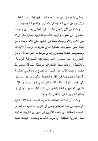 ‫ﺇﻴﺠﺎﺒﻲ ﺒﺎﻟﺤﺭﻤﺎﻥ ﻤﻥ ﺃﻤﺭ ﻴﺤﺒﻪ ﺍﻟﺼـﻐﻴﺭ ﻓﻴﺸـﻌﺭ ﺒﺎﻟﺨﻁـﺄ‬
    ‫ﻭﻴﺘﺭﺍﺠﻊ ﻤﻥ ﺩﻭﻥ ﺍﻟﺤﺎﺠﺔ ﺇﻟﻲ ﺍﻟﻀﺭﺏ ﻭﺍﻟﻘﺴﻭﺓ ﺍﻟﺠﺴﺩﻴﺔ.‬
‫ﻭﻻ ﺩﺍﻋﻲ ﻷﻥ ﻴﺘﻨﺤﻰ ﺍﻷﺏ، ﻋﻠﻲ ﺍﻟﻌﻜﺱ ﻴﺠﺏ ﺃﻥ ﻴـﺯﺩﺍﺩ‬
‫ﺤﻀﻭﺭﺍ ﻓﻲ ﻁﻔﻭﻟﺔ ﻭﺘﺭﺒﻴﺔ ﺍﻷﺒﻨﺎﺀ، ﻓﺎﻟﺘﺭﺒﻴﺔ ﻋﻤﻠﻴﺔ ﻤﺸـﺘﺭﻜﺔ‬
‫ﺒﻴﻥ ﺍﻷﺏ ﻭﺍﻷﻡ ﻭﻟﻴﺴﺕ ﻤﻠﻘﺎﺓ ﻓﻲ ﻏﺎﻟﺒﻬﺎ ﻋﻠﻲ ﺍﻷﻡ، ﻭﻫﺫﺍ ﻤـﻥ‬
‫ﺸﺄﻨﻪ ﺨﻠﻕ ﺼﻌﻭﺒﺎﺕ ﺇﻀﺎﻓﻴﺔ ﻓـﻲ ﻁﺭﻴﻘـﺔ ﺘﺭﺒﻴـﺔ ﺍﻷﺒﻨـﺎﺀ‬
‫ﻭﺨﺼﻭﺼﺎ ﻋﻨﺩﻤﺎ ﻴﻨﺘﻘﻠـﻭﻥ ﺇﻟـﻲ ﻤﺭﺤﻠـﺔ ﺍﻟﻤﺭﺍﻫﻘـﺔ. ﻤـﻥ‬
‫ﺍﻟﻀﺭﻭﺭﻯ ﺠﺩﺍ ﺤﻀﻭﺭ ﺍﻷﺏ ﻭﻤﺸﺎﺭﻜﺘﻪ ﺍﻟﻤﺴﺅﻭﻟﻴﺔ ﺍﻟﺘﺭﺒﻭﻴﺔ.‬
‫ﻭﻨﻼﺤﻅ ﺃﻥ ﺯﻴﺎﺩﺓ ﻨﺴﺒﺔ ﺍﻻﻨﺤﺭﺍﻑ ﻤﺭﺘﺒﻁﺔ ﺒﺸـﻜل ﻤﻠﺤـﻭﻅ‬
‫ﺒﻅﺎﻫﺭﺓ ﻏﻴﺎﺏ ﺍﻷﺏ ﻋﻥ ﺍﻟﺒﻴﺕ ﻭﺘﺭﺍﺠـﻊ ﺩﻭﺭﻩ ﻓـﻲ ﻋﻤﻠﻴـﺔ‬
‫ﺍﻟﺘﺭﺒﻴﺔ ﻭﺨﺼﻭﺼﺎ ﻓﻲ ﺍﻟﻔﺘﺭﺓ ﺍﻟﻌﻤﺭﻴﺔ ﻟﻸﺒﻨﺎﺀ ﻤﺎ ﺒﻴﻥ ﺴـﻨﺘﻴﻥ‬
‫ﺇﻟﻲ ﺨﻤﺱ ﺴﻨﻭﺍﺕ، ﺘﻠﻙ ﺍﻟﻔﺘﺭﺓ ﺍﻟﺘﻲ ﻴﻌﻨﻲ ﻓﻴﻬـﺎ ﻭﺠـﻭﺩ ﺍﻷﺏ‬
‫ﺘﻜﻭﻴﻥ ﺍﻟﻀﻤﻴﺭ ﻭﺍﻟﺜﻘﺔ ﺒﺎﻟﻨﻔﺱ ﻓﻲ ﺫﺍﺕ ﺍﻷﺒﻨﺎﺀ، ﻤﻥ ﺃﺠـل ﺃﻥ‬
                     ‫ﻴﺴﻠﻜﻭﺍ ﻁﺭﻴﻕ ﺍﻟﺨﻴﺭ ﻭﺍﻟﻌﻤل ﻭﺍﻟﻨﺠﺎﺡ.‬
‫ﻭﻻ ﻨﻨﺴﻰ ﺍﻟﺴﻠﻁﺔ ﺍﻟﻤﻁﻠﻘﺔ ﻭﺍﻟﺤﺭﻴﺔ ﺍﻟﻤﻁﻠﻘـﺔ، ﻓﺎﻹﺸـﻜﺎﻟﻴﺔ‬
‫ﺍﻟﺭﺌﻴﺴﻴﺔ ﻓﻲ ﻫﺫﺍ ﺍﻟﻤﻭﻀﻭﻉ ﻫﻲ ﺃﻥ ﺍﻟﺘﺭﺒﻴـﺔ ﺍﻟﻘﺩﻴﻤـﺔ ﺘﻤﺜـل‬
‫ﺍﻟﺴﻠﻁﺔ ﺍﻟﻤﻁﻠﻘﺔ ﺃﻱ ﺴﻠﻁﺔ ﺍﻷﺒﻭﻴﻥ ﻓﻲ ﺤﻴﻥ ﺃﻥ ﺍﻟﺘﺭﺒﻴﺔ ﺍﻟﺤﺩﻴﺜﺔ‬
‫ﺘﻤﺜل ﺍﻟﺤﺭﻴﺔ ﺍﻟﻤﻁﻠﻘﺔ ﺃﻱ ﺤﺭﻴﺔ ﺍﻷﺒﻨﺎﺀ، ﻭﻨﺘﺴﺎﺀل ﻜﻴﻑ؟، ﻓﻨﺠﺩ‬


                       ‫- ١٤٤ -‬
 