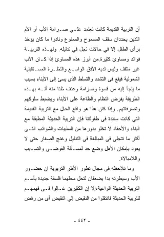 ‫ﺃﻥ ﺍﻟﺘﺭﺒﻴﺔ ﺍﻟﻘﺩﻴﻤﺔ ﻜﺎﻨﺕ ﺘﻌﺘﻤﺩ ﻋﻠـﻲ ﺼـﺭﺍﻤﺔ ﺍﻷﺏ ﺃﻭ ﺍﻷﻡ‬
‫ﺍﻟﻠﺫﻴﻥ ﻴﺤﺩﺩﺍﻥ ﺴﻘﻑ ﺍﻟﻤﺴﻤﻭﺡ ﻭﺍﻟﻤﻤﻨﻭﻉ ﻭﻨﺎﺩﺭﺍ ﻤﺎ ﻜﺎﻥ ﻴﺅﺨﺫ‬
‫ﺒﺭﺃﻯ ﺍﻟﻁﻔل ﺇﻻ ﻓﻲ ﺤﺎﻻﺕ ﺘﺠل ﻓﻲ ﺘﺩﻟﻴﻠﻪ. ﻭﻟﻬـﺫﻩ ﺍﻟﺘﺭﺒﻴـﺔ‬
‫ﻓﻭﺍﺌﺩ ﻭﻤﺴﺎﻭﺉ ﻜﺜﻴﺭﺓ.ﻤﻥ ﺃﺒﺭﺯ ﻫﺫﻩ ﺍﻟﻤﺴﺎﻭﺉ ﺇﺫﺍ ﻜـﺎﻥ ﺍﻷﺏ‬
‫ﻏﻴﺭ ﻤﺜﻘﻑ ﻭﻟﻴﺱ ﻟﺩﻴﻪ ﺍﻷﻓﻕ ﺍﻟﻭﺍﺴـﻊ ﻭﺍﻟﻨﻅـﺭﺓ ﺍﻟﻤﺴـﺘﻘﺒﻠﻴﺔ‬
‫ﺍﻟﺸﻤﻭﻟﻴﺔ ﻓﻴﻘﻊ ﻓﻰ ﺍﻟﺘﺸﺩﺩ ﻭﺍﻟﺘﺴﻠﻁ ﺍﻟﺫﻯ ﻴﺴﺊ ﺇﻟﻰ ﺍﻷﺒﻨﺎﺀ ﺒﺴﺒﺏ‬
‫ﻤﺎ ﻴﻠﺠﺄ ﺇﻟﻴﻪ ﻤﻥ ﻗﺴﻭﺓ ﻭﺼﺭﺍﻤﺔ ﻭﻋﻨﻑ ﻅﻨﺎ ﻤﻨﻪ ﺃﻨـﻪ ﺒﻬـﺫﻩ‬
               ‫ﹰ‬
‫ﺍﻟﻁﺭﻴﻘﺔ ﻴﻔﺭﺽ ﺍﻟﻨﻅﺎﻡ ﻭﺍﻟﻁﺎﻋﺔ ﻋﻠﻰ ﺍﻷﺒﻨﺎﺀ ﻭﻴﻀﺒﻁ ﺴﻠﻭﻜﻬﻡ‬
‫ﻭﺘﺼﺭﻓﺎﺘﻬﻡ. ﻭﺇﺫﺍ ﻜﺎﻥ ﻫﺫﺍ ﻫﻭ ﻭﺍﻗﻊ ﺍﻟﺤﺎل ﻤﻊ ﺍﻟﺘﺭﺒﻴﺔ ﺍﻟﻘﺩﻴﻤﺔ‬
‫ﺍﻟﺘﻲ ﻜﺎﻨﺕ ﺴﺎﺌﺩﺓ ﻓﻰ ﻁﻔﻭﻟﺘﻨﺎ ﻓﺈﻥ ﺍﻟﺘﺭﺒﻴﺔ ﺍﻟﺤﺩﻴﺜﺔ ﺍﻟﻤﻁﺒﻘﺔ ﻤﻊ‬
‫ﺍﻟﺒﻨﺎﺀ ﻭﺍﻷﺤﻔﺎﺩ ﻻ ﺘﺨﻠﻭ ﺒﺩﻭﺭﻫﺎ ﻤﻥ ﺍﻟﺴﻠﺒﻴﺎﺕ ﻭﺍﻟﺸﻭﺍﺌﺏ ﺍﻟﺘـﻰ‬
‫ﺃﻜﺜﺭ ﻤﺎ ﺘﺘﺠﻠﻰ ﻓﻰ ﺍﻟﻤﺒﺎﻟﻐﺔ ﻓﻰ ﺍﻟﺘﺩﻟﻴل ﻭﻏﻨﺞ ﺍﻟﺼﻐﺎﺭ ﺤﺘﻰ ﻻ‬
‫ﻴﻌﻭﺩ ﺒﺈﻤﻜﺎﻥ ﺍﻷﻫل ﻭﻀﻊ ﺤﺩ ﻟﻤﺴـﺄﻟﺔ ﺍﻟﻔﻭﻀـﻰ ﻭﺍﻟﺘﺴـﻴﺏ‬
                                              ‫ﻭﺍﻟﻼﻤﺒﺎﻻﺓ.‬
‫ﻭﻤﺎ ﻨﻼﺤﻅﻪ ﻓﻰ ﻤﺠﺎل ﺘﻁﻭﺭ ﺍﻷﻁﺭ ﺍﻟﺘﺭﺒﻭﻴﺔ ﺍﻥ ﺤﻀـﻭﺭ‬
‫ﺍﻷﺏ ﻭﺴﻴﻁﺭﺘﻪ ﺒﺩﺍ ﻴﻀﻌﻔﺎﻥ ﻟﺘﺤل ﻤﺤﻠﻬﻤﺎ ﻓﻠﺴﻔﺔ ﺠﺩﻴﺩﺓ ﺒﺄﺴـﻡ‬
‫ﺍﻟﺘﺭﺒﻴﺔ ﺍﻟﺤﺩﻴﺜﺔ ﺍﻟﻭﺍﻋﻴﺔ،ﺇﻻ ﺇﻥ ﺍﻟﻜﺜﻴﺭﻴﻥ ﻏـﺎﻟﻭﺍ ﻓـﻰ ﻓﻬﻤﻬـﻡ‬
‫ﻟﻠﺘﺭﺒﻴﺔ ﺍﻟﺤﺩﻴﺜﺔ ﻓﺎﻨﺘﻘﻠﻭﺍ ﻤﻥ ﺍﻟﻨﻘﻴﺽ ﺇﻟﻲ ﺍﻟﻨﻘﻴﺽ ﺃﻯ ﻤﻥ ﺭﻓﺽ‬


                        ‫- ٢٤٤ -‬
 