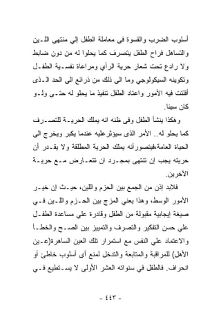 ‫ﺃﺴﻠﻭﺏ ﺍﻟﻀﺭﺏ ﻭﺍﻟﻘﺴﻭﺓ ﻓﻰ ﻤﻌﺎﻤﻠﺔ ﺍﻟﻁﻔل ﺇﻟﻲ ﻤﻨﺘﻬﻰ ﺍﻟﻠـﻴﻥ‬
‫ﻭﺍﻟﺘﺴﺎﻫل ﻓﺭﺍﺡ ﺍﻟﻁﻔل ﻴﺘﺼﺭﻑ ﻜﻤﺎ ﻴﺤﻠﻭﺍ ﻟﻪ ﻤﻥ ﺩﻭﻥ ﻀﺎﺒﻁ‬
‫ﻭﻻ ﺭﺍﺩﻉ ﺘﺤﺕ ﺸﻌﺎﺭ ﺤﺭﻴﺔ ﺍﻟﺭﺃﻱ ﻭﻤﺭﺍﻋﺎﺓ ﻨﻔﺴـﻴﺔ ﺍﻟﻁﻔـل‬
‫ﻭﺘﻜﻭﻴﻨﻪ ﺍﻟﺴﻴﻜﻭﻟﻭﺠﻲ ﻭﻤﺎ ﺍﻟﻰ ﺫﻟﻙ ﻤﻥ ﺫﺭﺍﺌﻊ ﺍﻟﻰ ﺍﻟﺤﺩ ﺍﻟـﺫﻯ‬
‫ﺃﻓﻠﺘﺕ ﻓﻴﻪ ﺍﻷﻤﻭﺭ ﻭﺍﻋﺘﺎﺩ ﺍﻟﻁﻔل ﺘﻨﻔﻴﺫ ﻤﺎ ﻴﺤﻠﻭ ﻟﻪ ﺤﺘـﻰ ﻭﻟـﻭ‬
                                              ‫ﻜﺎﻥ ﺴﻴﺌﺎ.‬
‫ﻭﻫﻜﺫﺍ ﻴﻨﺸﺄ ﺍﻟﻁﻔل ﻭﻓﻰ ﻅﻨﻪ ﺍﻨﻪ ﻴﻤﻠﻙ ﺍﻟﺤﺭﻴـﺔ ﻟﻠﺘﺼـﺭﻑ‬
‫ﻜﻤﺎ ﻴﺤﻠﻭ ﻟﻪ.. ﺍﻷﻤﺭ ﺍﻟﺫﻯ ﺴﻴﺅﺜﺭﻋﻠﻴﻪ ﻋﻨﺩﻤﺎ ﻴﻜﺒﺭ ﻭﻴﺨﺭﺝ ﺍﻟﻰ‬
‫ﺍﻟﺤﻴﺎﺓ ﺍﻟﻌﺎﻤﺔ،ﻓﻴﺘﺼﻭﺭﺃﻨﻪ ﻴﻤﻠﻙ ﺍﻟﺤﺭﻴﺔ ﺍﻟﻤﻁﻠﻘﺔ ﻭﻻ ﻴﻘـﺩﺭ ﺃﻥ‬
‫ﺤﺭﻴﺘﻪ ﻴﺠﺏ ﺇﻥ ﺘﻨﺘﻬﻰ ﺒﻤﺠـﺭﺩ ﺍﻥ ﺘﺘﻌـﺎﺭﺽ ﻤـﻊ ﺤﺭﻴـﺔ‬
                                              ‫ﺍﻵﺨﺭﻴﻥ.‬
‫ﻓﻼﺒﺩ ﺇﺫﻥ ﻤﻥ ﺍﻟﺠﻤﻊ ﺒﻴﻥ ﺍﻟﺤﺯﻡ ﻭﺍﻟﻠﻴﻥ، ﺤﻴـﺙ ﺇﻥ ﺨﻴـﺭ‬
‫ﺍﻷﻤﻭﺭ ﺍﻟﻭﺴﻁ، ﻭﻫﺫﺍ ﻴﻌﻨﻲ ﺍﻟﻤﺯﺝ ﺒﻴﻥ ﺍﻟﺤـﺯﻡ ﻭﺍﻟﻠـﻴﻥ ﻓـﻲ‬
‫ﺼﻴﻐﺔ ﺇﻴﺠﺎﺒﻴﺔ ﻤﻘﺒﻭﻟﺔ ﻤﻥ ﺍﻟﻁﻔل ﻭﻗﺎﺩﺭﺓ ﻋﻠﻲ ﻤﺴﺎﻋﺩﺓ ﺍﻟﻁﻔـل‬
‫ﻋﻠﻲ ﺤﺴﻥ ﺍﻟﺘﻔﻜﻴﺭ ﻭﺍﻟﺘﺼﺭﻑ ﻭﺍﻟﺘﻤﻴﻴﺯ ﺒﻴﻥ ﺍﻟﺼـﺢ ﻭﺍﻟﺨﻁـﺄ‬
‫ﻭﺍﻻﻋﺘﻤﺎﺩ ﻋﻠﻲ ﺍﻟﻨﻔﺱ ﻤﻊ ﺍﺴﺘﻤﺭﺍﺭ ﺘﻠﻙ ﺍﻟﻌﻴﻥ ﺍﻟﺴﺎﻫﺭﺓ)ﻋـﻴﻥ‬
‫ﺍﻷﻫل( ﻟﻠﻤﺭﺍﻗﺒﺔ ﻭﺍﻟﻤﺘﺎﺒﻌﺔ ﻭﺍﻟﺘﺩﺨل ﻟﻤﻨﻊ ﺃﻯ ﺃﺴﻠﻭﺏ ﺨﺎﻁﺊ ﺃﻭ‬
‫ﺍﻨﺤﺭﺍﻑ. ﻓﺎﻟﻁﻔل ﻓﻲ ﺴﻨﻭﺍﺘﻪ ﺍﻟﻌﺸﺭ ﺍﻷﻭﻟﻰ ﻻ ﻴﺴـﺘﻁﻴﻊ ﻓـﻲ‬


                       ‫- ٣٤٤ -‬
 