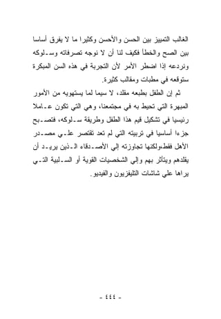 ‫ﺍﻟﻐﺎﻟﺏ ﺍﻟﺘﻤﻴﻴﺯ ﺒﻴﻥ ﺍﻟﺤﺴﻥ ﻭﺍﻷﺤﺴﻥ ﻭﻜﺜﻴﺭﺍ ﻤﺎ ﻻ ﻴﻔﺭﻕ ﺃﺴﺎﺴﺎ‬
‫ﺒﻴﻥ ﺍﻟﺼﺢ ﻭﺍﻟﺨﻁﺄ ﻓﻜﻴﻑ ﻟﻨﺎ ﺃﻥ ﻻ ﻨﻭﺠﻪ ﺘﺼﺭﻓﺎﺘﻪ ﻭﺴـﻠﻭﻜﻪ‬
‫ﻭﻨﺭﺩﻋﻪ ﺇﺫﺍ ﺍﻀﻁﺭ ﺍﻷﻤﺭ ﻷﻥ ﺍﻟﺘﺠﺭﺒﺔ ﻓﻲ ﻫﺫﻩ ﺍﻟﺴﻥ ﺍﻟﻤﺒﻜﺭﺓ‬
                        ‫ﺴﺘﻭﻗﻌﻪ ﻓﻲ ﻤﻁﺒﺎﺕ ﻭﻤﻘﺎﻟﺏ ﻜﺜﻴﺭﺓ.‬
‫ﺜﻡ ﺇﻥ ﺍﻟﻁﻔل ﺒﻁﺒﻌﻪ ﻤﻘﻠﺩ، ﻻ ﺴﻴﻤﺎ ﻟﻤﺎ ﻴﺴﺘﻬﻭﻴﻪ ﻤﻥ ﺍﻷﻤﻭﺭ‬
‫ﺍﻟﻤﺒﻬﺭﺓ ﺍﻟﺘﻲ ﺘﺤﻴﻁ ﺒﻪ ﻓﻲ ﻤﺠﺘﻤﻌﻨﺎ، ﻭﻫﻲ ﺍﻟﺘﻲ ﺘﻜﻭﻥ ﻋـﺎﻤﻼ‬
‫ﺭﺌﻴﺴﻴﺎ ﻓﻲ ﺘﺸﻜﻴل ﻗﻴﻡ ﻫﺫﺍ ﺍﻟﻁﻔل ﻭﻁﺭﻴﻘﺔ ﺴـﻠﻭﻜﻪ، ﻓﺘﺼـﺒﺢ‬
‫ﺠﺯﺀﺍ ﺃﺴﺎﺴﻴﺎ ﻓﻲ ﺘﺭﺒﻴﺘﻪ ﺍﻟﺘﻲ ﻟﻡ ﺘﻌﺩ ﺘﻘﺘﺼﺭ ﻋﻠـﻲ ﻤﺼـﺩﺭ‬
‫ﺍﻷﻫل ﻓﻘﻁ،ﻭﻟﻜﻨﻬﺎ ﺘﺠﺎﻭﺯﺘﻪ ﺇﻟﻲ ﺍﻷﺼـﺩﻗﺎﺀ ﺍﻟـﺫﻴﻥ ﻴﺭﻴـﺩ ﺃﻥ‬
‫ﻴﻘﻠﺩﻫﻡ ﻭﻴﺘﺄﺜﺭ ﺒﻬﻡ ﻭﺇﻟﻲ ﺍﻟﺸﺨﺼﻴﺎﺕ ﺍﻟﻘﻭﻴﺔ ﺃﻭ ﺍﻟﺴـﻠﺒﻴﺔ ﺍﻟﺘـﻲ‬
                    ‫ﻴﺭﺍﻫﺎ ﻋﻠﻲ ﺸﺎﺸﺎﺕ ﺍﻟﺘﻠﻴﻔﺯﻴﻭﻥ ﻭﺍﻟﻔﻴﺩﻴﻭ.‬




                       ‫- ٤٤٤ -‬
 