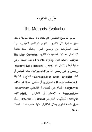 ‫ﻁﺭﻕ ﺍﻟﺘﻘﻭﻴﻡ‬

        ‫‪The Methods Evaluation‬‬

‫ﺘﻘﻭﻴﻡ ﺍﻟﺒﺭﻨﺎﻤﺞ ﺍﻟﺘﻌﻠﻴﻤﻲ ﻫﺎﻡ ﺠﺩﺍ، ﻭﻻ ﺘﻭﺠﺩ ﻁﺭﻴﻘﺔ ﻭﺍﺤﺩﺓ‬
‫ﺘﻌﺘﺒﺭ ﻤﻨﺎﺴﺒﺔ ﻟﻜل ﺍﻟﻅﺭﻭﻑ ﻟﺘﻘﻭﻴﻡ ﺍﻟﺒﺭﻨﺎﻤﺞ ﺍﻟﺘﻌﻠﻴﻤﻲ، ﺤﻴﺙ‬
‫ﺘﺘﻐﻴﺭ ﺍﻟﻤﻌﻠﻭﻤﺎﺕ ﻤﻥ ﺒﺭﻨﺎﻤﺞ ﻵﺨﺭ، ﻭﻫﻨﺎﻙ ﺃﺒﻌﺎﺩ ﺸﺎﺌﻌﺔ‬
‫ﺍﻻﺴﺘﻌﻤﺎل ﻟﺘﺼﻨﻴﻑ ﺘﺼﻤﻴﻤﺎﺕ ﺍﻟﺘﻘﻭﻴﻡ ‪The Most Common‬‬
‫‪ Dimensions For Classifying Evaluation Designs‬ﻭﻫﻲ‬
‫ﺜﻤﺎﻨﻴﺔ ﺃﺒﻌﺎﺩ: ﺘﺸﻜﻴﻠﻲ ﺃﻭ ﺘﺠﻤﻴﻌﻲ ‪Submmative–Formative‬‬
‫ﻭﺭﺴﻤﻲ ﺃﻭ ﻏﻴﺭ ﺭﺴﻤﻲ ‪ ، Informal–Formal‬ﺤﺎﻟﺔ ﺍﻟﺨﺎﺹ ﺃﻭ‬
‫ﺍﻟﻌﺎﻡ ‪ ، Generalisation–Case_Particular‬ﺍﻟﻤﻨﺘﺞ ﺃﻭ ﺍﻟﻁﺭﻴﻘﺔ‬
‫‪ ، Process–Product‬ﺘﺼﻭﻴﺭﻱ ﺃﻭ ‪‬ﻜﻤﻲ ‪–Descriptive‬‬
                ‫ﺤ‬
‫‪ ،Judgmental‬ﺍﻟﺴﺎﺒﻕ ﻓﻲ ﺍﻟﺘﻨﺴﻴﻕ ﺃﻭ ﺍﻹﻴﺠﺎﺒﻲ ‪Pre-ordinate‬‬
‫‪–Wholistic‬‬      ‫–‪ ، Responsive‬ﺍﻹﺠﻤﺎﻟﻲ ﺃﻭ ﺍﻟﺘﺤﻠﻴﻠﻲ‬
‫‪ ،Analytic‬ﺍﻟﺩﺍﺨﻠﻲ ﺃﻭ ﺍﻟﺨﺎﺭﺠﻲ ‪ ،Internal - External‬ﻭﻫﻨﺎﻙ‬
‫ﻁﺭﻕ ﺘﺴﻌﺔ ﻟﻠﺘﻘﻭﻴﻡ ﻴﻤﻜﻥ ﺍﻻﺨﺘﻴﺎﺭ ﻤﻨﻬﺎ ﺤﺴﺏ ﻫﺩﻑ ﺍﻟﺒﺤﺙ‬
                                                 ‫ﻭﻨﻭﻋﻪ.‬


                       ‫- ٨٤٤ -‬
 
