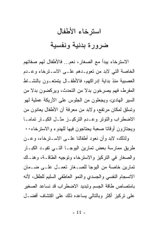 ‫ﺍﺴﺘﺭﺨﺎﺀ ﺍﻷﻁﻔﺎل‬
             ‫ﻀﺭﻭﺭﺓ ﺒﺩﻨﻴﺔ ﻭﻨﻔﺴﻴﺔ‬
‫ﺍﻻﺴﺘﺭﺨﺎﺀ ﻴﺒﺩﺃ ﻤﻊ ﺍﻟﺼﻐﺎﺭ، ﻨﻌﻡ... ﻓﺎﻷﻁﻔﺎل ﻟﻬﻡ ﺼﻔﺎﺘﻬﻡ‬
‫ﺍﻟﺨﺎﺼﺔ ﺍﻟﺘﻲ ﻻﺒﺩ ﻤﻥ ﺘﻌﻭﻴـﺩﻫﻡ ﻋﻠـﻰ ﺍﻻﺴـﺘﺭﺨﺎﺀ ﻭﻋـﺩﻡ‬
‫ﺍﻟﻌﺼﺒﻴﺔ ﻤﻨﺫ ﺒﺩﺍﻴﺔ ﺇﺩﺭﺍﻜﻬﻡ، ﻓﺎﻷﻁﻔـﺎل ﻴﺘﻤﺘﻌـﻭﻥ ﺒﺎﻟﻨﺸـﺎﻁ‬
‫ﺍﻟﻤﻔﺭﻁ، ﻓﻬﻡ ﻴﺼﺭﺨﻭﻥ ﺒﺩﻻ ﻤﻥ ﺍﻟﺘﺤﺩﺙ، ﻭﻴﺭﻜﻀﻭﻥ ﺒﺩﻻ ﻤﻥ‬
‫ﺍﻟﺴﻴﺭ ﺍﻟﻬﺎﺩﺉ، ﻭﻴﺠﻌﻠﻭﻥ ﻤﻥ ﺍﻟﺠﻠﻭﺱ ﻋﻠﻰ ﺍﻷﺭﻴﻜﺔ ﻋﻤﻠﻴﺔ ﻟﻬﻭ‬
‫ﻭﺘﺴﻠﻕ ﻟﻤﻜﺎﻥ ﻤﺭﺘﻔﻊ، ﻭﻻﺒﺩ ﻤﻥ ﻤﻌﺭﻓﺔ ﺃﻥ ﺍﻷﻁﻔﺎل ﻴﻌﺎﻨﻭﻥ ﻤﻥ‬
‫ﺍﻻﻀﻁﺭﺍﺏ ﻭﺍﻟﺘﻭﺘﺭ ﻭﻋـﺩﻡ ﺍﻟﺘﺭﻜﻴـﺯ ﻤﺜـل ﺍﻟﻜﺒـﺎﺭ ﺘﻤﺎﻤـﺎ‬
‫ﹸ‬
‫ﻭﻴﺠﺘﺎﺯﻭﻥ ﺃﻭﻗﺎﺘﺎ ﺼﻌﺒﺔ ﻴﺤﺘﺎﺠﻭﻥ ﻓﻴﻬﺎ ﻟﻠﻬﺩﻭﺀ ﻭﺍﻻﺴﺘﺭﺨﺎﺀ٠٠‬
                                     ‫ﹰ‬
‫ﻭﻟﺫﻟﻙ، ﻻﺒﺩ ﻭﺃﻥ ﻨﻌ ‪‬ﺩ ﺃﻁﻔﺎﻟﻨﺎ ﻋﻠـﻰ ﺍﻻﺴـﺘﺭﺨﺎﺀ، ﻭﻋـﻥ‬
                              ‫ﻭ‬
‫ﻁﺭﻴﻕ ﻤﻤﺎﺭﺴﺔ ﺒﻌﺽ ﺘﻤﺎﺭﻴﻥ ﺍﻟﻴﻭﺠـﺎ ﺍﻟﺘـﻲ ﺘﻔﻴـﺩ ﺍﻟﻜﺒـﺎﺭ‬
‫ﻭﺍﻟﺼﻐﺎﺭ ﻓﻲ ﺍﻟﺘﺭﻜﻴﺯ ﻭﺍﻻﺴﺘﺭﺨﺎﺀ ﻭﺘﻭﺠﻴﻪ ﺍﻟﻁﺎﻗـﺔ، ﻭﻫﻨـﺎﻙ‬
‫ﺘﻤﺎﺭﻴﻥ ﺨﺎﺼﺔ ﻤﻥ ﺍﻟﻴﻭﺠﺎ ﻟﻠﺼـﻐﺎﺭ ﺘﻌﻤـل ﻋﻠـﻰ ﻀـﻤﺎﻥ‬
‫ﺍﻻﻨﺴﺠﺎﻡ ﺍﻟﻨﻔﺴﻲ ﻭﺍﻟﺠﺴﺩﻱ ﻭﺍﻟﻨﻤﻭ ﺍﻟﻌﺎﻁﻔﻲ ﺍﻟﺴﻠﻴﻡ ﻟﻠﻁﻔل، ﻷﻨﻪ‬
‫ﺒﺎﻤﺘﺼﺎﺹ ﻁﺎﻗﺔ ﺍﻟﺠﺴﻡ ﻭﺘﺒﺩﻴﺩ ﺍﻻﻀﻁﺭﺍﺏ ﻗﺩ ﻨﺴﺎﻋﺩ ﺍﻟﺼﻐﻴﺭ‬
‫ﻋﻠﻰ ﺘﺭﻜﻴﺯ ﺃﻜﺜﺭ ﻭﺒﺎﻟﺘﺎﻟﻲ ﻴﺴﺎﻋﺩﻩ ﺫﻟﻙ ﻋﻠﻰ ﺍﻜﺘﺸﺎﻑ ﺃﻓﻀـل‬

                        ‫- ٤٤ -‬
 