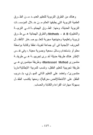 ‫ﻭﻫﻨﺎﻙ ﻤﻥ ﺍﻟﻁﺭﻕ ﺍﻟﺘﺭﺒﻭﻴﺔ ﻟﻠﺘﻌﻠﻴﻡ ﺍﻟﻌﺩﻴـﺩ ﻤـﻥ ﺍﻟﻁـﺭﻕ‬
‫ﺍﻟﻌﻠﻤﻴﺔ ﺍﻟﺘﺭﺒﻭﻴﺔ ﺍﻟﺘﻲ ﻴﻁﺒﻘﻬﺎ ﺍﻟﻌﺎﻟﻡ ﻤـﻥ ﺨـﻼل ﺍﻟﻤﺅﺴﺴـﺎﺕ‬
‫ﺍﻟﺘﺭﺒﻭﻴﺔ ﺍﻟﺤﺩﻴﺜﺔ، ﻭﻤﻨﻬﺎ: ﺍﻟﻁـﺭﻕ ﺍﻟﻬﺠﺎﺌﻴـﺔ ﻓـﻲ ﺍﻟﺘﺭﺒﻴـﺔ‬
‫ﻭﺍﻟﺘﻌﻠﻴﻡ‪ Methods - A B C‬ﻭﺍﻟﻁﺭﻕ ﺍﻟﻬﺠﺎﺌﻴﺔ ﻫـﻲ ﻁـﺭﻕ‬
‫ﺘﺭﺒﻭﻴﺔ ﻭﺘﻌﻠﻴﻤﻴﺔ ﻭﻤﻨﻬﺎﺠﻴﺔ ‪‬ﺠﺭﺒﺔ ﻟﺘﻌﻠـﻴﻡ ﺼـﻐﺎﺭ ﺍﻷﻁﻔـﺎل‬
                          ‫ﻤ‬
‫ﺍﻟﺤﺭﻭﻑ ﺍﻷﺒﺠﺩﻴﺔ ﻓﻰ ﺃﻯ ﺠﻤﺎﻋﺔ ﻟﻐﻭﻴﺔ، ﻨﻁﻘﺎ ﻭﻜﺘﺎﺒﺔ ﺒﻭﺍﺴﻁﺔ‬
              ‫ﹰ‬
‫ﻤﻌﻠﻡ ﺃﻭ ﺒﺎﺴﺘﺨﺩﺍﻡ ﻭﺴﺎﺌل ﺴﻤﻌﻴﺔ ﻭﺒﺼﺭﻴﺔ ﻤﻌﻴﻨﺔ.، ﻭﻓﻲ ﻨﻔـﺱ‬
‫ﺍﻹﻁﺎﺭ ﻫﻨﺎﻙ ﻁﺭﻴﻘﺔ ﺤﺩﻴﺜﺔ ﺃﺨـﺭﻯ ﺘﺠﺭﻴﺒﻴـﺔ ﻫـﻲ ﻁﺭﻴﻘـﺔ‬
‫ﻤﻨﺘﺴﻭﺭﻯ ‪ ،Montessori Method‬ﻭﻁﺭﻴﻘﺔ ﻤﻴﻨﺘﺴﻭﺭﻱ ﻫـﻲ‬
‫ﻁﺭﻴﻘﺔ ﺘﺠﺭﻴﺒﻴﺔ ﻟﺘﻌﻠﻴﻡ ﺍﻟﻁﻔل، ﻭﺘﻨﺴﺏ ﻟﻠﻤﺭﺒﻴﺔ ﺍﻻﻴﻁﺎﻟﻴﺔ”ﻤﺎﺭﻴﺎ‬
‫ﻤﻨﺘﺴﻭﺭﻯ"، ﻭﺘﻌﺘﻤﺩ ﻋﻠﻰ ﺍﻟﺘﻌﻠﻴﻡ ﺍﻟﺫﺍﺘﻰ ﺍﻟﻤﻬـﺎﺭﻱ، ﺒﺘـﺩﺭﻴﺏ‬
‫ﺍﻟﻁﻔل ﻋﻠﻰ ﺍﻷﻨﺸﻁﺔ)ﺍﻟﺤﺱ-ﺤﺭﻜﻴﺔ(، ﻭﻤﻌﻬﺎ ﻴﻜﺘﺴﺏ ﺍﻟﻁﻔـل‬
                ‫ﺒﺴﻬﻭﻟﺔ ﻤﻬﺎﺭﺍﺕ ﺍﻟﻘﺭﺍﺀﺓ ﻭﺍﻟﻜﺘﺎﺒﺔ ﻭﺍﻟﺤﺴﺎﺏ.‬




                       ‫- ٩٤٤ -‬
 