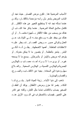 ‫ﺍﻷﺴﺒﺎﺏ ﺍﻟﻤﺭﻀﻴﺔ ﻫﻨﺎ.. ﺘﻜﻭﻥ ﻤﺭﺽ ﺍﻟﻔﺼﺎﻡ.. ﺤﻴﺙ ﻨﺠﺩ ﺃﻥ‬
‫ﺍﻟﺸﺎﺏ ﺍﻟﻤﺭﻴﺽ ﻴﺸﻌﺭ ﺒﺄﻥ ﺭﺃﺴﻪ ﻤﺯﺩﺤﻤﺔ ﺒﺎﻷﻓﻜـﺎﺭ، ﻭﻟﻜـﻥ‬
‫ﻋﻨﺩﻤﺎ ﻨﺴﺄﻟﻪ ﻨﺠﺩ ﺍﻨﻪ ﻻ ﻴﺴﺘﻁﻴﻊ ﺍﻟﺘﻌﺒﻴﺭ ﻋﻥ ﻫﺫﻩ ﺍﻷﻓﻜﺎﺭ.. ﺜﻡ‬
‫ﺘﻜﺘﻤل ﻤﻼﻤﺢ ﺍﻟﺤﺎﻟﺔ ﺍﻟﻤﺭﻀﻴﺔ.. ﻋﻨﺩﻤﺎ ﻴﺫﻜﺭ ﻫﺫﺍ ﺍﻟﺸـﺎﺏ ﺃﻥ‬
‫ﻫﻨﺎﻙ ﻤﻥ ﻴﺴﺤﺏ ﻤﻥ ﻋﻘﻠﻪ ﺍﻷﻓﻜﺎﺭ ﺒـﺄﺠﻬﺯﺓ ﺨﺎﺼـﺔ.. ﺃﻭ ﺃﻥ‬
‫ﻫﻨﺎﻙ ﻤﻥ ﻴﺤﻘﺩ ﻋﻠﻴـﻪ ﻭﻴـﺩﻓﻊ ﻤﺨـﻪ ﺇﻟـﻰ ﺍﻟﺘﻭﻗـﻑ ﻋـﻥ‬
‫ﺍﻟﻌﻤل.ﻭﺘﺘﻭﺍﻟﻰ ﺼﻭﺭ ﻤـﺭﻴﺽ ﺍﻟﻔﺼـﺎﻡ.. ﺘﺴـﻴﻁﺭ ﻋﻠﻴـﻪ‬
‫ﺍﻻﻋﺘﻘﺎﺩﺍﺕ ﺍﻟﺨﺎﻁﺌﺔ.. ﺃﻫﻤﻬﺎ ﺍﻻﻀﻁﻬﺎﺩ.. ﻴﻅـﻥ ﺃﻨـﻪ ﺃﺫﻜـﻰ‬
‫ﺍﻟﺒﺸﺭ.. ﻴﺸﻌﺭ ﺒﺎﻟﻌﻅﻤﺔ.. ﺃﻭ ﻴﺘﺼﻭﺭ ﻤﺎ ﻻ ﻴﻤﻜﻥ ﺤﺩﻭﺜﻪ.. ﺃﻭ‬
‫ﻴﺘﻭﻫﻡ ﺃﻨﻪ ﻤﺭﻴﺽ ﺒﺎﻹﻴﺩﺯ ﺃﻭ ﺒﺎﻟﺴﺭﻁﺎﻥ.. ﻴﺴﻤﻊ ﻤﺎ ﻻ ﻴﺴﻤﻌﻪ‬
‫ﻏﻴﺭﻩ.. ﺃﻭ ﻴﺭﻯ ﻤـﺎ ﻻ ﻴـﺭﺍﻩ ﺃﺤـﺩ، ﻤﺼـﺎﺏ ﺒـﺎﻟﻬﻼﻭﺱ‬
‫ﺍﻟﺒﺼﺭﻴﺔ،ﻭﺍﻟﻬﻼﻭﺱ ﺍﻟﻠﻤﺴﻴﺔ، ﻭ ﺍﻟﻬﻼﻭﺱ ﺍﻟﺴﻤﻌﻴﺔ.. ﻭﺍﻟﻌـﻼﺝ‬
‫ﺴﻬل.ﻭﺩﻋﻭﺓ ﺇﻟﻰ ﺍﻟﺴﻌﺎﺩﺓ.. ﺒﻌﻴﺩﺍ ﻋﻥ ﺍﻻﻜﺘﺌـﺎﺏ، ﻭﺍﻟﺼـﺭﻉ،‬
                      ‫ﹰ‬
                                     ‫ﻭﺍﻟﻔﺼﺎﻡ ﻭﺍﻟﻬﺴﺘﺭﻴﺎ..‬
‫ﻨﺫﻫﺏ ﺇﻟﻰ ﺩﻨﻴﺎ ﺍﻷﺒﻨﺎﺀ.. ﺯﻴﻨﺔ ﺍﻟﺤﻴﺎﺓ ﺍﻟﺩﻨﻴﺎ.. ﻴﺸـﺭﺡ ﻟﻨـﺎ‬
‫ﺍﻟﺫﻜﺎﺀ.. ﻴﻔﺴﺭ ﻟﻨﺎ ﺤﺯﻥ ﻭﻤﺭﺽ ﺍﻷﻁﻔﺎل.. ﻴﺅﻜﺩ ﺃﻥ ﺍﻟﻁﻔـل‬
‫ﺍﻟﺼﻐﻴﺭ ﻴﺼﺎﺏ ﺒﺎﻻﻜﺘﺌﺎﺏ ﺘﻤﺎﻤﺎ ﻤﺜل ﺍﻟﻜﺒﺎﺭ، ﻭﻟﻜﻨﻪ ﻏﻴﺭ ﻗﺎﺩﺭ‬
                           ‫ﹰ‬
‫ﻋﻠﻰ ﺍﻟﺘﻌﺒﻴﺭ..ﻓﻴﺼﺎﺏ ﺒﺎﻻﻀﻁﺭﺍﺏ ﻓﻰ ﺍﻟﻨـﻭﻡ، ﺍﻷﺭﻕ ﻋﻨـﺩ‬


                        ‫- ٢٥٤ -‬
 