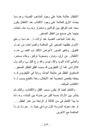 ‫ﺍﻷﻁﻔﺎل ﻋﻼﻤﺔ ﻫﺎﻤﺔ ﻋﻠﻰ ﻭﺠﻭﺩ ﺍﻟﻤﺘﺎﻋﺏ ﺍﻟﻨﻔﺴﻴﺔ، ﻭﻋﻨـﺩﻤﺎ‬
‫ﻴﺤﺩﺙ ﺍﻷﺭﻕ ﻜﻌﻼﻤﺔ ﻋﻠﻰ ﻭﺠﻭﺩ ﺍﻻﻜﺘﺌﺎﺏ ﻋﻨﺩ ﺍﻷﻁﻔﺎل ﻴﻜﻭﻥ‬
‫ﺴﺒﺒﻪ ﻋﺩﻡ ﺍﻟﺘﻭﺍﻓﻕ ﺒﻴﻥ ﺍﻟﻭﺍﻟﺩﻴﻥ ﻭﺍﺴﺘﻤﺭﺍﺭ ﻭﺠـﻭﺩ ﻤﺸـﺎﺤﻨﺎﺕ‬
                      ‫ﺒﻴﻨﻬﻤﺎ ﻋﻠﻰ ﻤﺴﻤﻊ ﻤﻥ ﺍﻟﻁﻔل ﺍﻟﺼﻐﻴﺭ.‬
‫ﻭﻗﺩ ﺘﻨﺸﺄ ﺍﻟﻤﺘﺎﻋﺏ ﺍﻟﻨﻔﺴﻴﺔ ﻋﻨﺩ ﺃﻭﻻﺩﻨـﺎ.. ﻋﻨـﺩﻤﺎ ﻴـﺩﻓﻊ‬
‫ﺍﻷﺒﻭﺍﻥ ﻁﻔﻠﻬﻤﺎ ﺍﻟﺼﻐﻴﺭ ﺇﻟﻰ ﺍﻟﻤﻨﺎﻓﺴﺔ ﻭﺍﻟﺼﺭﺍﻋﺎﺕ ﻤﻥ ﺍﺠـل‬
‫ﺍﻟﺘﻔﻭﻕ.. ﻭﺘﺘﻐﻴﺭ ﺍﻟﺼﻭﺭ ﻷﻋﺭﺍﺽ ﺍﻻﻜﺘﺌـﺎﺏ ﺍﻟﻨﻔﺴـﻰ ﻋﻨـﺩ‬
‫ﺍﻷﻁﻔﺎل.. ﻤﻥ ﺃﺭﻕ، ﻭﺘﻭﺘﺭ، ﻭﺼﻌﻭﺒﺔ ﺘﺭﻜﻴﺯ، ﻭﺒﻜﺎﺀ ﻤﺴﺘﻤﺭ،‬
‫ﻭﺍﻟﻤﺸﻰ ﺃﺜﻨﺎﺀ ﺍﻟﻨﻭﻡ، ﻭﺍﻟﻜـﺎﺒﻭﺱ ﻭﺍﻟﻔـﺯﻉ ﺍﻟﻠﻴﻠـﻰ، ﻭﺍﻟﺘﺒـﻭل‬
‫ﺍﻟﻼﺇﺭﺍﺩﻯ. ﻜﻤﺎ ﺃﻥ ﺍﻟﺘﻠﻴﻔﺯﻴﻭﻥ ﻗﺩ ﻴﺴﺒﺏ ﺍﻟﻘﻠﻕ ﻟﻠﻁﻔل ﺍﻟﺼﻐﻴﺭ..‬
‫ﻓﺎﺴﺘﻐﺭﻕ ﺍﻟﻁﻔل ﻓﻰ ﻤﺘﺎﺒﻌﺔ ﺃﺤﺩﺍﺙ ﺭﻭﺍﻴﺔ ﻓﻰ ﺍﻟﺘﻠﻴﻔﺯﻴﻭﻥ ﻗـﺩ‬
‫ﻴﺠﻌﻠﻪ ﻴﺘﻘﻤﺹ ﺸﺨﺼﻴﺔ ﺃﺤﺩ ﺍﻷﺒﻁﺎل، ﻭﻫﺫﺍ ﺒﺎﻟﻁﺒﻊ ﻴﺴﺒﺏ ﻟـﻪ‬
                                         ‫ﺍﻻﻜﺘﺌﺎﺏ ﺍﻟﻤﺅﻗﺕ.‬
‫ﻭﺍﻟﺘﻠﻌﺜﻡ ﺃﻴﻀﺎ ﻗﺩ ﻴﻜﻭﻥ ﺒﺴﺒﺏ ﺍﻟﻘﻠﻕ ﻭﺍﻻﻜﺘﺌﺎﺏ، ﻭﺍﻟﺘﻠﻌـﺜﻡ‬
‫ﻴﻨﺘﺸﺭ ﺒﻴﻥ ﺍﻷﻭﻻﺩ ﺒﻨﺴﺒﺔ ﺃﻜﺒﺭ ﻤﻥ ﺤﺩﻭﺜﻪ ﺒﻴﻥ ﺍﻟﺒﻨﺎﺕ، ﻭﻋـﺎﺩﺓ‬
‫ﻤﺎ ﻴﺒﺩﺃ ﺍﻟﺘﻠﻌﺜﻡ ﻓﻰ ﺴﻥ ﺍﻟﺜﺎﻟﺜﺔ ﺃﻭ ﺍﻟﺭﺍﺒﻌﺔ ﻤﻥ ﻋﻤﺭ ﺍﻟﻁﻔل.....‬
‫ﺃﻭ ﻋﻨﺩ ﺩﺨﻭﻟﻪ ﺍﻟﻤﺩﺭﺴﺔ ﻷﻭل ﻤﺭﺓ ﻓﻲ ﺤﻴﺎﺘـﻪ.. ﺤﻴـﺙ ﺘﺒـﺩﺃ‬
                                     ‫ﺍﻟﻤﻨﺎﻓﺴﺔ ﻤﻊ ﺍﻵﺨﺭﻴﻥ.‬


                        ‫- ٣٥٤ -‬
 