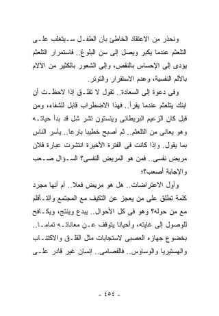 ‫ﻭﻨﺤﺫﺭ ﻤﻥ ﺍﻻﻋﺘﻘﺎﺩ ﺍﻟﺨﺎﻁﺊ ﺒﺄﻥ ﺍﻟﻁﻔـل ﺴـﻴﺘﻐﻠﺏ ﻋﻠـﻰ‬
‫ﺍﻟﺘﻠﻌﺜﻡ ﻋﻨﺩﻤﺎ ﻴﻜﺒﺭ ﻭﻴﺼل ﺇﻟﻰ ﺴﻥ ﺍﻟﺒﻠﻭﻍ.. ﻓﺎﺴﺘﻤﺭﺍﺭ ﺍﻟﺘﻠﻌﺜﻡ‬
‫ﻴﺅﺩﻯ ﺇﻟﻰ ﺍﻹﺤﺴﺎﺱ ﺒﺎﻟﻨﻘﺹ، ﻭﺇﻟﻰ ﺍﻟﺸﻌﻭﺭ ﺒﺎﻟﻜﺜﻴﺭ ﻤﻥ ﺍﻵﻻﻡ‬
                   ‫ﺒﺎﻷﻟﻡ ﺍﻟﻨﻔﺴﻴﺔ، ﻭﻋﺩﻡ ﺍﻻﺴﺘﻘﺭﺍﺭ ﻭﺍﻟﺘﻭﺘﺭ.‬
‫ﻭﻓﻰ ﺩﻋﻭﺓ ﺇﻟﻰ ﺍﻟﺴﻌﺎﺩﺓ.. ﺘﻘﻭل ﻻ ﺘﻘﻠـﻕ ﺇﺫﺍ ﻻﺤﻅـﺕ ﺃﻥ‬
‫ﺍﺒﻨﻙ ﻴﺘﻠﻌﺜﻡ ﻋﻨﺩﻤﺎ ﻴﻘﺭﺃ.. ﻓﻬﺫﺍ ﺍﻻﻀﻁﺭﺍﺏ ﻗﺎﺒل ﻟﻠﺸﻔﺎﺀ، ﻭﻤﻥ‬
‫ﻗﺒل ﻜﺎﻥ ﺍﻟﺯﻋﻴﻡ ﺍﻟﺒﺭﻴﻁﺎﻨﻰ ﻭﻴﻨﺴﺘﻭﻥ ﺘﺸﺭ ﺸل ﻗﺩ ﺒﺩﺃ ﺤﻴﺎﺘـﻪ‬
‫ﻭﻫﻭ ﻴﻌﺎﻨﻰ ﻤﻥ ﺍﻟﺘﻠﻌﺜﻡ.. ﺜﻡ ﺃﺼﺒﺢ ﺨﻁﻴﺒﺎ ﺒﺎﺭﻋﺎ.. ﻴﺄﺴﺭ ﺍﻟﻨﺎﺱ‬
‫ﺒﻤﺎ ﻴﻘﻭل. ﻭﺇﺫﺍ ﻜﺎﻨﺕ ﻓﻰ ﺍﻟﻔﺘﺭﺓ ﺍﻷﺨﻴﺭﺓ ﺍﻨﺘﺸﺭﺕ ﻋﺒﺎﺭﺓ ﻓﻼﻥ‬
‫ﻤﺭﻴﺽ ﻨﻔﺴﻰ.. ﻓﻤﻥ ﻫﻭ ﺍﻟﻤﺭﻴﺽ ﺍﻟﻨﻔﺴﻰ؟ ﺍﻟﺴـﺅﺍل ﺼـﻌﺏ‬
                                       ‫ﻭﺍﻹﺠﺎﺒﺔ ﺃﺼﻌﺏ؟؛‬
‫ﻭﺃﻭل ﺍﻻﻋﺘﺭﺍﻀﺎﺕ.. ﻫل ﻫﻭ ﻤﺭﻴﺽ ﻓﻌﻼ.. ﺃﻡ ﺃﻨﻬﺎ ﻤﺠﺭﺩ‬
‫ﻜﻠﻤﺔ ﺘﻁﻠﻕ ﻋﻠﻰ ﻤﻥ ﻴﻌﺠﺯ ﻋﻥ ﺍﻟﺘﻜﻴﻑ ﻤﻊ ﺍﻟﻤﺠﺘﻤﻊ ﻭﺍﻟﺘـﺄﻗﻠﻡ‬
‫ﻤﻊ ﻤﻥ ﺤﻭﻟﻪ؟ ﻭﻫﻭ ﻓﻰ ﻜل ﺍﻷﺤﻭﺍل.. ﻴﺒﺩﻉ ﻭﻴﻨﺘﺞ، ﻭﻴﻜـﺎﻓﺢ‬
‫ﻟﻠﻭﺼﻭل ﺇﻟﻰ ﻏﺎﻴﺘﻪ، ﻭﺃﺤﻴﺎﻨﺎ ﻴﺘﻭﻗﻑ ﻋـﻥ ﻤﻌﺎﻨﺎﺘـﻪ ﺘﻤﺎﻤـﺎ..‬
‫ﺒﺨﻀﻭﻉ ﺠﻬﺎﺯﻩ ﺍﻟﻌﺼﺒﻰ ﻻﺴﺘﺠﺎﺒﺎﺕ ﻤﺜل ﺍﻟﻘﻠـﻕ ﻭﺍﻻﻜﺘﺌـﺎﺏ‬
‫ﻭﺍﻟﻬﺴﺘﻴﺭﻴﺎ ﻭﺍﻟﻭﺴﺎﻭﺱ.. ﻓﺎﻟﻔﺼﺎﻤﻰ.. ﺇﻨﺴﺎﻥ ﻏﻴﺭ ﻗﺎﺩﺭ ﻋﻠـﻰ‬




                       ‫- ٤٥٤ -‬
 