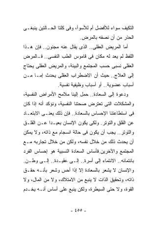 ‫ﺍﻟﺘﻜﻴﻑ ﺴﻭﺍﺀ ﻟﻸﻓﻀل ﺃﻡ ﻟﻸﺴﻭﺃ، ﻭﻓﻰ ﻜﻠﺘﺎ ﺍﻟﺤـﺎﻟﺘﻴﻥ ﻴﻨﺒﻐـﻰ‬
                           ‫ﺍﻟﺤﺫﺭ ﻤﻥ ﺃﻥ ﻨﺼﻔﻪ ﺒﺎﻟﻤﺭﺽ.‬
‫ﺃﻤﺎ ﺍﻟﻤﺭﻴﺽ ﺍﻟﻌﻘﻠﻰ.. ﺍﻟﺫﻯ ﻴﻘﺎل ﻋﻨﻪ ﻤﺠﻨﻭﻥ.. ﻓﺈﻥ ﻫـﺫﺍ‬
‫ﺍﻟﻠﻔﻅ ﻟﻡ ﻴﻌﺩ ﻟﻪ ﻤﻜﺎﻥ ﻓﻰ ﻗﺎﻤﻭﺱ ﺍﻟﻁﺏ ﺍﻟﻨﻔﺴﻰ.. ﻓـﺎﻟﻤﺭﺽ‬
‫ﺍﻟﻌﻘﻠﻰ ﻨﺴﺒﻰ ﺤﺴﺏ ﺍﻟﻤﺠﺘﻤﻊ ﻭﺍﻟﺒﻴﺌﺔ، ﻭﺍﻟﻤﺭﻴﺽ ﺍﻟﻌﻘﻠﻰ ﻴﺤﺘﺎﺝ‬
‫ﺇﻟﻰ ﺍﻟﻌﻼﺝ.. ﺤﻴﺙ ﺃﻥ ﺍﻻﻀﻁﺭﺍﺏ ﺍﻟﻌﻘﻠﻰ ﻴﺤﺩﺙ ﺇﻤـﺎ ﻤـﻥ‬
                ‫ﺃﺴﺒﺎﺏ ﻋﻀﻭﻴﺔ.. ﺃﻭ ﺃﺴﺒﺎﺏ ﻭﻅﻴﻔﻴﺔ ﻨﻔﺴﻴﺔ.‬
‫ﻭﺩﻋﻭﺓ ﺇﻟﻰ ﺍﻟﺴﻌﺎﺩﺓ.. ﺤﻤل ﺇﻟﻴﻨﺎ ﻤﻼﻤﺢ ﺍﻷﻤﺭﺍﺽ ﺍﻟﻨﻔﺴﻴﺔ،‬
‫ﻭﺍﻟﻤﺸﻜﻼﺕ ﺍﻟﺘﻰ ﺘﻌﺘﺭﺽ ﺼﺤﺘﻨﺎ ﺍﻟﻨﻔﺴﻴﺔ، ﻭﻨﺅﻜﺩ ﺃﻨﻪ ﺇﺫﺍ ﻜﺎﻥ‬
‫ﻓﻰ ﺍﺴﺘﻁﺎﻋﺘﻨﺎ ﺍﻹﺤﺴﺎﺱ ﺒﺎﻟﺴﻌﺎﺩﺓ.. ﻓﺈﻥ ﺫﻟﻙ ﻴﻌﻨـﻰ ﺍﻻﺒﺘﻌـﺎﺩ‬
‫ﻋﻥ ﺍﻟﻘﻠﻕ ﻭﺍﻟﺘﻭﺘﺭ. ﻭﻟﻜﻰ ﻴﻜﻭﻥ ﺍﻹﻨﺴﺎﻥ ﺒﻌﻴـﺩﺍ ﻋـﻥ ﺍﻟﻘﻠـﻕ‬
‫ﻭﺍﻟﺘﻭﺘﺭ.. ﻴﺠﺏ ﺃﻥ ﻴﻜﻭﻥ ﻓﻰ ﺤﺎﻟﺔ ﺍﻨﺴﺠﺎﻡ ﻤﻊ ﺫﺍﺘﻪ، ﻭﻻ ﻴﻤﻜﻥ‬
‫ﺃﻥ ﻴﺤﺩﺙ ﺫﻟﻙ ﻤﻥ ﺨﻼل ﻨﻔﺴﻪ، ﻭﻟﻜﻥ ﻤﻥ ﺨﻼل ﺘﺠﺎﺭﺒﻪ ﻤـﻊ‬
‫ﺍﻟﻤﺠﺘﻤﻊ ﻭﺍﻵﺨﺭﻴﻥ.ﻓﺄﺴﺎﺱ ﺍﻟﺴﻌﺎﺩﺓ ﺍﻟﻨﺴﺒﻴﺔ ﻫﻭ ﺇﺤﺴﺎﺱ ﺍﻟﻔﺭﺩ‬
‫ﺒﺎﻨﺘﻤﺎﺌﻪ.. ﺍﻻﻨﺘﻤﺎﺀ ﺇﻟﻰ ﺃﺴﺭﺓ.. ﺇﻟـﻰ ﻋﻘﻴـﺩﺓ.. ﺇﻟـﻰ ﻭﻁـﻥ.‬
‫ﻭﺍﻹﻨﺴﺎﻥ ﻻ ﻴﺸﻌﺭ ﺒﺎﻟﺴﻌﺎﺩﺓ ﺇﻻ ﺇﺫﺍ ﺃﺤﺱ ﻭﺸﻌﺭ ﺒﺄﻨـﻪ ﺤﻘـﻕ‬
‫ﺫﺍﺘﻪ، ﻭﺘﺤﻘﻴﻕ ﺍﻟﺫﺍﺕ ﻻ ﻴﻨﺒﻊ ﻤﻥ ﺍﻻﻤﺘﻼﻙ، ﻭﻻ ﻤﻥ ﺍﻟﻤﺎل، ﻭﻻ‬
‫ﺍﻟﻘﻭﺓ، ﻭﻻ ﺤﺘﻰ ﺍﻟﺴﻴﻁﺭﺓ، ﻭﻟﻜﻥ ﻴﻨﺒﻊ ﻋﻠﻰ ﺃﺴﺎﺱ ﺃﻨـﻪ ﻴﺨـﺩﻡ‬


                       ‫- ٥٥٤ -‬
 