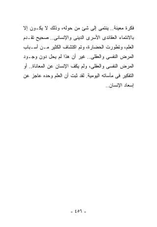 ‫ﻓﻜﺭﺓ ﻤﻌﻴﻨﺔ.. ﻴﻨﺘﻤﻰ ﺇﻟﻰ ﺸﺊ ﻤﻥ ﺤﻭﻟﻪ، ﻭﺫﻟﻙ ﻻ ﻴﻜـﻭﻥ ﺇﻻ‬
‫ﺒﺎﻻﻨﺘﻤﺎﺀ ﺍﻟﻌﻘﺎﺌﺩﻯ ﺍﻷﺴﺭﻯ ﺍﻟﺩﻴﻨﻰ ﻭﺍﻹﻨﺴﺎﻨﻰ.. ﺼﺤﻴﺢ ﺘﻘـﺩﻡ‬
‫ﺍﻟﻌﻠﻡ، ﻭﺘﻁﻭﺭﺕ ﺍﻟﺤﻀﺎﺭﺓ، ﻭﺘﻡ ﺍﻜﺘﺸﺎﻑ ﺍﻟﻜﺜﻴﺭ ﻤـﻥ ﺃﺴـﺒﺎﺏ‬
‫ﺍﻟﻤﺭﺽ ﺍﻟﻨﻔﺴﻰ ﻭﺍﻟﻌﻘﻠﻰ.. ﻏﻴﺭ ﺃﻥ ﻫﺫﺍ ﻟﻡ ﻴﺤل ﺩﻭﻥ ﻭﺠـﻭﺩ‬
‫ﺍﻟﻤﺭﺽ ﺍﻟﻨﻔﺴﻰ ﻭﺍﻟﻌﻘﻠﻰ، ﻭﻟﻡ ﻴﻜﻑ ﺍﻹﻨﺴﺎﻥ ﻋﻥ ﺍﻟﻤﻌﺎﻨﺎﺓ.. ﺃﻭ‬
‫ﺍﻟﺘﻔﻜﻴﺭ ﻓﻰ ﻤﺄﺴﺎﺘﻪ ﺍﻟﻴﻭﻤﻴﺔ. ﻟﻘﺩ ﺜﺒﺕ ﺃﻥ ﺍﻟﻌﻠﻡ ﻭﺤﺩﻩ ﻋﺎﺠﺯ ﻋﻥ‬
                                         ‫ﺇﺴﻌﺎﺩ ﺍﻹﻨﺴﺎﻥ..‬




                       ‫- ٦٥٤ -‬
 