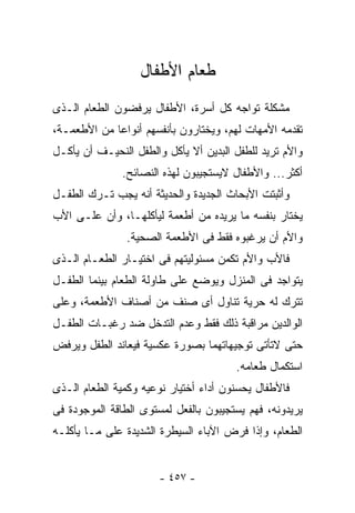 ‫ﻁﻌﺎﻡ ﺍﻷﻁﻔﺎل‬
‫ﻤﺸﻜﻠﺔ ﺘﻭﺍﺠﻪ ﻜل ﺃﺴﺭﺓ، ﺍﻷﻁﻔﺎل ﻴﺭﻓﻀﻭﻥ ﺍﻟﻁﻌﺎﻡ ﺍﻟـﺫﻯ‬
‫ﺘﻘﺩﻤﻪ ﺍﻷﻤﻬﺎﺕ ﻟﻬﻡ، ﻭﻴﺨﺘﺎﺭﻭﻥ ﺒﺄﻨﻔﺴﻬﻡ ﺃﻨﻭﺍﻋﺎ ﻤﻥ ﺍﻷﻁﻌﻤـﺔ،‬
‫ﻭﺍﻷﻡ ﺘﺭﻴﺩ ﻟﻠﻁﻔل ﺍﻟﺒﺩﻴﻥ ﺃﻻ ﻴﺄﻜل ﻭﺍﻟﻁﻔل ﺍﻟﻨﺤﻴـﻑ ﺃﻥ ﻴﺄﻜـل‬
               ‫ﺃﻜﺜﺭ... ﻭﺍﻷﻁﻔﺎل ﻻﻴﺴﺘﺠﻴﺒﻭﻥ ﻟﻬﺫﻩ ﺍﻟﻨﺼﺎﺌﺢ.‬
‫ﻭﺃﺜﺒﺘﺕ ﺍﻷﺒﺤﺎﺙ ﺍﻟﺠﺩﻴﺩﺓ ﻭﺍﻟﺤﺩﻴﺜﺔ ﺃﻨﻪ ﻴﺠﺏ ﺘـﺭﻙ ﺍﻟﻁﻔـل‬
‫ﻴﺨﺘﺎﺭ ﺒﻨﻔﺴﻪ ﻤﺎ ﻴﺭﻴﺩﻩ ﻤﻥ ﺃﻁﻌﻤﺔ ﻟﻴﺄﻜﻠﻬـﺎ، ﻭﺃﻥ ﻋﻠـﻰ ﺍﻷﺏ‬
               ‫ﻭﺍﻷﻡ ﺃﻥ ﻴﺭﻏﺒﻭﻩ ﻓﻘﻁ ﻓﻰ ﺍﻷﻁﻌﻤﺔ ﺍﻟﺼﺤﻴﺔ.‬
‫ﻓﺎﻷﺏ ﻭﺍﻷﻡ ﺘﻜﻤﻥ ﻤﺴﺌﻭﻟﻴﺘﻬﻡ ﻓﻰ ﺍﺨﺘﻴـﺎﺭ ﺍﻟﻁﻌـﺎﻡ ﺍﻟـﺫﻯ‬
‫ﻴﺘﻭﺍﺠﺩ ﻓﻰ ﺍﻟﻤﻨﺯل ﻭﻴﻭﻀﻊ ﻋﻠﻰ ﻁﺎﻭﻟﺔ ﺍﻟﻁﻌﺎﻡ ﺒﻴﻨﻤﺎ ﺍﻟﻁﻔـل‬
‫ﺘﺘﺭﻙ ﻟﻪ ﺤﺭﻴﺔ ﺘﻨﺎﻭل ﺃﻯ ﺼﻨﻑ ﻤﻥ ﺃﺼﻨﺎﻑ ﺍﻷﻁﻌﻤﺔ، ﻭﻋﻠﻰ‬
‫ﺍﻟﻭﺍﻟﺩﻴﻥ ﻤﺭﺍﻗﺒﺔ ﺫﻟﻙ ﻓﻘﻁ ﻭﻋﺩﻡ ﺍﻟﺘﺩﺨل ﻀﺩ ﺭﻏﺒـﺎﺕ ﺍﻟﻁﻔـل‬
‫ﺤﺘﻰ ﻻﺘﺄﺘﻰ ﺘﻭﺠﻴﻬﺎﺘﻬﻤﺎ ﺒﺼﻭﺭﺓ ﻋﻜﺴﻴﺔ ﻓﻴﻌﺎﻨﺩ ﺍﻟﻁﻔل ﻭﻴﺭﻓﺽ‬
                                       ‫ﺍﺴﺘﻜﻤﺎل ﻁﻌﺎﻤﻪ.‬
‫ﻓﺎﻷﻁﻔﺎل ﻴﺤﺴﻨﻭﻥ ﺃﺩﺍﺀ ﺃﺨﺘﻴﺎﺭ ﻨﻭﻋﻴﻪ ﻭﻜﻤﻴﺔ ﺍﻟﻁﻌﺎﻡ ﺍﻟـﺫﻯ‬
‫ﻴﺭﻴﺩﻭﻨﻪ، ﻓﻬﻡ ﻴﺴﺘﺠﻴﺒﻭﻥ ﺒﺎﻟﻔﻌل ﻟﻤﺴﺘﻭﻯ ﺍﻟﻁﺎﻗﺔ ﺍﻟﻤﻭﺠﻭﺩﺓ ﻓﻰ‬
‫ﺍﻟﻁﻌﺎﻡ، ﻭﺇﺫﺍ ﻓﺭﺽ ﺍﻵﺒﺎﺀ ﺍﻟﺴﻴﻁﺭﺓ ﺍﻟﺸﺩﻴﺩﺓ ﻋﻠﻰ ﻤـﺎ ﻴﺄﻜﻠـﻪ‬


                       ‫- ٧٥٤ -‬
 