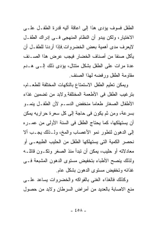 ‫ﺍﻟﻁﻔل ﻓﺴﻭﻑ ﻴﺅﺩﻯ ﻫﺫﺍ ﺇﻟﻰ ﺍﻋﺎﻗﺔ ﺁﻟﻴﻪ ﻗﺩﺭﺓ ﺍﻟﻁﻔـل ﻋﻠـﻰ‬
‫ﺍﻻﺨﺘﻴﺎﺭ، ﻭﻟﻜﻥ ﻴﺒﺩﻭ ﺃﻥ ﺍﻟﻨﻅﺎﻡ ﺍﻟﻤﻨﻬﺠﻰ ﻓـﻰ ﺇﺩﺭﺍﻙ ﺍﻟﻁﻔـل‬
‫ﻻﻴﻌﺭﻑ ﻤﺩﻯ ﺃﻫﻤﻴﺔ ﺒﻌﺽ ﺍﻟﺨﻀﺭﻭﺍﺕ.ﻓﺈﺫﺍ ﺃﺭﺩﻨﺎ ﻟﻠﻁﻔـل ﺃﻥ‬
‫ﻴﺄﻜل ﺼﻨﻔﺎ ﻤﻥ ﺃﺼﻨﺎﻑ ﺍﻟﺨﻀﺎﺭ ﻓﻴﺠﺏ ﻋﺭﺽ ﻫﺫﺍ ﺍﻟﺼـﻨﻑ‬
‫ﻋﺩﺓ ﻤﺭﺍﺕ ﻋﻠﻰ ﺍﻟﻁﻔل ﺒﺸﻜل ﻤﺘﺘﺎل، ﻴﺅﺩﻯ ﺫﻟﻙ ﺇﻟـﻰ ﻫـﺩﻡ‬
                       ‫ﻤﻘﺎﻭﻤﺔ ﺍﻟﻁﻔل ﻭﺭﻓﻀﻪ ﻟﻬﺫﺍ ﺍﻟﺼﻨﻑ.‬
‫ﻭﻴﻤﻜﻥ ﺘﻌﻠﻴﻡ ﺍﻟﻁﻔل ﺍﻻﺴﺘﻤﺘﺎﻉ ﺒﺎﻟﻨﻜﻬﺎﺕ ﺍﻟﻤﺨﺘﻠﻔﺔ ﻟﻠﻁﻌـﺎﻡ،‬
‫ﺒﺘﺭﻏﻴﺏ ﺍﻟﻁﻔل ﻓﻰ ﺍﻷﻁﻌﻤﺔ ﺍﻟﻤﺨﺘﻠﻔﺔ.ﻭﻻﺒﺩ ﻤﻥ ﺘﻀﻤﻴﻥ ﻏﺫﺍﺀ‬
‫ﺍﻷﻁﻔﺎل ﺍﻟﺼﻐﺎﺭ ﻁﻌﺎﻤﺎ ﻤﻨﺨﻔﺽ ﺍﻟﺩﺴـﻡ ﻷﻥ ﺍﻟﻁﻔـل ﻴﻨﻤـﻭ‬
‫ﺒﺴﺭﻋﺔ، ﻭﻤﻥ ﺜﻡ ﻴﻜﻭﻥ ﻓﻰ ﺤﺎﺠﺔ ﺇﻟﻰ ﻜل ﺴﻌﺭﺓ ﺤﺭﺍﺭﻴﻪ ﻴﻤﻜﻥ‬
‫ﺃﻥ ﻴﺴﺘﻬﻠﻜﻬﺎ، ﻜﻤﺎ ﻴﺤﺘﺎﺝ ﺍﻟﻁﻔل ﻓﻰ ﺍﻟﺴﻨﺔ ﺍﻷﻭﻟﻰ ﻤﻥ ﻋﻤـﺭﻩ‬
‫ﺇﻟﻰ ﺍﻟﺩﻫﻭﻥ ﻟﺘﻁﻭﺭ ﻨﻤﻭ ﺍﻷﻋﺼﺎﺏ ﻭﺍﻟﻤﺦ، ﻭﻟـﺫﻟﻙ ﻴﺠـﺏ ﺃﻻ‬
‫ﻨﺤﺼﺭ ﺍﻟﻜﻤﻴﺔ ﺍﻟﺘﻰ ﻴﺴﺘﻬﻠﻜﻬﺎ ﺍﻟﻁﻔل ﻤﻥ ﺍﻟﺤﻠﻴﺏ ﺍﻟﻁﺒﻴﻌـﻰ ﺃﻭ‬
‫ﻤﻌﺎﺩﻻﺘﻪ ﺃﻭ ﺤﻠﻴﺏ، ﻴﻤﻜﻥ ﺃﻥ ﺘﺒﺩﺃ ﻤﻨﺫ ﺍﻟﺼﻐﺭ ﻭﺘﻜـﻭﻥ ﻗﺎﺘﻠـﻪ‬
‫ﻭﻟﺫﻟﻙ ﻴﻨﺼﺢ ﺍﻷﻁﺒﺎﺀ ﺒﺘﺨﻔﻴﺽ ﻤﺴﺘﻭﻯ ﺍﻟﺩﻫﻭﻥ ﺍﻟﻤﺸﺒﻌﺔ ﻓـﻰ‬
                ‫ﻏﺫﺍﺌﻪ ﻭﺘﺨﻔﻴﺽ ﻤﺴﺘﻭﻯ ﺍﻟﺩﻫﻭﻥ ﺒﺸﻜل ﻋﺎﻡ.‬
‫ﻭﻜﺫﻟﻙ ﻓﺎﻟﻐﺫﺍﺀ ﺍﻟﻐﻨﻰ ﺒﺎﻟﻔﻭﺍﻜﻪ ﻭﺍﻟﺨﻀﺭﻭﺍﺕ ﻴﺴﺎﻋﺩ ﻋﻠـﻰ‬
‫ﻤﻨﻊ ﺍﻻﺼﺎﺒﺔ ﺒﺎﻟﻌﺩﻴﺩ ﻤﻥ ﺃﻤﺭﺍﺽ ﺍﻟﺴﺭﻁﺎﻥ ﻭﻻﺒﺩ ﻤﻥ ﺤﺼﻭل‬


                       ‫- ٨٥٤ -‬
 