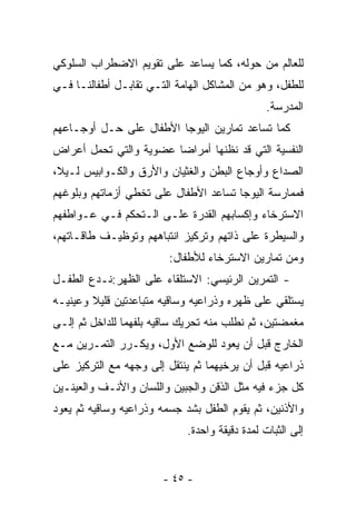 ‫ﻟﻠﻌﺎﻟﻡ ﻤﻥ ﺤﻭﻟﻪ، ﻜﻤﺎ ﻴﺴﺎﻋﺩ ﻋﻠﻰ ﺘﻘﻭﻴﻡ ﺍﻻﻀﻁﺭﺍﺏ ﺍﻟﺴﻠﻭﻜﻲ‬
‫ﻟﻠﻁﻔل، ﻭﻫﻭ ﻤﻥ ﺍﻟﻤﺸﺎﻜل ﺍﻟﻬﺎﻤﺔ ﺍﻟﺘـﻲ ﺘﻘﺎﺒـل ﺃﻁﻔﺎﻟﻨـﺎ ﻓـﻲ‬
                                               ‫ﺍﻟﻤﺩﺭﺴﺔ.‬
‫ﻜﻤﺎ ﺘﺴﺎﻋﺩ ﺘﻤﺎﺭﻴﻥ ﺍﻟﻴﻭﺠﺎ ﺍﻷﻁﻔﺎل ﻋﻠﻰ ﺤـل ﺃﻭﺠـﺎﻋﻬﻡ‬
‫ﺍﻟﻨﻔﺴﻴﺔ ﺍﻟﺘﻲ ﻗﺩ ﻨﻅﻨﻬﺎ ﺃﻤﺭﺍﻀﺎ ﻋﻀﻭﻴﺔ ﻭﺍﻟﺘﻲ ﺘﺤﻤل ﺃﻋﺭﺍﺽ‬
                       ‫ﹰ‬
‫ﺍﻟﺼﺩﺍﻉ ﻭﺃﻭﺠﺎﻉ ﺍﻟﺒﻁﻥ ﻭﺍﻟﻐﺜﻴﺎﻥ ﻭﺍﻷﺭﻕ ﻭﺍﻟﻜـﻭﺍﺒﻴﺱ ﻟـﻴﻼ،‬
 ‫ﹰ‬
‫ﻓﻤﻤﺎﺭﺴﺔ ﺍﻟﻴﻭﺠﺎ ﺘﺴﺎﻋﺩ ﺍﻷﻁﻔﺎل ﻋﻠﻰ ﺘﺨﻁﻲ ﺃﺯﻤﺎﺘﻬﻡ ﻭﺒﻠﻭﻏﻬﻡ‬
‫ﺍﻻﺴﺘﺭﺨﺎﺀ ﻭﺇﻜﺴﺎﺒﻬﻡ ﺍﻟﻘﺩﺭﺓ ﻋﻠـﻰ ﺍﻟـﺘﺤﻜﻡ ﻓـﻲ ﻋـﻭﺍﻁﻔﻬﻡ‬
‫ﻭﺍﻟﺴﻴﻁﺭﺓ ﻋﻠﻰ ﺫﺍﺘﻬﻡ ﻭﺘﺭﻜﻴﺯ ﺍﻨﺘﺒﺎﻫﻬﻡ ﻭﺘﻭﻅﻴـﻑ ﻁﺎﻗـﺎﺘﻬﻡ،‬
                         ‫ﻭﻤﻥ ﺘﻤﺎﺭﻴﻥ ﺍﻻﺴﺘﺭﺨﺎﺀ ﻟﻸﻁﻔﺎل:‬
‫- ﺍﻟﺘﻤﺭﻴﻥ ﺍﻟﺭﺌﻴﺴﻲ: ﺍﻻﺴﺘﻠﻘﺎﺀ ﻋﻠﻰ ﺍﻟﻅﻬﺭ:ﻨـﺩﻉ ﺍﻟﻁﻔـل‬
‫ﻴﺴﺘﻠﻘﻲ ﻋﻠﻰ ﻅﻬﺭﻩ ﻭﺫﺭﺍﻋﻴﻪ ﻭﺴﺎﻗﻴﻪ ﻤﺘﺒﺎﻋﺩﺘﻴﻥ ﻗﻠﻴﻼ ﻭﻋﻴﻨﻴـﻪ‬
‫ﻤﻐﻤﻀﺘﻴﻥ، ﺜﻡ ﻨﻁﻠﺏ ﻤﻨﻪ ﺘﺤﺭﻴﻙ ﺴﺎﻗﻴﻪ ﺒﻠﻔﻬﻤﺎ ﻟﻠﺩﺍﺨل ﺜﻡ ﺇﻟـﻰ‬
‫ﺍﻟﺨﺎﺭﺝ ﻗﺒل ﺃﻥ ﻴﻌﻭﺩ ﻟﻠﻭﻀﻊ ﺍﻷﻭل، ﻭﻴﻜـﺭﺭ ﺍﻟﺘﻤـﺭﻴﻥ ﻤـﻊ‬
‫ﺫﺭﺍﻋﻴﻪ ﻗﺒل ﺃﻥ ﻴﺭﺨﻴﻬﻤﺎ ﺜﻡ ﻴﻨﺘﻘل ﺇﻟﻰ ﻭﺠﻬﻪ ﻤﻊ ﺍﻟﺘﺭﻜﻴﺯ ﻋﻠﻰ‬
‫ﻜل ﺠﺯﺀ ﻓﻴﻪ ﻤﺜل ﺍﻟﺫﻗﻥ ﻭﺍﻟﺠﺒﻴﻥ ﻭﺍﻟﻠﺴﺎﻥ ﻭﺍﻷﻨـﻑ ﻭﺍﻟﻌﻴﻨـﻴﻥ‬
‫ﻭﺍﻷﺫﻨﻴﻥ، ﺜﻡ ﻴﻘﻭﻡ ﺍﻟﻁﻔل ﺒﺸﺩ ﺠﺴﻤﻪ ﻭﺫﺭﺍﻋﻴﻪ ﻭﺴﺎﻗﻴﻪ ﺜﻡ ﻴﻌﻭﺩ‬
                            ‫ﺇﻟﻰ ﺍﻟﺜﺒﺎﺕ ﻟﻤﺩﺓ ﺩﻗﻴﻘﺔ ﻭﺍﺤﺩﺓ.‬


                       ‫- ٥٤ -‬
 