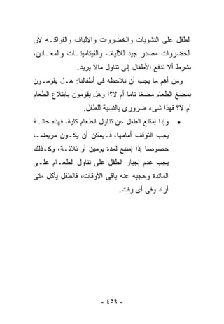 ‫ﺍﻟﻁﻔل ﻋﻠﻰ ﺍﻟﻨﺸﻭﻴﺎﺕ ﻭﺍﻟﺨﻀﺭﻭﺍﺕ ﻭﺍﻷﻟﻴﺎﻑ ﻭﺍﻟﻔﻭﺍﻜـﻪ ﻷﻥ‬
‫ﺍﻟﺨﻀﺭﻭﺍﺕ ﻤﺼﺩﺭ ﺠﻴﺩ ﻟﻸﻟﻴﺎﻑ ﻭﺍﻟﻔﻴﺘﺎﻤﻴﻨـﺎﺕ ﻭﺍﻟﻤﻌـﺎﺩﻥ،‬
               ‫ﺒﺸﺭﻁ ﺃﻻ ﻨﺩﻓﻊ ﺍﻷﻁﻔﺎل ﺇﻟﻰ ﺘﻨﺎﻭل ﻤﺎﻻ ﻴﺭﻴﺩ.‬
‫ﻭﻤﻥ ﺃﻫﻡ ﻤﺎ ﻴﺠﺏ ﺃﻥ ﻨﻼﺤﻅﻪ ﻓﻰ ﺃﻁﻔﺎﻟﻨﺎ: ﻫـل ﻴﻘﻭﻤـﻭﻥ‬
‫ﺒﻤﻀﻎ ﺍﻟﻁﻌﺎﻡ ﻤﻀﻐﺎ ﺘﺎﻤﺎ ﺃﻡ ﻻ؟! ﻭﻫل ﻴﻘﻭﻤﻭﻥ ﺒﺎﺒﺘﻼﻉ ﺍﻟﻁﻌﺎﻡ‬
                  ‫ﺃﻡ ﻻ؟ ﻓﻬﺫﺍ ﺸﻰﺀ ﻀﺭﻭﺭﻯ ﺒﺎﻟﻨﺴﺒﺔ ﻟﻠﻁﻔل.‬
‫ﻭﺇﺫﺍ ﺇﻤﺘﻨﻊ ﺍﻟﻁﻔل ﻋﻥ ﺘﻨﺎﻭل ﺍﻟﻁﻌﺎﻡ ﻜﻠﻴﺔ، ﻓﻬﺫﻩ ﺤﺎﻟـﺔ‬
               ‫ﹸ‬                                    ‫•‬
‫ﻴﺠﺏ ﺍﻟﺘﻭﻗﻑ ﺃﻤﺎﻤﻬﺎ، ﻓـﻴﻤﻜﻥ ﺃﻥ ﻴﻜـﻭﻥ ﻤﺭﻴﻀـﺎ‬
‫ﺨﺼﻭﺼﺎ ﺇﺫﺍ ﺇﻤﺘﻨﻊ ﻟﻤﺩﺓ ﻴﻭﻤﻴﻥ ﺃﻭ ﺜﻼﺜـﺔ، ﻭﻜـﺫﻟﻙ‬
‫ﻴﺠﺏ ﻋﺩﻡ ﺇﺠﺒﺎﺭ ﺍﻟﻁﻔل ﻋﻠﻰ ﺘﻨﺎﻭل ﺍﻟﻁﻌـﺎﻡ ﻋﻠـﻰ‬
‫ﺍﻟﻤﺎﺌﺩﺓ ﻭﺤﺠﺒﻪ ﻋﻨﻪ ﺒﺎﻗﻰ ﺍﻷﻭﻗﺎﺕ، ﻓﺎﻟﻁﻔل ﻴﺄﻜل ﻤﺘﻰ‬
                               ‫ﺃﺭﺍﺩ ﻭﻓﻰ ﺃﻯ ﻭﻗﺕ.‬




                        ‫- ٩٥٤ -‬
 