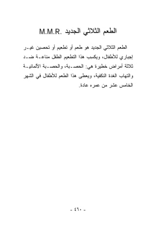 ‫ﺍﻟ ﹸﻌﻡ ﺍﻟﺜﻼﺜﻲ ﺍﻟﺠﺩﻴﺩ .‪M.M.R‬‬
                               ‫ﻁ‬
‫ﺍﻟ ﹸﻌﻡ ﺍﻟﺜﻼﺜﻲ ﺍﻟﺠﺩﻴﺩ ﻫﻭ ﹸﻌﻡ ﺃﻭ ﺘﻁﻌﻴﻡ ﺃﻭ ﺘﺤﺼﻴﻥ ﻏﻴـﺭ‬
                         ‫ﻁ‬                    ‫ﻁ‬
‫ﺇﺠﺒﺎﺭﻱ ﻟﻸﻁﻔﺎل، ﻭﻴﻜ ِﺏ ﻫﺫﺍ ﺍﻟﺘﻁﻌﻴﻡ ﺍﻟﻁﻔل ﻤﻨﺎﻋـﺔ ﻀـﺩ‬
                              ‫‪ ‬ﹾﺴ‬
‫ﺜﻼﺜﺔ ﺃﻤﺭﺍﺽ ﺨﻁﻴﺭﺓ ﻫﻲ: ﺍﻟﺤﺼـﺒﺔ، ﻭﺍﻟﺤﺼـﺒﺔ ﺍﻷﻟﻤﺎﻨﻴـﺔ‬
‫ﻭﺍﻟﺘﻬﺎﺏ ﺍﻟﻐﺩﺓ ﺍﻟﻨﻜﻔﻴﺔ، ﻭﻴﻌﻁﻰ ﻫﺫﺍ ﺍﻟ ﹸﻌﻡ ﻟﻸﻁﻔﺎل ﻓﻲ ﺍﻟﺸﻬﺭ‬
                  ‫ﻁ‬
                           ‫ﺍﻟﺨﺎﻤﺱ ﻋﺸﺭ ﻤﻥ ﻋﻤﺭﻩ ﻋﺎﺩﺓ.‬




                       ‫- ٠٦٤ -‬
 