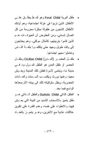 ‫ﻁﻔل ﺍﻟﺒﺭﻴﺔ ‪ Feral Child‬ﻭﻫﻭ ﻟﻔـﻅ ﻴﻁﻠـﻕ ﻋﻠـﻰ‬           ‫•‬
‫ﺍﻷﻁﻔﺎل ﺍﻟﺫﻴﻥ ﺘﺭﺒﻭﺍ ﻓﻲ ﻋﺯﻟﺔ ﺍﺠﺘﻤﺎﻋﻴﺔ، ﻭﻫﻡ ﺃﻭﻟﺌﻙ‬
‫ﺍﻷﻁﻔﺎل ﺍﻟﻨﺎﺠﻭﻥ ﻤﻥ ﻁﻔﻭﻟﺔ ﻤﺒﻜﺭﺓ ﻤﺤﺭﻭﻤﺔ ﻤﻥ ﻜل‬
‫ﺍﺘﺼﺎل ﺇﻨﺴﺎﻨﻲ، ﻭﻤﻥ ﺍﻟﻤﻔﺘﺭﺽ ﺃﻥ ﺍﻟﺤﻴﻭﺍﻨـﺎﺕ ﻫـﻡ‬
‫ﺍﻟﺫﻴﻥ ﻗﺎﻤﻭﺍ ﺒﺘﺭﺒﻴﺘﻬﻡ، ﻜﺄﻤﺜﺎل ﻤﻭﻜﻠﻲ، ﻭﻫﻡ ﻴﺤﺘﺎﺠﻭﻥ‬
‫ﺇﻟﻰ ﻭﻗﺕ ﻁﻭﻴل ﻭﺠﻬﺩ ﺤﺘﻰ ﻴﺘﻜﻠﻤـﻭﺍ ﺒﻠﻐـﺔ ﺍﻟﻨـﺎﺱ‬
                          ‫ﻭﺘﻌﺎﻤﻠﻭﺍ ﻤﻌﻬﻡ ﺍﺠﺘﻤﺎﻋﻴﺎ.‬
‫ﻁﻔـل ﺍﻟﺤﻀـﺭ )ﺍﻟﻤـﺩﻥ( ‪ Cicilian Child‬ﻭﻁﻔـل‬            ‫•‬
‫ﺍﻟﺤﻀﺭ ﺃﻭ ﻁﻔل ﺍﻟﻤﺩﻥ ﻫﻭ ﺍﻟﻁﻔل ﺍﻟﻤـﻭل-ﻭﺩ ﻓـﻰ‬
‫ﻤﺩﻴﻨﺔ ﻤﺎ، ﻭﻴﻨﺘﻤﻰ ﻷﺴﺭﺓ ﺘﻘﻁﻥ ﺘﻠﻙ ﺍﻟﻤﺩﻴﻨﺔ ﻭﻴﻌـﻴﺵ‬
‫ﻤﻌﻬﺎ، ﻭﻋﻨﻬﺎ ﻴﻭﺭﺙ ﻭﻴﻜﺘﺴـﺏ ﺍﻟﺴـﻤﺎﺕ ﻭﺍﻟﻌـﺎﺩﺍﺕ‬
‫ﺍﻟﺤﻀﺭﻴﺔ، ﻭﻴﻨﻘل ﺴﻠﻭﻜﻴﺎﺘﻪ ﺘﻠﻙ ﺍﻟﻰ ﺒﻴﺌﺘﻪ ﺍﻷﻡ ﺒﻤﻌﻨﺎﻫﺎ‬
                                  ‫ﺍﻟﻭﺍﺴﻊ ﻓﻴﻤﺎ ﺒﻌﺩ.‬
‫ﺍﻟﻁﻔل ﺍﻟﺫﺍﺘﻲ ‪ Outistic Child‬ﻭﺍﻟﻁﻔل ﺍﻟـﺫﺍﺘﻲ ﻫـﻭ‬       ‫•‬
‫ﻁﻔل ﻴﺘﻤﻴﺯ ﺒﺎﻻﻨﺴﺤﺎﺏ ﺍﻟﺸﺩﻴﺩ ﻤﻥ ﺍﻟﺒﻴﺌﺔ ﺍﻟﺘﻲ ﻴﻌـﻴﺵ‬
‫ﻓﻴﻬﺎ، ﻭﺍﻻﻨﻁﻭﺍﺀ ﻋﻠﻰ ﻨﻔﺴﻪ، ﻭﻋﺩﻡ ﺍﻟﻘﺩﺭﺓ ﻋﻠﻰ ﺘﻜﻭﻴﻥ‬
‫ﻋﻼﻗﺎﺕ ﻋﺎﺩﻴﺔ ﻤﻊ ﺍﻵﺨﺭﻴﻥ، ﻭﻫـﻭ ﻴﺘﻤﻴـﺯ ﺒﺎﻟﻌﻨـﺎﺩ‬




                        ‫- ٢٦٤ -‬
 