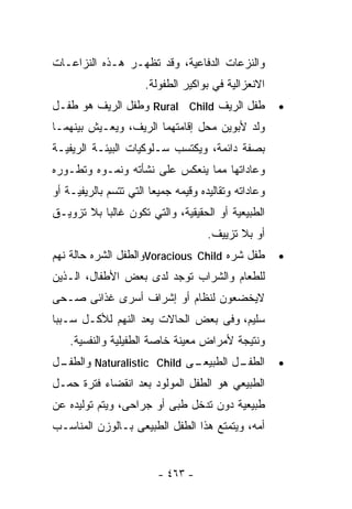 ‫ﻭﺍﻟﻨﺯﻋﺎﺕ ﺍﻟﺩﻓﺎﻋﻴﺔ، ﻭﻗﺩ ﺘﻅﻬـﺭ ﻫـﺫﻩ ﺍﻟﻨﺯﺍﻋـﺎﺕ‬
                      ‫ﺍﻻﻨﻌﺯﺍﻟﻴﺔ ﻓﻲ ﺒﻭﺍﻜﻴﺭ ﺍﻟﻁﻔﻭﻟﺔ.‬
‫ﻁﻔل ﺍﻟﺭﻴﻑ ‪ Rural Child‬ﻭﻁﻔل ﺍﻟﺭﻴﻑ ﻫﻭ ﻁﻔـل‬              ‫•‬
‫ﻭﻟﺩ ﻷﺒﻭﻴﻥ ﻤﺤل ﺇﻗﺎﻤﺘﻬﻤﺎ ﺍﻟﺭﻴﻑ، ﻭﻴﻌـﻴﺵ ﺒﻴﻨﻬﻤـﺎ‬
‫ﺒﺼﻔﺔ ﺩﺍﺌﻤﺔ، ﻭﻴﻜﺘﺴﺏ ﺴـﻠﻭﻜﻴﺎﺕ ﺍﻟﺒﻴﺌـﺔ ﺍﻟﺭﻴﻔﻴـﺔ‬
‫ﻭﻋﺎﺩﺍﺘﻬﺎ ﻤﻤﺎ ﻴﻨﻌﻜﺱ ﻋﻠﻰ ﻨﺸﺄﺘﻪ ﻭﻨﻤـﻭﻩ ﻭﺘﻁـﻭﺭﻩ‬
‫ﻭﻋﺎﺩﺍﺘﻪ ﻭﺘﻘﺎﻟﻴﺩﻩ ﻭﻗﻴﻤﻪ ﺠﻤﻴﻌﺎ ﺍﻟﺘﻲ ﺘﺘﺴﻡ ﺒﺎﻟﺭﻴﻔﻴـﺔ ﺃﻭ‬
                       ‫ﹰ‬
‫ﺍﻟﻁﺒﻴﻌﻴﺔ ﺃﻭ ﺍﻟﺤﻘﻴﻘﻴﺔ، ﻭﺍﻟﺘﻲ ﺘﻜﻭﻥ ﻏﺎﻟﺒﺎ ﺒﻼ ﺘﺯﻭﻴـﻕ‬
          ‫ﹰ‬
                                     ‫ﺃﻭ ﺒﻼ ﺘﺯﻴﻴﻑ.‬
‫ﻁﻔل ﺸﺭﻩ ‪Voracious Child‬ﻭﺍﻟﻁﻔل ﺍﻟﺸﺭﻩ ﺤﺎﻟﺔ ﻨﻬﻡ‬          ‫•‬
‫ﻟﻠﻁﻌﺎﻡ ﻭﺍﻟﺸﺭﺍﺏ ﺘﻭﺠﺩ ﻟﺩﻯ ﺒﻌﺽ ﺍﻷﻁﻔﺎل، ﺍﻟـﺫﻴﻥ‬
‫ﻻﻴﺨﻀﻌﻭﻥ ﻟﻨﻅﺎﻡ ﺃﻭ ﺇﺸﺭﺍﻑ ﺃﺴﺭﻯ ﻏﺫﺍﺌﻰ ﺼـﺤﻰ‬
‫ﺴﻠﻴﻡ، ﻭﻓﻰ ﺒﻌﺽ ﺍﻟﺤﺎﻻﺕ ﻴﻌﺩ ﺍﻟﻨﻬﻡ ﻟﻸﻜـل ﺴـﺒﺒﺎ‬
‫ﹰ‬
    ‫ﻭﻨﺘﻴﺠﺔ ﻷﻤﺭﺍﺽ ﻤﻌﻴﻨﺔ ﺨﺎﺼﺔ ﺍﻟﻁﻔﻴﻠﻴﺔ ﻭﺍﻟﻨﻔﺴﻴﺔ.‬
‫ـﻰ ‪ Naturalistic Child‬ﻭ ـل‬
 ‫ﺍﻟﻁﻔـ‬                   ‫ـل ﺍﻟﻁﺒﻴﻌـ‬
                                  ‫ﺍﻟﻁﻔـ‬               ‫•‬
‫ﺍﻟﻁﺒﻴﻌﻲ ﻫﻭ ﺍﻟﻁﻔل ﺍﻟﻤﻭﻟﻭﺩ ﺒﻌﺩ ﺍﻨﻘﻀﺎﺀ ﻓﺘﺭﺓ ﺤﻤـل‬
‫ﻁﺒﻴﻌﻴﺔ ﺩﻭﻥ ﺘﺩﺨل ﻁﺒﻰ ﺃﻭ ﺠﺭﺍﺤﻰ، ﻭﻴﺘﻡ ﺘﻭﻟﻴﺩﻩ ﻋﻥ‬
‫ﺃﻤﻪ، ﻭﻴﺘﻤﺘﻊ ﻫﺫﺍ ﺍﻟﻁﻔل ﺍﻟﻁﺒﻴﻌﻰ ﺒـﺎﻟﻭﺯﻥ ﺍﻟﻤﻨﺎﺴـﺏ‬


                         ‫- ٣٦٤ -‬
 