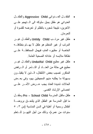 ‫ـل‬
 ‫ـل ـﺩﻭﺍﻨﻰ ‪ Aggressive Child‬ﻭﺍﻟﻁﻔـ‬
                              ‫ﺍﻟﻁﻔـ ﺍﻟﻌـ‬          ‫•‬
‫ﺍﻟﻌﺩﻭﺍﻨﻲ ﻫﻭ ﻁﻔل ﻴﻤﻴل ﺴﻠﻭﻜﻪ ﺍﻟﻰ ﺍﻟـﺘﻬﺠﻡ ﻋﻠـﻰ‬
‫ﺍﻵﺨﺭﻴﻥ، ﻨﺘﻴﺠﺔ ﺸﻌﻭﺭﻩ ﺒﺎﻟﻅﻠﻡ ﺃﻭ ﺘﻌﺭﻀﻪ ﻟﻠﻘﺴﻭﺓ ﺃﻭ‬
                                      ‫ﻟﻠﺤﺭﻤﺎﻥ.‬
‫ﻁﻔل ﻏﻴﺭ ﻤﺭﺘـﺏ ‪ Untidy Child‬ﻭﺍﻟﻁﻔـل ﻏﻴـﺭ‬           ‫•‬
‫ﺍﻟﻤﺭﺘﺏ ﺃﻭ ﻏﻴﺭ ﺍﻟﻤﻨﻅﻡ ﻫﻭ ﻁﻔل ﻻ ﻴﻬـﺘﻡ ﺒﻨﻅﺎﻓﺘـﻪ‬
‫ﺍﻟﺨﺎﺼﺔ ﺃﻭ ﻤﻅﻬﺭﻩ ﺍﻟﻌﺎﻡ، ﻓﻴﻬﻤل ﺍﻟﻤﺤﺎﻓﻅـﺔ ﻋﻠـﻰ‬
           ‫ﻨﻅﺎﻓﺔ ﻤﻼﺒﺴﻪ ﺃﻭ ﻋﺎﺩﺍﺘﻪ ﺍﻟﺼﺤﻴﺔ ﺍﻟﻌﺎﻤﺔ.‬
‫ﻁﻔل ﻏﻴﺭ ﻤﻁﻴﻊ ‪ Undutiful Child‬ﻭﺍﻟﻁﻔـل ﻏﻴـﺭ‬         ‫•‬
‫‪‬ﻁﻴﻊ ﻫﻲ ﺤﺎﻟﺔ ﻤﻥ ﺍﻟﻌﻨـﺎﺩ ﺃﻭ ﺍﻟﺘـﺫﻤﺭ ﺃﻭ ﺍﻟـﺭﻓﺽ‬
                                           ‫ﻤ‬
‫ﺍﻟﻤﺘﻜﺭﺭ ﺘﺼﻴﺏ ﺒﻌﺽ ﺍﻷﻁﻔﺎل، ﺍﻟـﺫﻴﻥ ﻻ ﻴﺘﻘﺒﻠـﻭﻥ‬
‫ﺒﺴﻬﻭﻟﺔ ﻤﺎ ﻴﻁﻠﺒﻪ ﻤﻨﻬﻡ ﺍﻟﻤﺤﻴﻁﻴﻥ ﺒﻬﻡ، ﻭﻓﻰ ﺒﻌـﺽ‬
‫ﺍﻟﺤﺎﻻﺕ ﺸﺩﻴﺩﺓ ﺍﻟﻌﻨﺎﺩ ﻴﺠﺏ ﻋـﺭﺽ ﺍﻷﻤـﺭ ﻋﻠـﻰ‬
                        ‫ﺍﺨﺼﺎﺌﻰ ﺍﻹﺭﺸﺎﺩ ﺍﻟﻨﻔﺴﻰ.‬
‫ﻁﻔل ﻤﺎﻗﺒل ﺍﻟﻤﺩﺭﺴﺔ ‪ Pre – School Child‬ﻭﻁﻔـل‬        ‫•‬
‫ﻤﺎ ﻗﺒل ﺍﻟﻤﺩﺭﺴﺔ ﻫﻭ ﺍﻟﻁﻔل ﺍﻟﺫﻯ ﻴﻠﺘﺤـﻕ ﺒﺭﻭﻀـﺔ‬
‫ﺃﻁﻔﺎل ﺭﺴﻤﻴﺔ ﺃﻭ ﺃﻫﻠﻴﺔ ﻓﻲ ﺍﻟﺴﻥ ﺍﻟﻤﻨﺎﺴﺒﺔ )ﻤﻥ ٣- ٥‬
‫ﺴﻨﻭﺍﺕ ﻤﻥ ﻋﻤﺭﻩ(، ﻭﺫﻟﻙ ﻤﻥ ﺃﺠل ﺍﻟﺘﻬﻴـﺅ ﻟﻠـﺘﻌﻠﻡ‬


                       ‫- ٥٦٤ -‬
 
