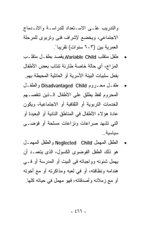 ‫ﻭﺍﻟﺘﺩﺭﻴﺏ ﻋﻠـﻰ ﺍﻻﺴـﺘﻌﺩﺍﺩ ﻟﻠﺩﺭﺍﺴـﺔ ﻭﺍﻻﻨـﺩﻤﺎﺝ‬
‫ﺍﻻﺠﺘﻤﺎﻋﻲ، ﻭﻴﺨﻀﻊ ﻹﺸﺭﺍﻑ ﻓﻨﻰ ﻭﺘﺭﺒﻭﻯ ﻟﻠﻤﺭﺤﻠﺔ‬
               ‫ﺍﻟﻌﻤﺭﻴﺔ ﺒﻴﻥ )٣-٦ ﺴﻨﻭﺍﺕ( ﺘﻘﺭﻴﺒﺎ ً.‬
‫ﻁﻔل ﻤﺘﻘﻠﺏ ‪Variable Child‬ﻭﻴﻘﺼﺩ ﺒﻁﻔـل ﻤﺘﻘﻠـﺏ‬           ‫•‬
‫ﺍﻟﻤﺯﺍﺝ، ﺃﻱ ﺤﺎﻟﺔ ﺨﺎﺼﺔ ﻁﺎﺭﺌﺔ ﺘﻨﺘﺎﺏ ﺒﻌﺽ ﺍﻷﻁﻔﺎل‬
‫ﺒﻔﻌل ﺴﻠﺒﻴﺎﺕ ﺍﻟﺒﻴﺌﺔ ﺍﻷﺴﺭﻴﺔ ﺃﻭ ﺍﻟﻌﺎﺌﻠﻴﺔ ﺍﻟﻤﺤﻴﻁﺔ ﺒﻬﻡ.‬
‫ﻁﻔـل ﻤﺤـﺭﻭﻡ ‪ Disadvantaged Child‬ﻭﺍﻟﻁﻔـل‬              ‫•‬
‫ﺍﻟﻤﺤﺭﻭﻡ ﻟﻔﻅ ﻴﻁﻠﻕ ﻋﻠﻰ ﺍﻷﻁﻔﺎل ﺍﻟـﺫﻴﻥ ﺘﻨﻘﺼـﻬﻡ‬
‫ﺍﻟﺨﺩﻤﺎﺕ ﺍﻟﺘﺭﺒﻭﻴﺔ ﺃﻭ ﺍﻟﺜﻘﺎﻓﻴﺔ ﺃﻭ ﺍﻻﺠﺘﻤﺎﻋﻴﺔ، ﻭﻴﻜﻭﻥ‬
‫ﻋﺎﺩﺓ ﻫﺅﻻﺀ ﺍﻷﻁﻔﺎل ﻓﻲ ﺍﻟﻤﻨﺎﻁﻕ ﺍﻟﻨﺎﺌﻴﺔ ﺃﻭ ﺍﻟﺒﻌﻴﺩﺓ ﺃﻭ‬
‫ﺍﻟﺘﻲ ﺘﺸﻬﺩ ﺼﺭﺍﻋﺎﺕ ﻭﻨﺯﺍﻋﺎﺕ ﻤﺴﻠﺤﺔ ﺃﻭ ﻓﻭﻀـﻰ‬
                                         ‫ﺴﻴﺎﺴﻴﺔ..‬
‫ﺍﻟﻁﻔل ﺍﻟﻤﻬﻤل ‪ Neglected Child‬ﻭﺍﻟﻁﻔل ﺍﻟﻤﻬ ِـل‬
  ‫‪ ‬ﻤ‬                                               ‫•‬
‫ﻫﻭ ﺫﻟﻙ ﺍﻟﻁﻔل ﺍﻟﻔﻭﻀﻭﻯ ﺍﻟﻜﺴﻭل، ﺍﻟﺫﻯ ﻴﺘﻌﻤـﺩ ﺃﻥ‬
‫ﻴﻬﻤل ﺸﺌﻭﻨﻪ ﻭﻭﺍﺠﺒﺎﺘﻪ ﻓﻰ ﺍﻟﺒﻴﺕ ﺃﻭ ﺍﻟﻤﺩﺭﺴﺔ ﺃﻭ ﻓـﻲ‬
‫ﻫﻨﺩﺍﻤﻪ ﻭﻨﻅﺎﻓﺘﻪ، ﺃﻭ ﻓﻲ ﻟﻌﺒﻪ ﻭﻤﺫﺍﻜﺭﺘﻪ ﺃﻭ ﻤﻊ ﺃﺨﻭﺘﻪ‬
 ‫ﺃﻭ ﻤﻊ ﺯﻤﻼﺌﻪ ﻭﺃﺼﺩﻗﺎﺘﻪ، ﻓﻬﻭ ﻤﻬﻤل ﻓﻲ ﺤﻴﺎﺘﻪ ﻜﻠﻬﺎ.‬




                        ‫- ٦٦٤ -‬
 