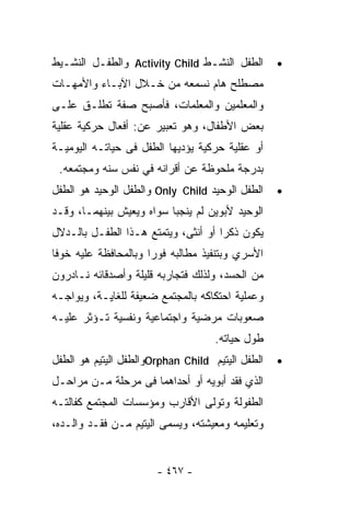 ‫ﺍﻟﻁﻔل ﺍﻟﻨﺸـﻁ ‪ Activity Child‬ﻭﺍﻟﻁﻔـل ﺍﻟﻨﺸـﻴﻁ‬       ‫•‬
‫ﻤﺼﻁﻠﺢ ﻫﺎﻡ ﻨﺴﻤﻌﻪ ﻤﻥ ﺨـﻼل ﺍﻵﺒـﺎﺀ ﻭﺍﻷﻤﻬـﺎﺕ‬
‫ﻭﺍﻟﻤﻌﻠﻤﻴﻥ ﻭﺍﻟﻤﻌﻠﻤﺎﺕ، ﻓﺄﺼﺒﺢ ﺼﻔﺔ ﺘﻁﻠـﻕ ﻋﻠـﻰ‬
‫ﺒﻌﺽ ﺍﻷﻁﻔﺎل، ﻭﻫﻭ ﺘﻌﺒﻴﺭ ﻋﻥ: ﺃﻓﻌﺎل ﺤﺭﻜﻴﺔ ﻋﻘﻠﻴﺔ‬
‫ﺃﻭ ﻋﻘﻠﻴﺔ ﺤﺭﻜﻴﺔ ﻴﺅﺩﻴﻬﺎ ﺍﻟﻁﻔل ﻓﻰ ﺤﻴﺎﺘـﻪ ﺍﻟﻴﻭﻤﻴـﺔ‬
 ‫ﺒﺩﺭﺠﺔ ﻤﻠﺤﻭﻅﺔ ﻋﻥ ﺃﻗﺭﺍﻨﻪ ﻓﻲ ﻨﻔﺱ ﺴﻨﻪ ﻭﻤﺠﺘﻤﻌﻪ.‬
‫ﺍﻟﻁﻔل ﺍﻟﻭﺤﻴﺩ ‪ Only Child‬ﻭﺍﻟﻁﻔل ﺍﻟﻭﺤﻴﺩ ﻫﻭ ﺍﻟﻁﻔل‬    ‫•‬
‫ﺍﻟﻭﺤﻴﺩ ﻷﺒﻭﻴﻥ ﻟﻡ ﻴﻨﺠﺒﺎ ﺴﻭﺍﻩ ﻭﻴﻌﻴﺵ ﺒﻴﻨﻬﻤـﺎ، ﻭﻗـﺩ‬
‫ﻴﻜﻭﻥ ﺫﻜﺭﺍ ﺃﻭ ﺃﻨﺜﻰ، ﻭﻴﺘﻤﺘﻊ ﻫـﺫﺍ ﺍﻟﻁﻔـل ﺒﺎﻟـﺩﻻل‬
                                    ‫ﹰ‬
‫ﺍﻷﺴﺭﻱ ﻭﺒﺘﻨﻔﻴﺫ ﻤﻁﺎﻟﺒﻪ ﻓﻭﺭﺍ ﻭﺒﺎﻟﻤﺤﺎﻓﻅﺔ ﻋﻠﻴﻪ ﺨﻭﻓﺎ‬
‫ﹰ‬                    ‫ﹰ‬
‫ﻤﻥ ﺍﻟﺤﺴﺩ، ﻭﻟﺫﻟﻙ ﻓﺘﺠﺎﺭﺒﻪ ﻗﻠﻴﻠﺔ ﻭﺃﺼﺩﻗﺎﺌﻪ ﻨـﺎﺩﺭﻭﻥ‬
‫ﻭﻋﻤﻠﻴﺔ ﺍﺤﺘﻜﺎﻜﻪ ﺒﺎﻟﻤﺠﺘﻤﻊ ﻀﻌﻴﻔﺔ ﻟﻠﻐﺎﻴـﺔ، ﻭﻴﻭﺍﺠـﻪ‬
‫ﺼﻌﻭﺒﺎﺕ ﻤﺭﻀﻴﺔ ﻭﺍﺠﺘﻤﺎﻋﻴﺔ ﻭﻨﻔﺴﻴﺔ ﺘـﺅﺜﺭ ﻋﻠﻴـﻪ‬
                                    ‫ﻁﻭل ﺤﻴﺎﺘﻪ.‬
‫ﺍﻟﻁﻔل ﺍﻟﻴﺘﻴﻡ ‪Orphan Child‬ﻭﺍﻟﻁﻔل ﺍﻟﻴﺘﻴﻡ ﻫﻭ ﺍﻟﻁﻔل‬   ‫•‬
‫ﺍﻟﺫﻱ ﻓﻘﺩ ﺃﺒﻭﻴﻪ ﺃﻭ ﺃﺤﺩﺍﻫﻤﺎ ﻓﻰ ﻤﺭﺤﻠﺔ ﻤـﻥ ﻤﺭﺍﺤـل‬
‫ﺍﻟﻁﻔﻭﻟﺔ ﻭﺘﻭﻟﻰ ﺍﻷﻗﺎﺭﺏ ﻭﻤﺅﺴﺴﺎﺕ ﺍﻟﻤﺠﺘﻤﻊ ﻜﻔﺎﻟﺘـﻪ‬
‫ﻭﺘﻌﻠﻴﻤﻪ ﻭﻤﻌﻴﺸﺘﻪ، ﻭﻴﺴﻤﻰ ﺍﻟﻴﺘﻴﻡ ﻤـﻥ ﻓﻘـﺩ ﻭﺍﻟـﺩﻩ،‬


                       ‫- ٧٦٤ -‬
 