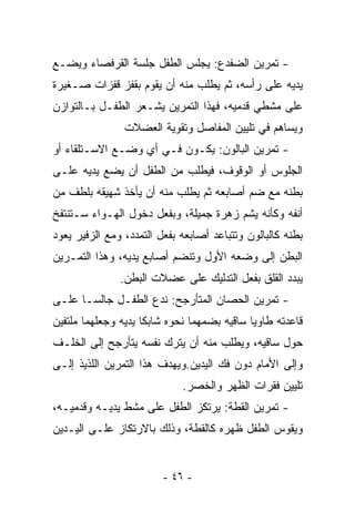 ‫- ﺘﻤﺭﻴﻥ ﺍﻟﻀﻔﺩﻉ: ﻴﺠﻠﺱ ﺍﻟﻁﻔل ﺠﻠﺴﺔ ﺍﻟﻘﺭﻓﺼﺎﺀ ﻭﻴﻀـﻊ‬
‫ﻴﺩﻴﻪ ﻋﻠﻰ ﺭﺃﺴﻪ، ﺜﻡ ﻴﻁﻠﺏ ﻤﻨﻪ ﺃﻥ ﻴﻘﻭﻡ ﺒﻘﻔﺯ ﻗﻔﺯﺍﺕ ﺼـﻐﻴﺭﺓ‬
‫ﻋﻠﻰ ﻤﺸﻁﻲ ﻗﺩﻤﻴﻪ، ﻓﻬﺫﺍ ﺍﻟﺘﻤﺭﻴﻥ ﻴﺸـﻌﺭ ﺍﻟﻁﻔـل ﺒـﺎﻟﺘﻭﺍﺯﻥ‬
                ‫ﻭﻴﺴﺎﻫﻡ ﻓﻲ ﺘﻠﻴﻴﻥ ﺍﻟﻤﻔﺎﺼل ﻭﺘﻘﻭﻴﺔ ﺍﻟﻌﻀﻼﺕ‬
‫- ﺘﻤﺭﻴﻥ ﺍﻟﺒﺎﻟﻭﻥ: ﻴﻜـﻭﻥ ﻓـﻲ ﺃﻱ ﻭﻀـﻊ ﺍﻻﺴـﺘﻠﻘﺎﺀ ﺃﻭ‬
‫ﺍﻟﺠﻠﻭﺱ ﺃﻭ ﺍﻟﻭﻗﻭﻑ، ﻓﻴﻁﻠﺏ ﻤﻥ ﺍﻟﻁﻔل ﺃﻥ ﻴﻀﻊ ﻴﺩﻴﻪ ﻋﻠـﻰ‬
‫ﺒﻁﻨﻪ ﻤﻊ ﻀﻡ ﺃﺼﺎﺒﻌﻪ ﺜﻡ ﻴﻁﻠﺏ ﻤﻨﻪ ﺃﻥ ﻴﺄﺨﺫ ﺸﻬﻴﻘﻪ ﺒﻠﻁﻑ ﻤﻥ‬
‫ﺃﻨﻔﻪ ﻭﻜﺄﻨﻪ ﻴﺸﻡ ﺯﻫﺭﺓ ﺠﻤﻴﻠﺔ، ﻭﺒﻔﻌل ﺩﺨﻭل ﺍﻟﻬـﻭﺍﺀ ﺴـﺘﻨﺘﻔﺦ‬
‫ﺒﻁﻨﻪ ﻜﺎﻟﺒﺎﻟﻭﻥ ﻭﺘﺘﺒﺎﻋﺩ ﺃﺼﺎﺒﻌﻪ ﺒﻔﻌل ﺍﻟﺘﻤﺩﺩ، ﻭﻤﻊ ﺍﻟﺯﻓﻴﺭ ﻴﻌﻭﺩ‬
‫ﺍﻟﺒﻁﻥ ﺇﻟﻰ ﻭﻀﻌﻪ ﺍﻷﻭل ﻭﺘﻨﻀﻡ ﺃﺼﺎﺒﻊ ﻴﺩﻴﻪ، ﻭﻫﺫﺍ ﺍﻟﺘﻤـﺭﻴﻥ‬
               ‫ﻴﺒﺩﺩ ﺍﻟﻘﻠﻕ ﺒﻔﻌل ﺍﻟﺘﺩﻟﻴﻙ ﻋﻠﻰ ﻋﻀﻼﺕ ﺍﻟﺒﻁﻥ.‬
‫- ﺘﻤﺭﻴﻥ ﺍﻟﺤﺼﺎﻥ ﺍﻟﻤﺘﺄﺭﺠﺢ: ﻨﺩﻉ ﺍﻟﻁﻔـل ﺠﺎﻟﺴـﺎ ﻋﻠـﻰ‬
‫ﻗﺎﻋﺩﺘﻪ ﻁﺎﻭﻴﺎ ﺴﺎﻗﻴﻪ ﺒﻀﻤﻬﻤﺎ ﻨﺤﻭﻩ ﺸﺎﺒﻜﺎ ﻴﺩﻴﻪ ﻭﺠﻌﻠﻬﻤﺎ ﻤﻠﺘﻔﻴﻥ‬
                    ‫ﹰ‬                       ‫ﹰ‬
‫ﺤﻭل ﺴﺎﻗﻴﻪ، ﻭﻴﻁﻠﺏ ﻤﻨﻪ ﺃﻥ ﻴﺘﺭﻙ ﻨﻔﺴﻪ ﻴﺘﺄﺭﺠﺢ ﺇﻟﻰ ﺍﻟﺨﻠـﻑ‬
‫ﻭﺇﻟﻰ ﺍﻷﻤﺎﻡ ﺩﻭﻥ ﻓﻙ ﺍﻟﻴﺩﻴﻥ.ﻭﻴﻬﺩﻑ ﻫﺫﺍ ﺍﻟﺘﻤﺭﻴﻥ ﺍﻟﻠﺫﻴﺫ ﺇﻟـﻰ‬
                             ‫ﺘﻠﻴﻴﻥ ﻓﻘﺭﺍﺕ ﺍﻟﻅﻬﺭ ﻭﺍﻟﺨﺼﺭ.‬
‫- ﺘﻤﺭﻴﻥ ﺍﻟﻘﻁﺔ: ﻴﺭﺘﻜﺯ ﺍﻟﻁﻔل ﻋﻠﻰ ﻤﺸﻁ ﻴﺩﻴـﻪ ﻭﻗﺩﻤﻴـﻪ،‬
‫ﻭﻴﻘﻭﺱ ﺍﻟﻁﻔل ﻅﻬﺭﻩ ﻜﺎﻟﻘﻁﺔ، ﻭﺫﻟﻙ ﺒﺎﻻﺭﺘﻜﺎﺯ ﻋﻠـﻰ ﺍﻟﻴـﺩﻴﻥ‬


                         ‫- ٦٤ -‬
 