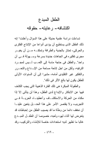 ‫ﺍﻟﻁﻔل ﺍﻟﻤﺒﺩﻉ‬
         ‫ﺍﻜﺘﺸﺎﻓﻪ- ﺭﻋﺎﻴﺘﻪ- ﺤﻘﻭﻗﻪ‬
‫ﺘﺴﺎﺀﻟﺕ ﺩﺭﺍﺴﺔ ﻋﻠﻤﻴﺔ ﺤﺩﻴﺜﺔ ﻋﻠﻰ ﻫﺫﺍ ﺍﻟﺴﺅﺍل ﻭﺃﻋﻠﻨﺕ” ﺇﻨﻪ‬
‫ﺫﻟﻙ ﺍﻟﻁﻔل ﺍﻟﺫﻯ ﻴﺴﺘﻁﻴﻊ ﺃﻥ ﻴﺅﺩﻯ ﺃﻨﻭﺍﻋﺎ ﻤﻥ ﺍﻹﻨﺘﺎﺝ ﺍﻟﻔﻜﺭﻯ‬
‫ﻭﺍﻟﺤﺭﻜﻰ، ﺘﻤﺘﺎﺯ ﺒﺎﻟﺠﺩﻴﺔ ﻭﺍﻟﻁﺭﺍﻓﺔ ﻭﺘﻤﻜﻨـﻪ ﻤـﻥ ﺃﻥ ﻴﻐﻴـﺭ‬
‫ﻤﺠﺭﻯ ﺘﻔﻜﻴﺭﻩ ﻓﻰ ﺍﺘﺠﺎﻫﺎﺕ ﺠﺩﻴﺩﺓ ﺒﺴﺭﻋﺔ ﻭﺴـﻬﻭﻟﺔ ﻓـﻰ ﺁﻥ‬
‫ﻭﺍﺤﺩ". ﻭﺍﻟﻁﻔل ﻓﻰ ﺤﺎﺠﺔ ﻤﺎﺴﺔ ﺇﻟﻰ ﺍﻟﻠﻌـﺏ ﻟـﻴﺱ ﻟﻤﺠـﺭﺩ‬
‫ﺍﻟﺘﺭﻓﻴﻪ، ﻭﻟﻜﻥ ﻤﻥ ﺍﺠل ﺇﺘﺎﺤﺔ ﻤﺴﺎﺤﺔ ﻤﻥ ﺍﻹﺒـﺩﺍﻉ ﻭﺍﻟﺘﺤـﺭﺭ‬
‫ﻭﺍﻟﺘﻔﻜﻴﺭ ﻏﻴﺭ ﺍﻟﺘﻘﻠﻴﺩﻯ ﺃﻤﺎﻤﻪ، ﻤﺸﻴﺭﺍ ﺇﻟﻰ ﺃﻥ ﺍﻟﺴﻨﻭﺍﺕ ﺍﻷﻭﻟﻰ‬
                       ‫ﻟﻠﻁﻔل ﻴﻜﻭﻥ ﻟﻬﺎ ﺒﺎﻟﻎ ﺍﻷﺜﺭ ﻓﻰ ﺫﻟﻙ".‬
‫ﻭﺍﻟﻁﻔﻭﻟﺔ ﺍﻟﻤﺒﻜﺭﺓ ﻫﻰ ﺘﻠﻙ ﺍﻟﻔﺘﺭﺓ ﺍﻟﺫﻫﺒﻴﺔ ﺍﻟﺘﻰ ﻴﺠﺏ ﺍﻟﻜﺸﻑ‬
‫ﻓﻴﻬﺎ ﻋﻥ ﺍﻻﺒﺘﻜﺎﺭ ﻭﺍﻹﺒﺩﺍﻉ ﻟﺩﻯ ﺍﻟﻁﻔل، ﻭﻫﺫﺍ ﻟﻥ ﻴﺘﺄﺘﻰ ﺇﻻ ﺇﺫﺍ‬
‫ﻤﻜﻨﺎﻩ ﻤﻥ ﺍﻟﺤﺭﻜﺔ ﻭﺍﻻﺴﺘﻜﺸـﺎﻑ ﻭﺃﻋﻁﻴﻨـﺎﻩ ﺍﻟﺤﺭﻴـﺔ ﻓـﻰ‬
‫ﺍﻟﺘﺠﺭﻴﺏ، ﻭﻻ ﻴﻘﺘﺼﺭ ﺍﻷﻤﺭ ﻋﻠﻰ ﻫﺫﺍ ﺍﻟﺤﺩ، ﺒل ﻴﺘﻌﻴﻥ ﻋﻠﻴﻨـﺎ‬
‫ﺃﻥ ﻨﺨﻔﻑ ﺩﺍﺌﻤﺎ ﻤﻥ ﻭﻁﺄﺓ ﻤﺎ ﻗﺩ ﻴﺼﻴﺏ ﺍﻟﻁﻔل ﻤﻥ ﺇﺤﺒﺎﻁﺎﺕ ﻗﺩ‬
‫ﻴﺘﻌﺭﺽ ﻟﻬﺎ ﺃﺜﻨﺎﺀ ﻟﻬﻭﻩ ﻭﻟﻌﺒﻪ، ﺨﺼﻭﺼﺎ ﺃﻥ ﺍﻟﻁﻔـل ﺍﻟﻤﺒـﺩﻉ‬
‫ﻏﺎﻟﺒﺎ ﻤﺎ ﺘﻅﻬﺭ ﻟﺩﻴﻪ ﺍﺴﺘﻌﺩﺍﺩﺍﺕ ﺨﺎﺼﺔ ﻟﻺﻨﺸﺎﺀ ﻭﺍﻟﺘﺭﻜﻴﺏ، ﻭﻗﺩ‬

                       ‫- ٩٦٤ -‬
 