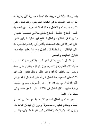 ‫ﻴﺘﺠﻠﻰ ﺫﻟﻙ ﻤﺜﻼ ﻓﻰ ﻁﺭﻴﻘﺔ ﺤﻠﻪ ﻟﻤﺴﺄﻟﺔ ﺤﺴﺎﺒﻴﺔ ﻟﻜﻥ ﺒﻁﺭﻴﻘـﺔ‬
‫ﺃﺨﺭﻯ ﻏﻴﺭ ﺍﻟﻤﻭﺠﻭﺩﺓ ﻓﻰ ﺍﻟﻜﺘﺎﺏ ﺍﻟﻤﺩﺭﺴﻰ، ﻭﻫﻨﺎ ﻴﺘﻌﻴﻥ ﻋﻠﻰ‬
‫ﺍﻷﺴﺭﺓ ﻤﺴﺎﻋﺩﺘﻪ ﻭﺍﻟﺘﻌﺎﻤل ﻤﻊ ﺘﻔﻭﻗﻪ ﺍﻟﻭﺍﻀﺢ.ﺃﻤﺎ ﻋﻥ ﺸﺨﺼﻴﺔ‬
‫ﺍﻟﻁﻔل ﺍﻟﻤﺒﺩﻉ: ﻓﺎﻟﻁﻔل ﺍﻟﻤﺒﺩﻉ ﻴﺘﻤﺘﻊ ﺒﻤﻼﻤﺢ ﺸﺨﺼﻴﺔ ﺘﺘﻤﻴـﺯ‬
‫ﺒﺎﻟﻤﺭﻭﻨﺔ ﻓﻰ ﺍﻟﺘﻔﻜﻴﺭ، ﻭﺍﻟﻌﻘل ﺍﻟﻤﺘﻔﺘﺢ ﻓﻬﻭ ﻏﺎﻟﺒﺎ ﻤﺎ ﻴﻜﻭﻥ ﻗﺎﺩﺭﺍ‬
‫ﻋﻠﻰ ﺍﻟﺤﺭﻜﺔ ﻓﻰ ﻋﺩﺓ ﺍﺘﺠﺎﻫﺎﺕ ﻭﺃﻓﻜﺎﺭ ﻓﻰ ﻭﻗﺕ ﻭﺍﺤﺩ ﻗﺩﺭﺘـﻪ‬
‫ﻋﻠﻰ ﺍﻻﻨﺘﻘﺎل ﻤﻥ ﺍﻟﺤﻘﻴﻘﺔ ﺇﻟﻰ ﺍﻟﺨﻴﺎل ﻭﻫﻭ ﻤﺎ ﻴﻌﻜﺱ ﻤﻴﻠﻪ ﻨﺤﻭ‬
                                   ‫ﺘﺠﺎﻭﺯ ﺍﻟﻤﺄﻟﻭﻑ ﻭﺍﻟﺤﻘﻴﻘﻰ.‬
‫ﺇﻥ ﺍﻟﻁﻔل ﺍﻟﻤﺒﺩﻉ ﻴﻌﺸﻕ ﺍﻟﺤﺭﻴﺔ ﺒﺩﺭﺠﺔ ﻜﺒﻴﺭﺓ، ﻭﻴﻜﺭﻩ ﻓـﻰ‬
‫ﻤﻘﺎﺒل ﺫﻟﻙ ﺍﻟﺘﻘﻠﻴﺩﻴﺔ ﻭﺍﻟﻨﻤﻁﻴﺔ، ﻭﻤﻥ ﺜﻡ ﻓﺈﻨﻪ ﻴﻨﻁﻭﻯ ﻋﻠﻰ ﻨﻔﺴﻪ‬
‫ﻭﻴﻌﻴﺵ ﻓﻰ ﺩﺍﺨﻠﻬﺎ ﺇﺫﺍ ﺃﻜﺭﻩ ﻋﻠﻰ ﺫﻟﻙ. ﻭﻟﺫﻟﻙ ﻴﺘﻌﻴﻥ ﻋﻠﻰ ﺍﻷﻡ‬
‫ﺃﻻ ﺘﻨﺩﻫﺵ ﻟﺼﻤﻭﺩ ﻫﺫﺍ ﺍﻟﻁﻔل ﻗﺩﺭﺘﻪ ﻋﻠﻰ ﺘﺤﻤـل ﺍﻟﻐﻤـﻭﺽ‬
‫ﺍﻟﺫﻯ ﻗﺩ ﺘﺭﺍﻩ ﻓﻰ ﺴﻠﻭﻜﻪ، ﺇﺫ ﺃﻥ ﻫﺫﺍ ﺍﻟﻐﻤﻭﺽ ﻴﻌﻨـﻰ ﻋﻠﻤﻴـﺎ‬
‫ﺭﻏﺒﺔ ﺤﻘﻴﻘﻴﺔ ﺩﺍﺨل ﺍﻟﻁﻔل ﻓﻰ ﺍﻜﺘﺸﺎﻑ ﻜل ﻤﺎ ﻫﻭ ﻤﻌﻘﺩ ﻭﻏﻴﺭ‬
                                          ‫ﻤﻨﻅﻡ ﻤﻥ ﺍﻷﻓﻜﺎﺭ.‬
‫ﻭﻤﻥ ﻫﻨﺎ ﻓﺈﻥ ﺍﻟﻁﻔل ﺍﻟﻤﺒﺩﻉ ﻏﺎﻟﺒﺎ ﻤﺎ ﻴﻘـﺩﺭ ﻋﻠـﻰ ﺘﺤﻤـل‬
‫ﺃﺨﻁﺎﺀ ﻭﻨﺘﺎﺌﺞ ﺘﻔﻜﻴـﺭﻩ ﺒﺴـﻬﻭﻟﺔ ﻭﺩﻭﻥ ﺃﻥ ﺘﻬﺘـﺯ ﻗﻨﺎﻋﺘـﻪ،‬
‫ﻭﻴﻘﻭل:”ﺇﻨﻪ ﻻ ﻴﻜﺘﺭﺙ ﺒﺄﺨﻁﺎﺌﻪ.. ﻟﻴﺱ ﻨﺘﻴﺠﺔ ﻁـﻴﺵ، ﻭﻟﻜـﻥ‬


                         ‫- ٠٧٤ -‬
 