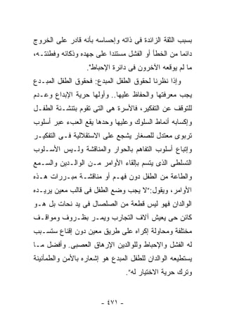 ‫ﺒﺴﺒﺏ ﺍﻟﺜﻘﺔ ﺍﻟﺯﺍﺌﺩﺓ ﻓﻰ ﺫﺍﺘﻪ ﻭﺇﺤﺴﺎﺴﻪ ﺒﺄﻨﻪ ﻗﺎﺩﺭ ﻋﻠﻰ ﺍﻟﺨﺭﻭﺝ‬
‫ﺩﺍﺌﻤﺎ ﻤﻥ ﺍﻟﺨﻁﺄ ﺃﻭ ﺍﻟﻔﺸل ﻤﺴﺘﻨﺩﺍ ﻋﻠﻰ ﺠﻬﺩﻩ ﻭﺫﻜﺎﺌﻪ ﻭﻓﻁﻨﺘـﻪ،‬
                  ‫ﻤﺎ ﻟﻡ ﻴﻭﻗﻌﻪ ﺍﻵﺨﺭﻭﻥ ﻓﻰ ﺩﺍﺌﺭﺓ ﺍﻹﺤﺒﺎﻁ".‬
‫ﻭﺇﺫﺍ ﻨﻅﺭﻨﺎ ﻟﺤﻘﻭﻕ ﺍﻟﻁﻔل ﺍﻟﻤﺒﺩﻉ: ﻓﺤﻘﻭﻕ ﺍﻟﻁﻔل ﺍﻟﻤﺒـﺩﻉ‬
‫ﻴﺠﺏ ﻤﻌﺭﻓﺘﻬﺎ ﻭﺍﻟﺤﻔﺎﻅ ﻋﻠﻴﻬﺎ.. ﻭﺃﻭﻟﻬﺎ ﺤﺭﻴﺔ ﺍﻹﺒﺩﺍﻉ ﻭﻋـﺩﻡ‬
‫ﻟﻠﺘﻭﻗﻑ ﻋﻥ ﺍﻟﺘﻔﻜﻴﺭ، ﻓﺎﻷﺴﺭﺓ ﻫﻰ ﺍﻟﺘﻰ ﺘﻘﻭﻡ ﺒﺘﻨﺸـﺌﺔ ﺍﻟﻁﻔـل‬
‫ﻭﺇﻜﺴﺎﺒﻪ ﺃﻨﻤﺎﻁ ﺍﻟﺴﻠﻭﻙ ﻭﻋﻠﻴﻬﺎ ﻭﺤﺩﻫﺎ ﻴﻘﻊ ﺍﻟﻌﺏﺀ ﻋﺒﺭ ﺃﺴﻠﻭﺏ‬
‫ﺘﺭﺒﻭﻯ ﻤﻌﺘﺩل ﻟﻠﺼﻐﺎﺭ ﻴﺸﺠﻊ ﻋﻠﻰ ﺍﻻﺴﺘﻘﻼﻟﻴﺔ ﻓـﻰ ﺍﻟﺘﻔﻜﻴـﺭ‬
‫ﻭﺇﺘﺒﺎﻉ ﺃﺴﻠﻭﺏ ﺍﻟﺘﻔﺎﻫﻡ ﺒﺎﻟﺤﻭﺍﺭ ﻭﺍﻟﻤﻨﺎﻗﺸﺔ ﻭﻟـﻴﺱ ﺍﻷﺴـﻠﻭﺏ‬
‫ﺍﻟﺘﺴﻠﻁﻰ ﺍﻟﺫﻯ ﻴﺘﺴﻡ ﺒﺈﻟﻘﺎﺀ ﺍﻷﻭﺍﻤﺭ ﻤـﻥ ﺍﻟﻭﺍﻟـﺩﻴﻥ ﻭﺍﻟﺴـﻤﻊ‬
‫ﻭﺍﻟﻁﺎﻋﺔ ﻤﻥ ﺍﻟﻁﻔل ﺩﻭﻥ ﻓﻬـﻡ ﺃﻭ ﻤﻨﺎﻗﺸـﺔ ﻤﺒـﺭﺭﺍﺕ ﻫـﺫﻩ‬
‫ﺍﻷﻭﺍﻤﺭ، ﻭﻴﻘﻭل:”ﻻ ﻴﺠﺏ ﻭﻀﻊ ﺍﻟﻁﻔل ﻓﻰ ﻗﺎﻟﺏ ﻤﻌﻴﻥ ﻴﺭﻴـﺩﻩ‬
‫ﺍﻟﻭﺍﻟﺩﺍﻥ ﻓﻬﻭ ﻟﻴﺱ ﻗﻁﻌﺔ ﻤﻥ ﺍﻟﺼﻠﺼﺎل ﻓﻰ ﻴﺩ ﻨﺤﺎﺕ ﺒل ﻫـﻭ‬
‫ﻜﺎﺌﻥ ﺤﻰ ﻴﻌﻴﺵ ﺁﻻﻑ ﺍﻟﺘﺠﺎﺭﺏ ﻭﻴﻤـﺭ ﺒﻅـﺭﻭﻑ ﻭﻤﻭﺍﻗـﻑ‬
‫ﻤﺨﺘﻠﻔﺔ ﻭﻤﺤﺎﻭﻟﺔ ﺇﻜﺭﺍﻩ ﻋﻠﻰ ﻁﺭﻴﻕ ﻤﻌﻴﻥ ﺩﻭﻥ ﺇﻗﻨﺎﻉ ﺴﺘﺴـﺒﺏ‬
‫ﻟﻪ ﺍﻟﻔﺸل ﻭﺍﻹﺤﺒﺎﻁ ﻭﻟﻠﻭﺍﻟﺩﻴﻥ ﺍﻹﺭﻫﺎﻕ ﺍﻟﻌﺼﺒﻰ. ﻭﺃﻓﻀل ﻤـﺎ‬
‫ﻴﺴﺘﻁﻴﻌﻪ ﺍﻟﻭﺍﻟﺩﺍﻥ ﻟﻠﻁﻔل ﺍﻟﻤﺒﺩﻉ ﻫﻭ ﺇﺸﻌﺎﺭﻩ ﺒﺎﻷﻤﻥ ﻭﺍﻟﻁﻤﺄﻨﻴﻨﺔ‬
                                 ‫ﻭﺘﺭﻙ ﺤﺭﻴﺔ ﺍﻻﺨﺘﻴﺎﺭ ﻟﻪ”.‬


                       ‫- ١٧٤ -‬
 