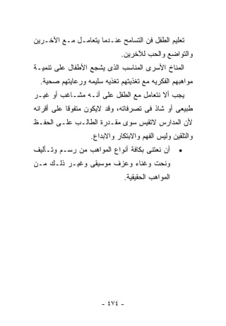 ‫ﺘﻌﻠﻴﻡ ﺍﻟﻁﻔل ﻓﻥ ﺍﻟﺘﺴﺎﻤﺢ ﻋﻨـﺩﻤﺎ ﻴﺘﻌﺎﻤـل ﻤـﻊ ﺍﻵﺨـﺭﻴﻥ‬
                              ‫ﻭﺍﻟﺘﻭﺍﻀﻊ ﻭﺍﻟﺤﺏ ﻟﻶﺨﺭﻴﻥ.‬
‫ﺍﻟﻤﻨﺎﺥ ﺍﻷﺴﺭﻯ ﺍﻟﻤﻨﺎﺴﺏ ﺍﻟﺫﻯ ﻴﺸﺠﻊ ﺍﻷﻁﻔﺎل ﻋﻠﻰ ﺘﻨﻤﻴـﺔ‬
  ‫ﻤﻭﺍﻫﺒﻬﻡ ﺍﻟﻔﻜﺭﻴﻪ ﻤﻊ ﺘﻐﺫﻴﺘﻬﻡ ﺘﻐﺫﻴﻪ ﺴﻠﻴﻤﻪ ﻭﺭﻋﺎﻴﺘﻬﻡ ﺼﺤﻴﺔ.‬
‫ﻴﺠﺏ ﺃﻻ ﻨﺘﻌﺎﻤل ﻤﻊ ﺍﻟﻁﻔل ﻋﻠﻰ ﺃﻨـﻪ ﻤﺸـﺎﻏﺏ ﺃﻭ ﻏﻴـﺭ‬
‫ﻁﺒﻴﻌﻰ ﺃﻭ ﺸﺎﺫ ﻓﻰ ﺘﺼﺭﻓﺎﺘﻪ، ﻭﻗﺩ ﻻﻴﻜﻭﻥ ﻤﺘﻔﻭﻗﺎ ﻋﻠﻰ ﺃﻗﺭﺍﻨﻪ‬
‫ﻷﻥ ﺍﻟﻤﺩﺍﺭﺱ ﻻﺘﻘﻴﺱ ﺴﻭﻯ ﻤﻘـﺩﺭﺓ ﺍﻟﻁﺎﻟـﺏ ﻋﻠـﻰ ﺍﻟﺤﻔـﻅ‬
                   ‫ﻭﺍﻟﺘﻠﻘﻴﻥ ﻭﻟﻴﺱ ﺍﻟﻔﻬﻡ ﻭﺍﻻﺒﺘﻜﺎﺭ ﻭﺍﻻﺒﺩﺍﻉ.‬
‫ﺃﻥ ﻨﻌﺘﻨﻰ ﺒﻜﺎﻓﺔ ﺃﻨﻭﺍﻉ ﺍﻟﻤﻭﺍﻫﺏ ﻤﻥ ﺭﺴـﻡ ﻭﺘـﺄﻟﻴﻑ‬       ‫•‬
‫ﻭﻨﺤﺕ ﻭﻏﻨﺎﺀ ﻭﻋﺯﻑ ﻤﻭﺴﻴﻘﻰ ﻭﻏﻴـﺭ ﺫﻟـﻙ ﻤـﻥ‬
                               ‫ﺍﻟﻤﻭﺍﻫﺏ ﺍﻟﺤﻘﻴﻘﻴﺔ.‬




                       ‫- ٤٧٤ -‬
 