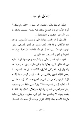 ‫ﺍﻟﻁﻔل ﺍﻟﻭﺤﻴﺩ‬
‫ﺍﻟﻁﻔل ﺍﻟﻭﺤﻴﺩ ﻟﻸﺴﺭﺓ ﻴﺘﺤﻭل ﺇﻟﻰ ﻤﺤﻭﺭ ﺍﻻﻫﺘﻤـﺎﻡ ﻟﻜﺎﻓـﺔ‬
‫ﺃﻓﺭﺍﺩ ﺍﻷﺴﺭﺓ ﻭﻴﺩﷲ ﺍﻟﺠﻤﻴﻊ ﻭﻴﻔﻘﺩ ﺜﻘﺘﻪ ﺒﻨﻔﺴﻪ ﻭﻴﺼﺎﺏ ﺒﺎﻟﻌﺩﻴـﺩ‬
                     ‫ﻤﻥ ﺍﻷﻤﺭﺍﺽ ﺍﻟﻨﻔﺴﻴﺔ ﻭﺍﻻﺠﺘﻤﺎﻋﻴﺔ...‬
‫ﻓﺎﻟﺘﺩﻟﻴل ﺍﻟﺯﺍﺌﺩ ﻴﻘﻀﻰ ﻨﻬﺎﺌﻴﺎ ﻋﻠﻰ ﻓﺭﺼـﺔ ﺘﻜـﻭﻴﻥ ﺍﻻﺭﺍﺩﺓ‬
‫ﻋﻨﺩ ﺍﻷﻁﻔﺎل، ﻭﺇﺫﺍ ﻜﺎﻥ ﺍﻟﺤﺏ ﻀﺭﻭﺭﻯ ﻟﻠﻨﻤﻭ ﺍﻟﺼﺤﻰ ﻭﺨﻴﺭ‬
‫ﺍﻷﻤﻭﺭ ﺍﻟﻭﺴﻁ ﺩﻭﻥ ﺸﺩﺓ ﺃﻭ ﺇﻓﺭﺍﻁ، ﻓﺎﻟﻌﺎﻁﻔﺔ ﺍﻟﻭﺍﻋﻴﺔ ﻤﻊ ﺍﻟﺸﺩﺓ‬
                     ‫ﺍﻟﻤﺘﺯﻨﺔ ﻭﺍﻟﺤﺯﻡ ﺍﻟﻤﺴﺘﺤﺏ ﻋﻨﺩ ﺍﻟﻠﺯﻭﻡ.‬
‫ﻓﺨﻭﻑ ﺍﻷﻡ ﺍﻟﺸﺩﻴﺩ ﻋﻠﻰ ﺇﺒﻨﻬﺎ ﺍﻟﻭﺤﻴﺩ ﻭﺤﺭﺼﻬﺎ ﺍﻟﺯﺍﺌﺩ ﻋﻠﻴﻪ‬
‫ﻤﻥ ﺍﻟﻤﺨﺎﻁﺭ ﺍﻟﺘﻰ ﺘﺠﻌﻠﻬﺎ ﺘﺒﺎﻟﻎ ﻓﻰ ﺘﺩﻟﻴﻠﻪ ﻭﺘﻠﺒﻴـﻪ ﺭﻏﺒﺎﺘـﻪ،‬
‫ﻭﺘﺤﺎﻭل ﺇﺭﻀﺎﺌﻪ ﺒﺸﺘﻰ ﺍﻟﻁﺭﻕ، ﻜﺫﻟﻙ ﻨﺠﺩ ﺃﻥ ﻫﻨـﺎﻙ ﺃﻴﻀـﺎ‬
‫ﺒﻌﺽ ﺍﻵﺒﺎﺀ ﺍﻟﺫﻴﻥ ﻴﺨﺎﻓﻭﻥ ﻤﻥ ﺇﻓﺴﺎﺩ ﺇﺒﻨﻬﻡ ﺍﻟﻭﺤﻴـﺩ ﺒﺘﺩﻟﻴﻠـﻪ‬
‫ﺍﻟﺯﺍﺌﺩ ﻓﻴﺤﺭﻤﻭﻨﻪ ﻤﻥ ﻜل ﺸﻰﺀ: ﺍﻟﺨﺭﻭﺝ - ﺍﻟﺘﻨـﺯﻩ - ﺤﺘـﻰ‬
‫ـل ـﺫﻫﺏ‬
   ‫ـﻭﻥ ﺍﻟﻁﻔـ ﻴـ‬
              ‫ـﺔ ﻻ ﻴﺘﺭﻜـ‬
                       ‫ـﺫﻫﺎﺏ ـﻰ ﺍﻟﻤﺩﺭﺴـ‬
                                ‫ﺇﻟـ‬   ‫ﺍﻟـ‬
‫ﺒﻤﻔﺭﺩﻩ٠ﻭﺍﻟﺤﺭﺹ ﺍﻟﺸﺩﻴﺩ ﻭﺍﻟﺨﻭﻑ ﻴﺠﻌﻼﻥ ﺍﻟﻁﻔل ﻴﻔﻘﺩ ﺍﻟﺜﻘـﺔ‬
‫ﺒﻨﻔﺴﻪ ﺒﺤﻴﺙ ﻻ ﻴﺴﺘﻁﻴﻊ ﻋﻤل ﺃﻯ ﺸﻰﺀ ﺒﻤﻔﺭﺩﻩ، ﻭﻴﻜﻭﻥ ﺴﻠﺒﻴﺎ‬
‫ﻤﺘﺭﺩ ‪‬ﺍ ﻷﻨﻪ ﻟﻡ ﻴﻌﺘﺩ ﺇﺘﺨﺎﺫ ﺍﻟﻘﺭﺍﺭ.ﻭﻴﺠﺏ ﺃﻥ ﻴﻌﺎﻤـل ﺍﻟﻁﻔـل‬
                                                ‫ﺩ‬


                       ‫- ٥٧٤ -‬
 