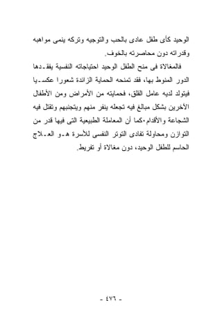 ‫ﺍﻟﻭﺤﻴﺩ ﻜﺄﻯ ﻁﻔل ﻋﺎﺩﻯ ﺒﺎﻟﺤﺏ ﻭﺍﻟﺘﻭﺠﻴﻪ ﻭﺘﺭﻜﻪ ﻴﻨﻤﻰ ﻤﻭﺍﻫﺒﻪ‬
                          ‫ﻭﻗﺩﺭﺍﺘﻪ ﺩﻭﻥ ﻤﺤﺎﺼﺭﺘﻪ ﺒﺎﻟﺨﻭﻑ.‬
‫ﻓﺎﻟﻤﻐﺎﻻﺓ ﻓﻰ ﻤﻨﺢ ﺍﻟﻁﻔل ﺍﻟﻭﺤﻴﺩ ﺍﺤﺘﻴﺎﺠﺎﺘﻪ ﺍﻟﻨﻔﺴﻴﺔ ﻴﻔﻘـﺩﻫﺎ‬
‫ﺍﻟﺩﻭﺭ ﺍﻟﻤﻨﻭﻁ ﺒﻬﺎ، ﻓﻘﺩ ﺘﻤﻨﺤﻪ ﺍﻟﺤﻤﺎﻴﺔ ﺍﻟﺯﺍﺌﺩﺓ ﺸﻌﻭ ‪‬ﺍ ﻋﻜﺴـﻴﺎ‬
        ‫ﺭ‬
‫ﻓﻴﺘﻭﻟﺩ ﻟﺩﻴﻪ ﻋﺎﻤل ﺍﻟﻘﻠﻕ، ﻓﺤﻤﺎﻴﺘﻪ ﻤﻥ ﺍﻷﻤﺭﺍﺽ ﻭﻤﻥ ﺍﻷﻁﻔﺎل‬
‫ﺍﻵﺨﺭﻴﻥ ﺒﺸﻜل ﻤﺒﺎﻟﻎ ﻓﻴﻪ ﺘﺠﻌﻠﻪ ﻴﻨﻔﺭ ﻤﻨﻬﻡ ﻭﻴﺘﺠﻨﺒﻬﻡ ﻭﺘﻘﺘل ﻓﻴﻪ‬
‫ﺍﻟﺸﺠﺎﻋﺔ ﻭﺍﻷﻗﺩﺍﻡ٠ﻜﻤﺎ ﺃﻥ ﺍﻟﻤﻌﺎﻤﻠﺔ ﺍﻟﻁﺒﻴﻌﻴﺔ ﺍﻟﺘﻰ ﻓﻴﻬﺎ ﻗﺩﺭ ﻤﻥ‬
‫ﺍﻟﺘﻭﺍﺯﻥ ﻭﻤﺤﺎﻭﻟﺔ ﺘﻔﺎﺩﻯ ﺍﻟﺘﻭﺘﺭ ﺍﻟﻨﻔﺴﻰ ﻟﻸﺴﺭﺓ ﻫـﻭ ﺍﻟﻌـﻼﺝ‬
               ‫ﺍﻟﺤﺎﺴﻡ ﻟﻠﻁﻔل ﺍﻟﻭﺤﻴﺩ، ﺩﻭﻥ ﻤﻐﺎﻻﺓ ﺃﻭ ﺘﻔﺭﻴﻁ.‬




                        ‫- ٦٧٤ -‬
 