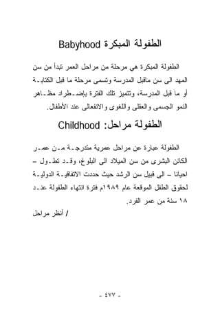 ‫ﺍﻟﻁﻔﻭﻟﺔ ﺍﻟﻤﺒﻜﺭﺓ ‪Babyhood‬‬

‫ﺍﻟﻁﻔﻭﻟﺔ ﺍﻟﻤﺒﻜﺭﺓ ﻫﻲ ﻤﺭﺤﻠﺔ ﻤﻥ ﻤﺭﺍﺤل ﺍﻟﻌﻤﺭ ﺘﺒﺩﺃ ﻤﻥ ﺴﻥ‬
‫ﺍﻟﻤﻬﺩ ﺍﻟﻰ ﺴﻥ ﻤﺎﻗﺒل ﺍﻟﻤﺩﺭﺴﺔ ﻭﺘﺴﻤﻰ ﻤﺭﺤﻠﺔ ﻤﺎ ﻗﺒل ﺍﻟﻜﺘﺎﺒـﺔ‬
‫ﺃﻭ ﻤﺎ ﻗﺒل ﺍﻟﻤﺩﺭﺴﺔ، ﻭﺘﺘﻤﻴﺯ ﺘﻠﻙ ﺍﻟﻔﺘﺭﺓ ﺒﺈﻀـﻁﺭﺍﺩ ﻤﻅـﺎﻫﺭ‬
    ‫ﺍﻟﻨﻤﻭ ﺍﻟﺠﺴﻤﻰ ﻭﺍﻟﻌﻘﻠﻰ ﻭﺍﻟﻠﻐﻭﻯ ﻭﺍﻻﻨﻔﻌﺎﻟﻰ ﻋﻨﺩ ﺍﻷﻁﻔﺎل.‬

        ‫ﺍﻟﻁﻔﻭﻟﺔ ﻤﺭﺍﺤل: ‪Childhood‬‬

‫ﺍﻟﻁﻔﻭﻟﺔ ﻋﺒﺎﺭﺓ ﻋﻥ ﻤﺭﺍﺤل ﻋﻤﺭﻴﺔ ﻤﺘﺩﺭﺠـﺔ ﻤـﻥ ﻋﻤـﺭ‬
‫ﺍﻟﻜﺎﺌﻥ ﺍﻟﺒﺸﺭﻯ ﻤﻥ ﺴﻥ ﺍﻟﻤﻴﻼﺩ ﺍﻟﻰ ﺍﻟﺒﻠﻭﻍ، ﻭﻗـﺩ ﺘﻁـﻭل –‬
‫ﺍﺤﻴﺎﻨﺎ – ﺍﻟﻰ ﻗﺒﻴل ﺴﻥ ﺍﻟﺭﺸﺩ ﺤﻴﺙ ﺤﺩﺩﺕ ﺍﻻﺘﻔﺎﻗﻴـﺔ ﺍﻟﺩﻭﻟﻴـﺔ‬
‫ﻟﺤﻘﻭﻕ ﺍﻟﻁﻔل ﺍﻟﻤﻭﻗﻌﺔ ﻋﺎﻡ ٩٨٩١ﻡ ﻓﺘﺭﺓ ﺍﻨﺘﻬﺎﺀ ﺍﻟﻁﻔﻭﻟﺔ ﻋﻨـﺩ‬
                                 ‫٨١ ﺴﻨﺔ ﻤﻥ ﻋﻤﺭ ﺍﻟﻔﺭﺩ.‬
‫/ ﺃﻨﻅﺭ ﻤﺭﺍﺤل‬




                       ‫- ٧٧٤ -‬
 