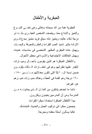 ‫ﺍﻟﻌﺒﻘﺭﻴﺔ ﻭﺍﻷﻁﻔﺎل‬
‫ﺍﻟﻌﺒﻘﺭﻴﺔ ﻫﺒﺔ ﻤﻥ ﺍﷲ ﺴﺒﺤﺎﻨﻪ ﻭﺘﻌﺎﻟﻰ ﻭﻫﻰ ﺘﻌﻨـﻰ ﺍﻟﻨﺒـﻭﻍ‬
‫ﻭﺍﻟﺘﻤﻴﺯ ﻭﺍﻻﺒﺩﺍﻉ ﻤﻌﺎ، ﻭﻴﺘﺼﻑ ﺍﻟﺸﺨﺹ ﺍﻟﻌﺒﻘـﺭﻯ ﺒﺄﻨـﻪ ﺫﻭ‬
‫ﺩﺭﺠﺔ ﺫﻜﺎﺀ ﻋﺎﻟﻴﻪ، ﻭﻴﺘﻤﻴﺯ ﺒﺄﻨﻪ ﺴﺒﺎﻕ ﻓﺭﻴﺩ ﻤﺘﻤﻴﺯ ﻤﺒﺩﻉ ﻗـﻭﻯ‬
‫ﺍﻻﺭﺍﺩﺓ ﻤﺜﺎﺒﺭ ﺸﺩﻴﺩ ﺍﻟﺤﺏ ﻟﻠﻘﺭﺍﺀﺓ ﻭﺍﻟﻌﻠﻡ ﻭﺍﻟﻤﻌﺭﻓﺔ ﻭﺍﻟﺒﺤـﺙ،‬
‫ﻭﻴﻬﻤل ﻋﺎﺩﺓ ﺍﻟﻌﺒﻘﺭﻯ ﺍﻟﻤﻅﻬﺭ ﺍﻟﺸﺨﺼﻰ ﻓﻰ ﻤﻨﺎﺴﺒﺎﺕ ﻋﺩﻴﺩﺓ،‬
    ‫ﻭﻴﻬﻤل ﺍﻟﻌﻼﻗﺎﺕ ﺍﻻﺠﺘﻤﺎﻋﻴﺔ ﻭﺍﻷﺴﺭﺓ ﻓﻰ ﻤﻌﻅﻡ ﺍﻷﺤﻭﺍل.‬
‫ﻭﺍﻷﻁﻔﺎل ﺍﻟﻌﺒﺎﻗﺭﺓ ﻫﻡ ﺍﻟﺫﻴﻥ ﻴﻘﻭﻤﻭﻥ ﺒﺄﻋﻤـﺎل ﻭﻤﻬـﺎﺭﺍﺕ‬
‫ﻻﻴﻘﺩﺭ ﻋﻠﻴﻬﺎ ﻨﻅﺭﺍﺌﻬﻡ ﻭﻫﻡ ﻓﻰ ﺍﺨﺘﺒـﺎﺭﺍﺕ ﺍﻟـﺫﻜﺎﺀ ﻴﻜﻭﻨـﻭﻥ‬
‫ﻀﻤﻥ ﻨﺴﺒﺔ ﺍل- ١% ﺍﻟﺘﻰ ﺘﻜﻭﻥ ﻤﻌﺩﻻﺘﻬﻡ ﻤـﺎ ﺒـﻴﻥ ٠٥١-‬
‫٠٦١ ﺩﺭﺠﺔ ﻭﻫﻡ ﺍﻟﻘﻤﺔ ﻓﻰ ﺍﻟﻌﻁﺎﺀ ﻭﻫﻨﺎﻙ ﻤﻤﻴـﺯﺍﺕ ﺘﻤﻴـﺯﻫﻡ‬
                                                ‫ﻋﻥ ﻏﻴﺭﻫﻡ:‬
‫ﺩﺍﺌﻤﺎ ﻤﺎ ﺘﺠﺩﻫﻡ ﻴﺸﻜﻭﻥ ﻤﻥ ﺍﻟﻤﻠـل ﺍﻟـﺫﻯ ﻴﻌﺎﻨﻭﻨـﻪ ﻤـﻥ‬
             ‫ﺍﻟﻤﺩﺭﺴﺔ ﻭﻤﻥ ﺃﻥ ﺍﻟﻤﺩﺭﺴﻴﻥ ﻴﻌﻴﺩﻭﻥ ﻭﻴﻜﺭﺭﻭﻥ.‬
            ‫ﻴﺒﺩﺃ ﺍﻷﻁﻔﺎل ﺍﻟﻌﺒﺎﻗﺭﺓ ﺍﺴﺘﻌﺩﺍ ‪‬ﺍ ﻤﺒﻜﺭﺍ ﻟﻠﻘﺭﺍﺀﺓ.‬
                            ‫ﺩ‬
    ‫ﻴﻨﺠﺤﻭﻥ ﻤﺒﻜﺭﺍ ﻓﻰ ﺘﺭﻜﻴﺏ ﺍﻟ ‪‬ﻤل ﻭﺍﻟﺤﺩﻴﺙ ﺍﻟﻤﺘﻤﺎﺴﻙ.‬
                        ‫ﺠ‬
                    ‫ﻏﺎﻟﺒﺎ ﻴﺴﺄﻟﻭﻥ ﺃﺴﺌﻠﺔ ﻤﻌﻘﺩﺓ ﻭﻤﺤﺭﺠﺔ.‬


                        ‫- ٠٨٤ -‬
 