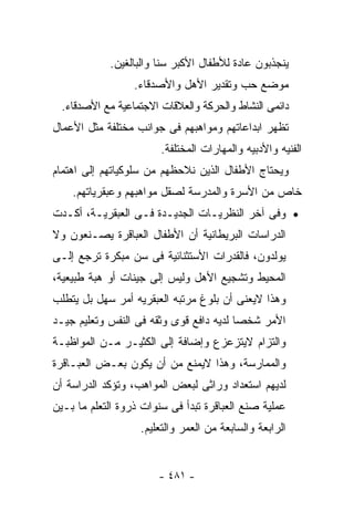 ‫ﻴﻨﺠﺫﺒﻭﻥ ﻋﺎﺩﺓ ﻟﻸﻁﻔﺎل ﺍﻷﻜﺒﺭ ﺴﻨﺎ ﻭﺍﻟﺒﺎﻟﻐﻴﻥ.‬
                  ‫ﻤﻭﻀﻊ ﺤﺏ ﻭﺘﻘﺩﻴﺭ ﺍﻷﻫل ﻭﺍﻷﺼﺩﻗﺎﺀ.‬
  ‫ﺩﺍﺌﻤﻰ ﺍﻟﻨﺸﺎﻁ ﻭﺍﻟﺤﺭﻜﺔ ﻭﺍﻟﻌﻼﻗﺎﺕ ﺍﻻﺠﺘﻤﺎﻋﻴﺔ ﻤﻊ ﺍﻷﺼﺩﻗﺎﺀ.‬
‫ﺘﻅﻬﺭ ﺍﺒﺩﺍﻋﺎﺘﻬﻡ ﻭﻤﻭﺍﻫﺒﻬﻡ ﻓﻰ ﺠﻭﺍﻨﺏ ﻤﺨﺘﻠﻔﺔ ﻤﺜل ﺍﻷﻋﻤﺎل‬
                        ‫ﺍﻟﻔﻨﻴﻪ ﻭﺍﻷﺩﺒﻴﻪ ﻭﺍﻟﻤﻬﺎﺭﺍﺕ ﺍﻟﻤﺨﺘﻠﻔﺔ.‬
‫ﻭﻴﺤﺘﺎﺝ ﺍﻷﻁﻔﺎل ﺍﻟﺫﻴﻥ ﻨﻼﺤﻅﻬﻡ ﻤﻥ ﺴﻠﻭﻜﻴﺎﺘﻬﻡ ﺇﻟﻰ ﺍﻫﺘﻤﺎﻡ‬
    ‫ﺨﺎﺹ ﻤﻥ ﺍﻷﺴﺭﺓ ﻭﺍﻟﻤﺩﺭﺴﺔ ﻟﺼﻘل ﻤﻭﺍﻫﺒﻬﻡ ﻭﻋﺒﻘﺭﻴﺎﺘﻬﻡ.‬
‫• ﻭﻓﻰ ﺁﺨﺭ ﺍﻟﻨﻅﺭﻴـﺎﺕ ﺍﻟﺠﺩﻴـﺩﺓ ﻓـﻰ ﺍﻟﻌﺒﻘﺭﻴـﺔ، ﺃﻜـﺩﺕ‬
‫ﺍﻟﺩﺭﺍﺴﺎﺕ ﺍﻟﺒﺭﻴﻁﺎﻨﻴﺔ ﺃﻥ ﺍﻷﻁﻔﺎل ﺍﻟﻌﺒﺎﻗﺭﺓ ‪‬ﺼـﻨﻌﻭﻥ ﻭﻻ‬
         ‫ﻴ‬
‫‪‬ﻭﻟﺩﻭﻥ، ﻓﺎﻟﻘﺩﺭﺍﺕ ﺍﻷﺴﺘﺜﻨﺎﺌﻴﺔ ﻓﻰ ﺴﻥ ﻤﺒﻜﺭﺓ ﺘﺭﺠﻊ ﺇﻟـﻰ‬
                                                ‫ﻴ‬
‫ﺍﻟﻤﺤﻴﻁ ﻭﺘﺸﺠﻴﻊ ﺍﻷﻫل ﻭﻟﻴﺱ ﺇﻟﻰ ﺠﻴﻨﺎﺕ ﺃﻭ ﻫﺒﺔ ﻁﺒﻴﻌﻴﺔ،‬
‫ﻭﻫﺫﺍ ﻻﻴﻌﻨﻰ ﺃﻥ ﺒﻠﻭﻍ ﻤﺭﺘﺒﻪ ﺍﻟﻌﺒﻘﺭﻴﻪ ﺃﻤﺭ ﺴﻬل ﺒل ﻴﺘﻁﻠﺏ‬
‫ﺍﻷﻤﺭ ﺸﺨﺼﺎ ﻟﺩﻴﻪ ﺩﺍﻓﻊ ﻗﻭﻯ ﻭﺜﻘﻪ ﻓﻰ ﺍﻟﻨﻔﺱ ﻭﺘﻌﻠﻴﻡ ﺠﻴـﺩ‬
‫ﻭﺍﻟﺘﺯﺍﻡ ﻻﻴﺘﺯﻋﺯﻉ ﻭﺇﻀﺎﻓﺔ ﺇﻟﻰ ﺍﻟﻜﺜﻴـﺭ ﻤـﻥ ﺍﻟﻤﻭﺍﻅﺒـﺔ‬
‫ﻭﺍﻟﻤﻤﺎﺭﺴﺔ، ﻭﻫﺫﺍ ﻻﻴﻤﻨﻊ ﻤﻥ ﺃﻥ ﻴﻜﻭﻥ ﺒﻌـﺽ ﺍﻟﻌﺒـﺎﻗﺭﺓ‬
‫ﻟﺩﻴﻬﻡ ﺍﺴﺘﻌﺩﺍﺩ ﻭﺭﺍﺜﻰ ﻟﺒﻌﺽ ﺍﻟﻤﻭﺍﻫﺏ، ﻭﺘﺅﻜﺩ ﺍﻟﺩﺭﺍﺴﺔ ﺃﻥ‬
‫ﻋﻤﻠﻴﺔ ﺼﻨﻊ ﺍﻟﻌﺒﺎﻗﺭﺓ ﺘﺒﺩﺃ ﻓﻰ ﺴﻨﻭﺍﺕ ﺫﺭﻭﺓ ﺍﻟﺘﻌﻠﻡ ﻤﺎ ﺒـﻴﻥ‬
                   ‫ﺍﻟﺭﺍﺒﻌﺔ ﻭﺍﻟﺴﺎﺒﻌﺔ ﻤﻥ ﺍﻟﻌﻤﺭ ﻭﺍﻟﺘﻌﻠﻴﻡ.‬


                       ‫- ١٨٤ -‬
 