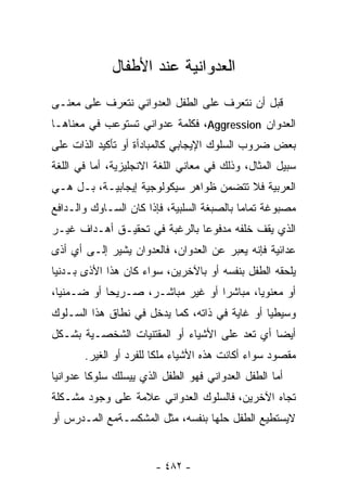 ‫ﺍﻟﻌﺩﻭﺍﻨﻴﺔ ﻋﻨﺩ ﺍﻷﻁﻔﺎل‬
‫ﻗﺒل ﺃﻥ ﻨﺘﻌﺭﻑ ﻋﻠﻰ ﺍﻟﻁﻔل ﺍﻟﻌﺩﻭﺍﻨﻲ ﻨﺘﻌﺭﻑ ﻋﻠﻰ ﻤﻌﻨـﻰ‬
‫ﺍﻟﻌﺩﻭﺍﻥ ‪ ،Aggression‬ﻓﻜﻠﻤﺔ ﻋﺩﻭﺍﻨﻲ ﺘﺴﺘﻭﻋﺏ ﻓﻲ ﻤﻌﻨﺎﻫـﺎ‬
‫ﺒﻌﺽ ﻀﺭﻭﺏ ﺍﻟﺴﻠﻭﻙ ﺍﻹﻴﺠﺎﺒﻲ ﻜﺎﻟﻤﺒﺎﺩﺃﺓ ﺃﻭ ﺘﺄﻜﻴﺩ ﺍﻟﺫﺍﺕ ﻋﻠﻰ‬
‫ﺴﺒﻴل ﺍﻟﻤﺜﺎل، ﻭﺫﻟﻙ ﻓﻲ ﻤﻌﺎﻨﻲ ﺍﻟﻠﻐﺔ ﺍﻻﻨﺠﻠﻴﺯﻴﺔ، ﺃﻤﺎ ﻓﻲ ﺍﻟﻠﻐﺔ‬
‫ﺍﻟﻌﺭﺒﻴﺔ ﻓﻼ ﺘﺘﻀﻤﻥ ﻅﻭﺍﻫﺭ ﺴﻴﻜﻭﻟﻭﺠﻴﺔ ﺇﻴﺠﺎﺒﻴـﺔ، ﺒـل ﻫـﻲ‬
‫ﻤﺼﺒﻭﻏﺔ ﺘﻤﺎﻤﺎ ﺒﺎﻟﺼﺒﻐﺔ ﺍﻟﺴﻠﺒﻴﺔ، ﻓﺈﺫﺍ ﻜﺎﻥ ﺍﻟﺴـﺎﻭﻙ ﻭﺍﻟـﺩﺍﻓﻊ‬
                                           ‫ﹰ‬
‫ﺍﻟﺫﻱ ﻴﻘﻑ ﺨﻠﻔﻪ ﻤﺩﻓﻭﻋﺎ ﺒﺎﻟﺭﻏﺒﺔ ﻓﻲ ﺘﺤﻘﻴـﻕ ﺃﻫـﺩﺍﻑ ﻏﻴـﺭ‬
                              ‫ﹰ‬
‫ﻋﺩﺍﺌﻴﺔ ﻓﺈﻨﻪ ﻴﻌﺒﺭ ﻋﻥ ﺍﻟﻌﺩﻭﺍﻥ، ﻓﺎﻟﻌﺩﻭﺍﻥ ﻴﺸﻴﺭ ﺇﻟـﻰ ﺃﻱ ﺃﺫﻯ‬
‫ﻴﻠﺤﻘﻪ ﺍﻟﻁﻔل ﺒﻨﻔﺴﻪ ﺃﻭ ﺒﺎﻵﺨﺭﻴﻥ، ﺴﻭﺍﺀ ﻜﺎﻥ ﻫﺫﺍ ﺍﻷﺫﻯ ﺒـﺩﻨﻴﺎ‬
‫ﹰ‬
‫ﺃﻭ ﻤﻌﻨﻭﻴﺎ، ﻤﺒﺎﺸﺭﺍ ﺃﻭ ﻏﻴﺭ ﻤﺒﺎﺸـﺭ، ﺼـﺭﻴﺤﺎ ﺃﻭ ﻀـﻤﻨﻴﺎ،‬
 ‫ﹰ‬         ‫ﹰ‬                     ‫ﹰ‬       ‫ﹰ‬
‫ﻭﺴﻴﻁﻴﺎ ﺃﻭ ﻏﺎﻴﺔ ﻓﻲ ﺫﺍﺘﻪ، ﻜﻤﺎ ﻴﺩﺨل ﻓﻲ ﻨﻁﺎﻕ ﻫﺫﺍ ﺍﻟﺴـﻠﻭﻙ‬
                                              ‫ﹰ‬
‫ﺃﻴﻀﺎ ﺃﻱ ﺘﻌﺩ ﻋﻠﻰ ﺍﻷﺸﻴﺎﺀ ﺃﻭ ﺍﻟﻤﻘﺘﻨﻴﺎﺕ ﺍﻟﺸﺨﺼـﻴﺔ ﺒﺸـﻜل‬
                                              ‫ﹰ‬
       ‫ﻤﻘﺼﻭﺩ ﺴﻭﺍﺀ ﺃﻜﺎﻨﺕ ﻫﺫﻩ ﺍﻷﺸﻴﺎﺀ ﻤﻠﻜﺎ ﻟﻠﻔﺭﺩ ﺃﻭ ﺍﻟﻐﻴﺭ.‬
‫ﺃﻤﺎ ﺍﻟﻁﻔل ﺍﻟﻌﺩﻭﺍﻨﻲ ﻓﻬﻭ ﺍﻟﻁﻔل ﺍﻟﺫﻱ ﻴﻴﺴﻠﻙ ﺴﻠﻭﻜﺎ ﻋﺩﻭﺍﻨﻴﺎ‬
‫ﹰ‬       ‫ﹰ‬
‫ﺘﺠﺎﻩ ﺍﻵﺨﺭﻴﻥ، ﻓﺎﻟﺴﻠﻭﻙ ﺍﻟﻌﺩﻭﺍﻨﻲ ﻋﻼﻤﺔ ﻋﻠﻰ ﻭﺠﻭﺩ ﻤﺸـﻜﻠﺔ‬
‫ﻻﻴﺴﺘﻁﻴﻊ ﺍﻟﻁﻔل ﺤﻠﻬﺎ ﺒﻨﻔﺴﻪ، ﻤﺜل ﺍﻟﻤﺸﻜﺴـﺔﻤﻊ ﺍﻟﻤـﺩﺭﺱ ﺃﻭ‬


                       ‫- ٢٨٤ -‬
 